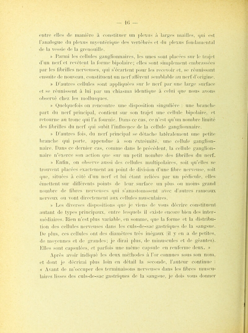 entre elles de manièi’e à constituer un })lexus à larges mailles, (jui est l’analogue du plexus myentériqae des vertébrés et du plexus fondamental de la vessie de la grenouille. » Parmi les cellules ganglionnaires, les unes sont placées sm- b; ti’ajet d’un nerf et revêtent la forme bipolaire; elles sont simplement embrassées par les fibrilles nerveuses, qui s’écartent pour les recevoir et, se réunissant ensuite de nouveau, constituent un nerf afférent semblable au nerf d’origine. » D’autres cellules sont appliquées sur le nerf par une large surface et se réunissent à lui par un chiasma identique à celui que nous avons observé chez les mollusques. » Quelquefois on rencontre une disposition singulière ; une branche part dn nerf principal, contient sur son trajet une cellule bipolaire, et retourne au tronc qui l’a fournie. Dans ce cas, ce n’est qu’un nombre limité des fibrilles du nerf qui subit l’iniluence de la cellule ganglionnaire. » D’autres fois, du nerf principal se détache latéralement une petite branche qui porte, appendue à son extrémité, une cellule ganglion- naire. Dans ce dernier cas, comme dans le précédent, la cellule ganglion- naire n’exerce son action que sur un petit nombre des fibrilles du nerf. » Enfin, on oljserve aussi des cellules multipolaires, soit qu’elles se trouvent placées exactement au point de division d’une fibre nerveuse, soit que, situées à côté d’un nerf et lui étant reliées par un pédicule, elles émettent sur différents points de leur surface un plus ou moins grand nombre de fibres nerveuses qui s’anastomosent avec d’autres rameaux nerveux ou vont directement aux cellules musculaires. » Les diverses dispositions que je viens de vous décrire constituent autant de types principaux, entre lesquels il existe encore bien des inter- médiaires. Rien n’est plus variable, en somme^ que la forme et la distribu- tion des cellules nerveuses dans les culs-de-sac gastriques de la sangsue. De plus, ces cellules ont des diamètres très inégaux (il y en a de petites, de moyennes et de grandes; je dirai plus, de minuscules et de géantes). Elles sont capsulées, et parfois une même capsule en renferme deux. » Après avoir indiqué les deux méthodes à l’or connues sous son nom, et dont je décrirai plus loin en détail la seconde, l’auteur continue : « Avant de m’occuper des terminaisons nerveuses dans les fibres muscu- laires lisses des culs-de-sac gastriques de la sangsue, je dois vous donner