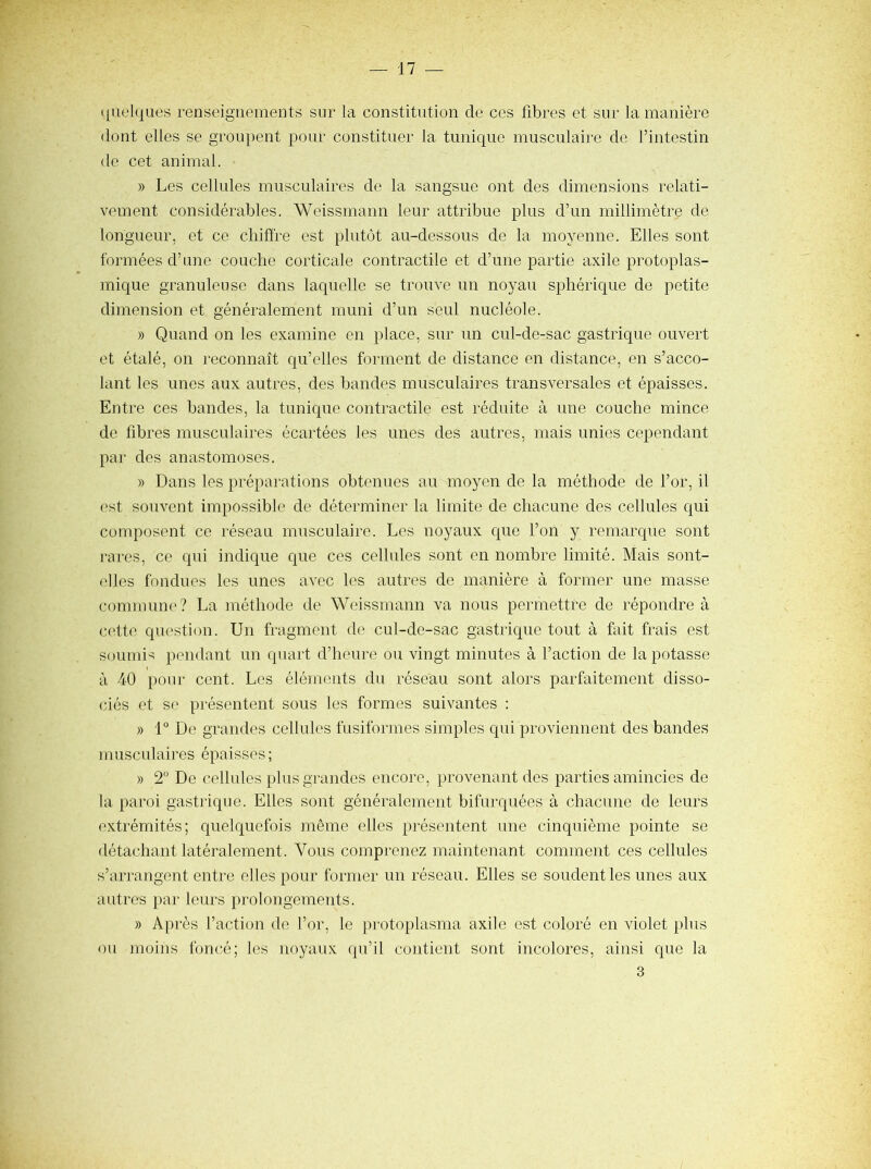 ([iielques renseignements sur la constitution de ces fibres et sur la manière dont elles se groupent pour constituer la tunique musculaire de l’intestin de cet animal. » Les cellules musculaires de la sangsue ont des dimensions relati- vement considérables. Weissmann leur attribue plus d’un millimètre de longueur, et ce chiffre est plutôt au-dessous de la moyenne. Elles sont formées d’une couche corticale contractile et d’une partie axile protoplas- mique granuleuse dans laquelle se trouve un noyau sphérique de petite dimension et généralement muni d’un seul nucléole. » Quand on les examine en place, sur un cul-de-sac gastrique ouvert et étalé, on reconnaît qu’elles forment de distance en distance, en s’acco- lant les unes aux autres, des bandes musculaires transversales et épaisses. Entre ces bandes, la tunique contractile est réduite à une couche mince de fibres musculaires écartées les unes des autres, mais unies cependant par des anastomoses. » Dans les préparations obtenues au moyen de la méthode de l’or, il est souvent impossible de déterminer la limite de chacune des cellules qui composent ce réseau musculaire. Les noyaux que l’on y remarque sont rares, ce qui indique que ces cellules sont en nombre limité. Mais sont- (>lles fondues les unes avec les autres de manière à former une masse commune? La méthode de Weissmann va nous permettre de répondre à cette question. Un fragment de cul-de-sac gastrique tout à fait frais est soumis pendant un quart d’heure ou vingt minutes à l’action de la potasse » à 40 pour cent. Les éléments du réseau sont alors parfaitement disso- ciés et se présentent sous les formes suivantes : » 1° De grandes cellules fusiformes simples qui proviennent des bandes musculaires épaisses; » 2 De cellules plus grandes encore, provenant des parties amincies de la paroi gastrique. Elles sont généralement bifurquées à chacune de leurs extrémités; quelquefois même elles présentent une cinquième pointe se détachant latéralement. Vous comprenez maintenant comment ces cellules s’arrangent entre elles pour former un réseau. Elles se soudent les unes aux autres par leurs prolongements. » Après l’action do l’or, le protoplasma axile est coloré en violet plus ou moins foncé; les noyaux qu’il contient sont incolores, ainsi que la 3