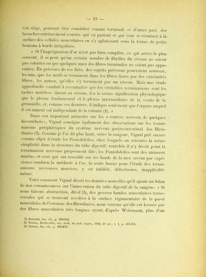 son siège, pourrait être considéré comme terminal, et d’autre part, des blanches extrêmement courtes qui en partent et qui vont se terminer à la surface des cellules rniisculaires en s’y aplatissant sous la forme de petits boutons à bords irréguliers. )) Si 1 impiégnation d or n est pas bien complète, ce qui arrive le plus souvent, il se peut qu’un certain nombre de fibrilles du réseau ne soient pas colorées ou que quelques unes des fibres terminales ne soient pas appa- 1 entes. En présence de ces faits, des esprits prévenus pourraient soutenir, les uns, que les nerfs se terminent dans les fibres lisses par des extrémités libres, les autres, qu’elles s’y terminent par un réseau. Mais une étude approfondie conduit à reconnaître que les véritables terminaisons sont les taches motrices. Quant au réseau, il a la même signification physiologique que le plexus fondamental et le plexus intermédiaire de la vessie de la grenouille, et, comme ces derniers, il indique seulement que l’organe auquel il est annexé est indépendant de la volonté (1), » Dans son important mémoire sur les « centres nerveux de quelques Invertébrés», \ignal consigne également des observations sur les termi- naisons périphériques du système nerveux gastro-intestinal des Hiru- dmées (2). Comme je l’ai dit plus haut, outre la sangsue, Vignal prit encore comme objet d’étude les Pontobdelles, chez lesquels on retrouve la même simplicité dans la structure du tube digestif; toutefois il n’y décrit point la terminaison nerveuse proprement dite; les Pontobdelles sont des animaux malins, et ceux qui ont travaillé sur les bords de la mer savent par expé- rience combien la méthode à l’or, la seule bonne pour l’étude des termi- naisons nerveuses motrices, y est infidèle, défectueuse, inapplicable même. Voici comment Vignal décrit les données nouvelles qu’il ajoute au bilan de nos connaissances sur l’innervation du tube digestif de la sangsue. « Si nous faisons abstraction, dit-il (3j, des grosses bandes musculaires trans- versales (pii se trouvent accolées à la surface tégumentaire de la paroi musculaii’e del estomac des Hirudinées, nous verrons qu’elle est formée par des fibres musculaires très longues ayant, d’après Weismann, plus d’un (1) Ranvier, loc. cit., p. 499-503. (2) Vignal, Recherches, etc. Arch. de zool. expér., 1883, sér., t. I p. 307-374. (3) Vignal, loc. oit., p. 369-370.
