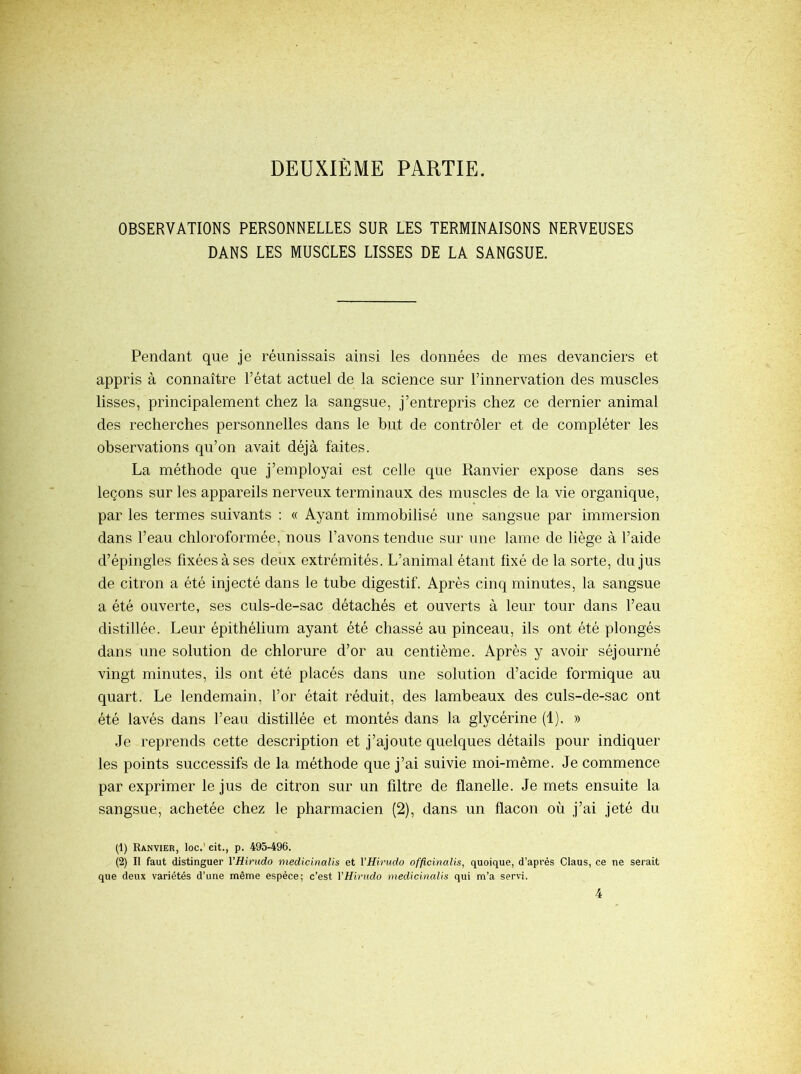 DEUXIÈME PARTIE. OBSERVATIONS PERSONNELLES SUR LES TERMINAISONS NERVEUSES DANS LES MUSCLES LISSES DE LA SANGSUE. Pendant que je réunissais ainsi les données de mes devanciers et appris à connaître Tétat actuel de la science sur l’innervation des muscles lisses, principalement chez la sangsue, j’entrepris chez ce dernier animal des recherches personnelles dans le but de contrôler et de compléter les observations qu’on avait déjà faites. La méthode que j’employai est celle que Ranvier expose dans ses leçons sur les appareils nerveux terminaux des muscles de la vie organique, par les termes suivants ; « Ayant immobilisé une sangsue par immersion dans l’eau chloroformée, nous l’avons tendue sur une lame de liège à l’aide d’épingles fixées à ses deux extrémités. L’animal étant fixé de la sorte, du jus de citron a été injecté dans le tube digestif. Après cinq minutes, la sangsue a été ouverte, ses culs-de-sac détachés et ouverts à leur tour dans l’eau distillée. Leur épithélium ayant été chassé au pinceau, ils ont été plongés dans une solution de chlorure d’or au centième. Après y avoir séjourné vingt minutes, ils ont été placés dans une solution d’acide formique au quart. Le lendemain, l’or était réduit, des lambeaux des culs-de-sac ont été lavés dans l’eau distillée et montés dans la glycérine (1). » Je reprends cette description et j’ajoute quelques détails pour indiquer les points successifs de la méthode que j’ai suivie moi-même. Je commence par exprimer le jus de citron sur un filtre de flanelle. Je mets ensuite la sangsue, achetée chez le pharmacien (2), dans un flacon où j’ai jeté du (1) Ranvier, loc.' cit., p. 495-496. (2) Il faut distinguer VHirudo medicinalis et VHirudo officinalis, quoique, d’après Claus, ce ne serait que deux variétés d’une même espèce; c’est YHirudo medicinalis qui m’a servi.