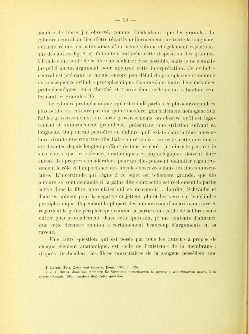 nombre de filtres j’ai observé, comme Heidenhain, que les granules du cylindre central, au lieu d’être répartis uniformément sur toute la longueur, s’étalent réunis en petits amas d’un même volume et également espacés les uns des autres (fig. 2, c). Cet auteur rattache cette disposition des granules à l’onde contractile de 1a fdire musculaire; c’est possible, mais je ne connais jusqu’ici aucun argument pour appuyer cette interprétation. Ce cylindre central est jeté dans le moule encore peu défini du protoplasme et nommé en conséquence cylindre protoplasmique. Comme dans toutes les substances protoplasmiques, on a cherché et trouvé dans celle-ci un réticulum ren- fermant les granules (1). Le cylindre protoplasmique, qui est scindé parfois en plusieurs cylindres plus petits, est entouré par une gaine incolore, généralement homogène aux faibles grossissements; aux forts grossissements on observe qu’il est légè- rement et uniformément granuleux, présentant une striation suivant sa longueur. On pourrait peut-être en induire qu’il existe dans la fd^re muscu- laire vivante une structure fdDrillaire ou réticulée : au reste, cette question a été discutée depuis longtemps (2) et de tous les côtés; je n’insiste pas, car je snis d’avis que les sciences anatomiques et physiologiques doivent faire encore des progrès considérables pour qu’elles puissent délimiter rigoureu- sement le rôle et l’importance des fd^rilles observées dans les fibres muscu- laires. L’incertitude qui règne à ce sujet est tellement grande, que des auteurs se sont demandé si la gaine dite contractile est réellement la partie active dans la fibre musculaire qui se raccourcit : Leydig, Schwalbe et d’autres opinent pour la négative et jettent plutôt les yeux sur le cylindre protoplasmique. Cependant la plupart des auteurs sont d’un avis contraire et regardent la gaine périphérique comme la partie contractile de la fibre ; sans entrer plus profondément dans cette question, je me contente d’affirmer que cette dernière opinion a certainement beaucoup d’arguments en sa laveur. Une antre question, qui est posée par tous les auteurs à propos de chaque élément anatomique, est celle de l’existence de la membrane : d’après Gscheidlen, les fibres musculaires de la sangsue possèdent une (1) Leydig (Fr.), Zelle und Gewehe. Bonn, 1885, p. 120. (2) J. V. Holst, dans son mémoire De Structura nmsculorum in genere et annulatorum musculis in specie (Dorpati, 1846), souleva déjà cette question.