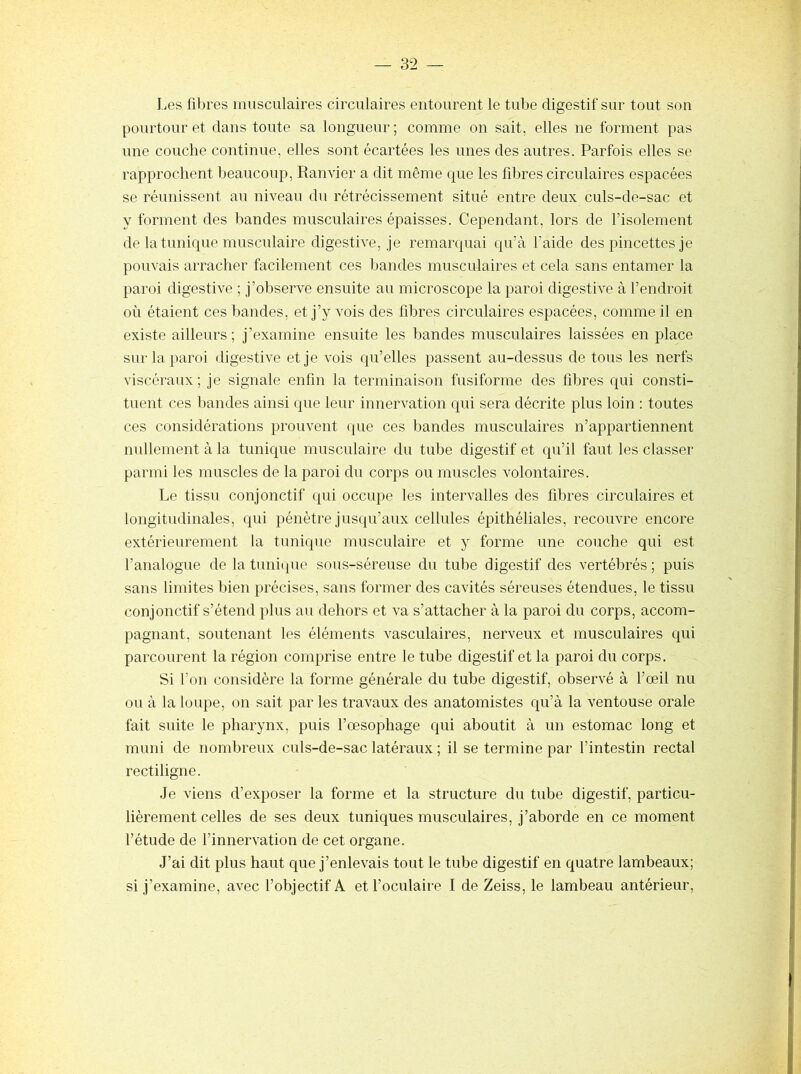 Les fibres musculaires circulaires entourent le tube digestif sur tout son pourtour et clans toute sa longueur ; comme on sait, elles ne forment pas une couche continue, elles sont écartées les unes des autres. Parfois elles se rapprochent beaucoup, Ranvier a dit même c|ue les fibres circulaires espacées se réunissent au niveau du rétrécissement situé entre deux culs-de-sac et y forment des bandes musculaires épaisses. Cependant, lors de l’isolement de la tunique musculaire digestive, je remarcjuai qu’à faide des pincettes je pouvais arracher facilement ces bandes musculaires et cela sans entamer la paroi digestive ; j’observe ensuite au microscope la paroi digestive à l’endroit où étaient ces bandes, et j’y vois des fibres circulaires espacées, comme il en existe ailleurs; j’examine ensuite les bandes musculaires laissées en place sur la paroi digestive et je vois qu’elles passent au-dessus de tous les nerfs viscéraux ; je signale enfin la terminaison fusiforme des fibres qui consti- tuent ces bandes ainsi que leur innervation qui sera décrite plus loin : toutes ces considérations prouvent que ces bandes musculaires n’appartiennent nullement à la tunique musculaire du tube digestif et qu’il faut les classer parmi les muscles de la paroi du corps ou muscles volontaires. Le tissu conjonctif qui occupe les intervalles des fibres circulaires et longitudinales, qui pénètre jusqu’aux cellules épithéliales, recouvre encore extérieurement la tunique musculaire et y forme une couche qui est l’analogue de la tunique sous-séreuse du tube digestif des vertébrés ; puis sans limites bien précises, sans former des cavités séreuses étendues, le tissu conjonctif s’étend plus au dehors et va s’attacher à la paroi du corps, accom- pagnant, soutenant les éléments vasculaires, nerveux et musculaires qui parcourent la région comprise entre le tube digestif et la paroi du corps. Si l’on considère la forme générale du tube digestif, observé à l’œil nu ou à la loupe, on sait par les travaux des anatomistes qu’à la ventouse orale fait suite le pharynx, puis l’œsophage qui aboutit à un estomac long et muni de nombreux culs-de-sac latéraux ; il se termine par l’intestin rectal rectiligne. Je viens d’exposer la forme et la structure du tube digestif, particu- lièrement celles de ses deux tuniques musculaires, j’aborde en ce moment l’étude de l’innervation de cet organe. J’ai dit plus haut que j’enlevais tout le tube digestif en quatre lambeaux; si j’examine, avec l’objectif A et l’oculaire I de Zeiss, le lambeau antérieur,