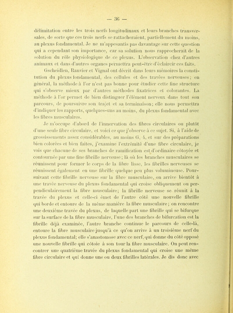 délimitation entre les trois nerfs longitudinaux et leurs branches transver- sales, de sorte que ces trois nerfs se rattacheraient, partiellement du moins, au plexus fondamental. Je ne m’appesantis pas davantage sur cette question qui a cependant son importance, car sa solution nous rapprocherait de la solution du rôle physiologique de ce plexus. L’observation chez d’autres animaux et dans d’autres organes permettra peut-être d’éclaircir ces faits. Gscheidlen, Ranvier et Vignal ont décrit dans leurs mémoires la consti- tution du plexus fondamental, des cellules et des travées nerveuses ; en général, la méthode à l’or n’est pas bonne pour étudier cette fine structure qui s’observe mieux par d’autres méthodes fixatrices et colorantes. La méthode à l’or permet de bien distinguer l’élément nerveux dans tout son parcours, de poursuivre son trajet et sa terminaison; elle nous permettra d’indiquer les rapports, quelques-uns au moins, du plexus fondamental avec les fibres musculaires. Je m’occupe d’abord de l’innervation des fibres circulaires ou plutôt d’une seule fibre circulaire, et voici ce que j’observe à ce sujet. Si, à faidede grossissements assez considérables, au moins G, 4, et sur des préparations bien colorées et bien faites, j’examine l’extrémité d’une fibre circulaire, je vois que chacune de ses branches de ramification est d’ordinaire côto}me et contournée par une fine fibrille nerveuse ; là où les branches musculaires se réunissent pour former le corps de la fibre lisse, les fibrilles nerveuses se réunissent également en une fibrille quelque peu plus volumineuse. Pour- suivant cette fibrille nerveuse sur la fibre musculaire, on arrive bientôt à une travée nerveuse du plexus fondamental qui croise obliquement ou per- pendiculairement la fibre musculaire; la fibrille nerveuse se réunit à la travée du plexus et celle-ci émet de l’autre côté une nouvelle fibrille qui borde et entoure de la même manière la fibre musculaire ; on rencontre une deuxième travée du plexus, de laquelle part une fibrille qui se bifurque sur la surface de la fibre musculaire, l’une des branches de bifurcation est la fibrille déjà examinée, l’autre branche continue le parcours de celle-là, entoure la fibre musculaire jusqu’à ce qu’on arrive à un troisième nerf du plexus fondamental; elle s’anastomose avec ce nerf, qui donne du côté opposé une nouvelle fibrille qui côtoie à son tour la fibre musculaire. On peut ren- contrer une quatrième travée du plexus fondamental qui croise une même fibre circulaire et qui donne une ou deux fibrilles latérales. Je dis donc avec