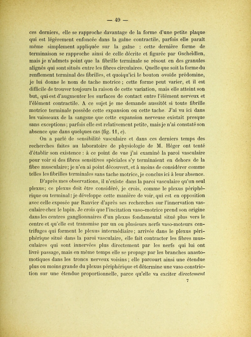 ces derniers, elle se rapproche davantage de la forme d’une petite plaque qui est légèrement enfoncée dans la gaine contractile, parfois elle paraît même simplement appliquée sur la gaine : cette dernière forme de terminaison se rapproche ainsi de celle décrite et figurée par Gscheidlen, mais je n’admets point que la fibrille terminale se résout en des granules alignés qui sont situés entre les fibres circulaires. Quelle que soit la forme du renflement terminal des fibrilles, et quoiqu’ici le bouton ovoïde prédomine, je lui donne le nom de tache motrice ; cette forme peut varier, et il est difficile de trouver toujours la raison de cette variation, mais elle atteint son but, qui est d’augmenter les surfaces de contact entre l’élément nerveux et l’élément contractile. A ce sujet je me demande aussitôt si toute fibrille motrice terminale possède cette expansion ou cette tache. J’ai vu ici dans les vaisseaux de la sangsue que cette expansion nerveuse existait presque sans exceptions; parfois elle est relativement petite, mais je n’ai constaté son absence que dans quelques cas (fig. 11, e). On a parlé de sensibilité vasculaire et dans ces derniers temps des recherches faites au laboratoire de physiologie de M. Héger ont tenté d’établir son existence : à ce point de vue j’ai examiné la paroi vasculaire pour voir si des fibres sensitives spéciales s’y terminaient en dehors de la fibre musculaire; je n’en ai point découvert, et à moins de considérer comme telles les fibrilles terminales sans tache motrice, je conclus ici à leur absence. D’après mes observations, il n’existe dans la paroi vasculaire qu’un seul plexus; ce plexus doit être considéré, je crois, comme le plexus périphé- rique ou terminal: je développe cette manière de voir, qui est en opposition avec celle exposée par Ranvier d’après ses recherches sur l’innervation vas- culaire chez le lapin. Je crois que l’incitation vaso-motrice prend son origine dans les centres ganglionnaires d’un plexus fondamental situé plus vers le centre et qu’elle est transmise par un ou plusieurs nerfs vaso-moteurs cen- trifuges qui forment le plexus intermédiaire ; arrivée dans le plexus péri- phérique situé dans la paroi vasculaire, elle fait contracter les fibres mus- culaires qui sont innervées plus directement par les nerfs qui lui ont livré passage, mais en même temps elle se propage par les branches anasto- motiques dans les troncs nerveux voisins ; elle parcourt ainsi une étendue plus ou moins grande du plexus périphérique et détermine une vaso-constric- tion sur une étendue proportionnelle, parce qu’elle va exciter directement 7