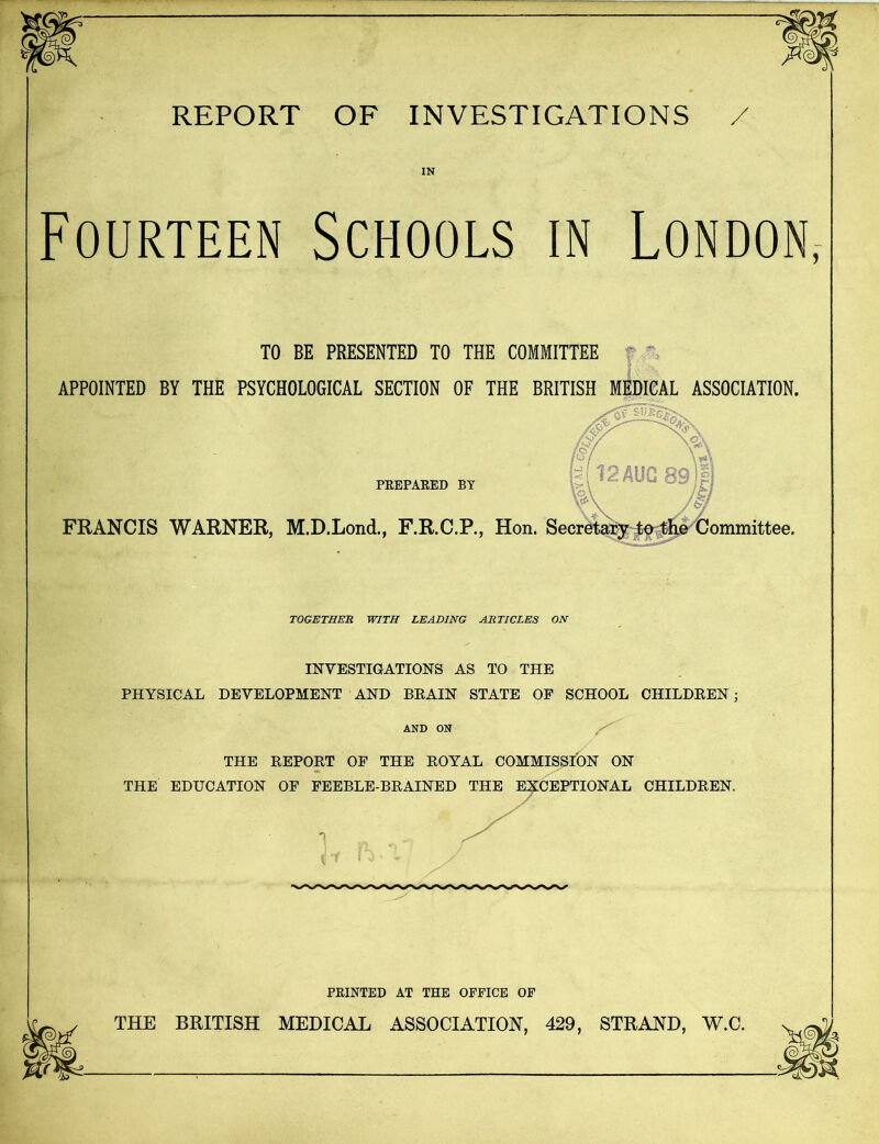 REPORT OF INVESTIGATIONS / IN Fourteen Schools in London, TO BE PRESENTED TO THE COMMITTEE APPOINTED BY THE PSYCHOLOGICAL SECTION OF THE BRITISH MEDICAL ASSOCIATION. PREPARED BY \b\ FRANCIS WARNER, M.D.Lond., F.R.C.P., Hon. Secretary to the Committee. TOGETHER WITH LEADING ARTICLES ON INVESTIGATIONS AS TO THE PHYSICAL DEVELOPMENT AND BEAIN STATE OF SCHOOL CHILDREN ; AND ON THE REPORT OF THE ROYAL COMMISSION ON THE EDUCATION OF FEEBLE-BRAINED THE EXCEPTIONAL CHILDREN. PRINTED AT THE OFFICE OF THE BRITISH MEDICAL ASSOCIATION, 429, STRAND, W.C.