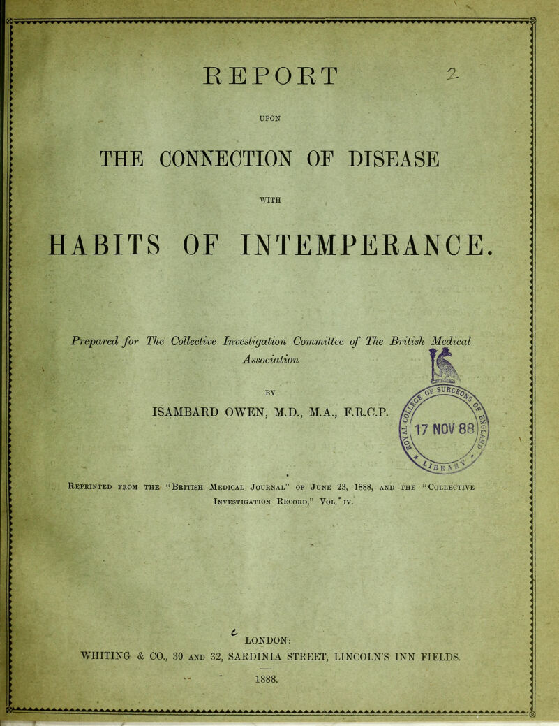 \ . v UPON THE CONNECTION WITH HABITS OF INTEMPERANCE Prepared for The Collective Investigation Committee of The British Medical Association ISAMBARD OWEN, M.D., M.A., F.R.C.P. Reprinted from the “British Medical Journal” of June 23, 1888, and Investigation Record,” Vol. * iv. the “ Collective LONDON: WHITING & CO., 30 and 32, SARDINIA STREET, LINCOLN’S INN FIELDS. ▲A,