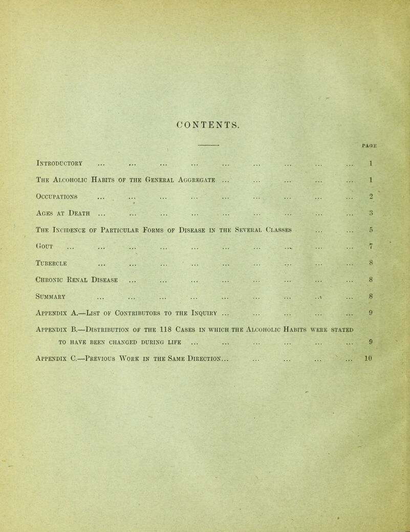 CONTENTS. PAGE Introductory 1 The Alcoholic Habits of the General Aggregate ... 1 Occupations 2 Ages at Death ... o ... O The Incidence of Particular Forms of Disease in the Several Classes r' 5 Gout P- l Tubercle 8 Chronic Renal Disease 8 Summary ... ... ..i 8 Appendix A.—List of Contributors to the Inquiry ... 9 Appendix B.—Distribution of the 118 Cases in which the Alcoholic Habits were stated TO HAVE BEEN CHANGED DURING LIFE ... ... ... ... ... ... 9 Appendix C.—Previous Work in the Same Direction... ... ... ... ... 10