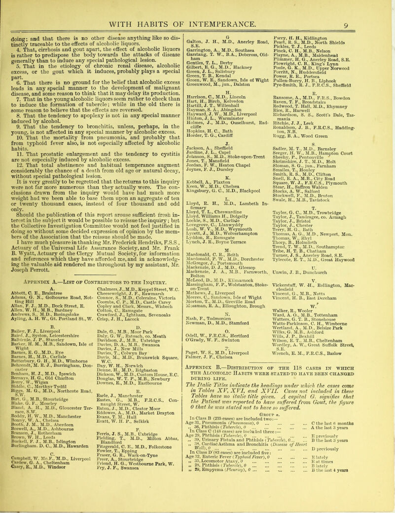 doing; and that there is no other disease anything like so dis- tinctly traceable to the effects of alcoholic liquors. 4. That, cirrhosis and gout apart, the effect of alcoholic liquors is rather to predispose the body towards the attacks of disease generally than to induce any special pathological lesion. 5. That in the etiology of chronic renal disease, alcoholic excess, or the gout which it induces, probably plays a special part. 6. That there is no ground for the belief that alcoholic excess leads in any special manner to the development of malignant disease, and some reason to think that it may delay its production. 7. That in the young alcoholic liquors seem rather to check than to induce the formation of tubercle; while in the old there is some reason to believe that the effects are reversed. 8. That the tendency to apoplexy is not in any special manner induced by alcohol. 9. That the tendency to bronchitis, unless, perhaps, in the young, is not affected in any special manner by alcoholic excess. 10. That the mortality from pneumonia, and probably that from typhoid fever also, is not especially affected by alcoholic habits. 11. That prostatic enlargement and the tendency to cystitis are not especially induced by alcoholic excess. 12. That total abstinence and habitual temperance augment considerably the chance of a death from old age or natural decay, without special pathological lesion. It is very greatly to be regretted that the returns to this inquiry were not far more numerous than they actually were. The con- clusions drawn from the inquiry would have had much more weight had we been able to base them upon an aggregate of ten or twenty thousand cases, instead of four thousand and odd only. Should the publication of this report arouse sufficient fresh in- terest in the subject it would be possible to reissue the inquiry; but the Collective Investigation Committee would not feel justified in doing so without some decided expression of opinion by the mem- bers of the Association that the reissue should be made. I have much pleasure in thanking Mr. Frederick Hendriks, F.S.S , Actuary of the Universal Life Assurance Society, and Mr. frank B. Wyatt, Actuary of the Clergy Mutual Society, for information and references which they have afforded me, and in acknowledg- ing the valuable aid rendered me throughout by my assistant, Mr. Joseph Perrott. Appendix A.—List of Contributors to the Inquiry. a. Abbott, C. E., Braintree Adams, G. N., Golbourne Road, Not- ting Hill Allan, F. J., M.D., Dock Street, E. Allen, W. H., M.B., Bardney Andrews, S., M.D., Basingstoke Ayling, A. H. W., Gt. Portland St.,W. B. Bailey, F. J., Liverpool Baird, J., Syston, Leicestershire Balbirnie, J. P., Staveley Barker, H. M., M.B., Sandown, Isle of Wight Barnes, E. G..M.D., Eye Barnes, H., M.D., Carlisle Batterbury, G. H., M.D., Wimborne Behrendt,'M. R. J., Burringham, Don- caster Benham, H. J., M.D., Ipswich Bernays, H. G., Old Charlton Berrv, W., Wigan Biddle, C., Merthyr Tydfil Biggs, M. G., M.D., Northcote Road, S.W. Birt,, G., M.B., Stourbridge Blake. G. F., Moseley Bland, A. H., M.D., Gloucester Ter- race, S.W. JBoddy, H. W., M.D., Manchester Bonny, W. A., Chelsea Booth, J. M., M.D., Aberdeen Boswell, A.,, M.D., Ashbourne Branson, J., Rotherham Brown, W. H., Leeds Buckell, F. J., M.B., Islington Burlingham. D. C., M.D., Hawarden C. Campbell, W. Mc.F./M.D., Liverpool Cardew, G. A., Cheltenham Casey, E., M.D., Windsor Chalmers, J.,M.D., Keppel Street, W.C. Cheesewright, J. F., Rawmarsh Connor, S., M.D., Coleraine, Victoria Coombs, C. P., M.D., Castle Carey Copley and Clark, Messrs., Wisbech Cotton, C., Ramsgate Crawford, J., Ightham, Sevenoaks Crisp, J. H., Lacock D. Dale, G., M.B., Moor Park Daly, G. W., Ratoach, co. Meath Davidson, J., M.B., Uxbridge Davies, D. A., M.B., Swansea Davies, J., New Mills Davies, T., Colwyn Bay Davis, M., M.D., Brunswick Square, W.C. Day, W. H., Norwich Denne, H., M.D., Edgbaston Dickson, W., M.D., Custom House, E.C. Douglas, W. T. P., M.B., Newbury Downes, E., M.D., Eastbourne E. Earle, J., Manchester Eastes, G., M.B., F.R.C.S., Con- naught Street, W. Eaton, J., M.D., Cleator Moor Eddowes, A., M.D., Market Drayton Evans, T. M., Hull Evatt, W. H. P., Selkirk F. Ferris, J. S., M.B., Uxbridge Fielding, T., M.D., Milton Abbas, Blandford Fitzgerald, C. E., M.D., Folkestone Fowler, T., Epping Fraser, G. R., Wark-on-Tyne Freer, A., Stourbridge Friend, H. G., Westbourne Park, W. Fry, J. F., Swansea G Galton, J. H., M.D., Anerley Road, S.E. Garrington, A., M.D., Southsea Garstang, T. W., B.A., Dobcross, Old- ham Gentles, T. L., Derby Gilbert, E. G., M.D., Hackney Green, J. L., Salisbury Green, T. B., Kendal Green, W. E., Sandown, Isle of Wight Greenwood, M., jun., Dalston H. Harrison, C., M.D., Lincoln Hart, H., Birch, Kelvedon Hartill, J. T., Willenhall Hayman, S. A., Abingdon Hayward, J. W., M.D., Liverpool Hinton, J. L., Warminster Holmes, J., M.D., Ouselhurst, Rad- cliffe Hopkins, H. C., Bath Horder, T. G., Cardiff J. Jackson, A., Sheffield Jardine, J. L., Capel Johnson, S., M.D., Stoke-upon-Trent Jones, T., Mansfield Jordan, F. W., Heaton Chapel Joynes, F. J., Dursley K. Kebbell, A., Flaxton Keen, W., M.D., Chelsea Kingsbury, G. C., M.D., Blackpool L. Lloyd, R. H., M.D., Lambeth In- firmary Lloyd, T. L., Cheswardine Lloyd, Williams H., Dolgelly Lockie, S., M.D., Carlisje Lovegrove, C., Llanwyddy Lush, W. V., M.D., Weymouth Lycett, J., M.D., Wolverhampton Lyddon, R., Ramsgate Lynch, J. R., Boyne Terrace M- Macdonald, C. R., Beith Macdonald, P. W., M.D., Dorchester McGregor, J., Portsmouth Mackenzie, D. J., M.D., Glossop Mackenzie, J. A., M.B., Farnworth, Bolton McLeod, D., M.D., Kilmarnock Massingham, F. P., Wolstanton, Stoke- on-Trent Mathews, J., Liverpool Meeres, C., Sandown, Isle of Wight Morton, T., M.D., Greville Road Mossman, R. A., Elloughton, Brough N. Nash, F., Todmoraen Newman, D., M.D., Stamford O. Odell, W., F.R.C.S., Hertford O’Grady, W. F.. Swinton Paget, W. S., M.D., Liverpool Palmer, J. F., Chelsea Parry, H. H., Kidlington Peart, R. S., M.D., North Shields Pickles, T. J., Leeds Pinck, C. H., M.B., Nelson Playne, A., M.B., Maidenhead Plimmer, H. G., Anerley Road, S.E. Plowright, C. B., King’s Lynn Poole, G. K., M.D., Upper Norwood Porritt, N., Huddersfield Power, R. E., Portsea Pullen-Burry, H. B., Liphook Pye-Smith, R. J., F.R.C.S., Sheffield R. Ransome, A., M.D., F.R.S., Bowdon Raven, T. F., Broadstairs Redwood, T. Hall, M.D., Rhymney Rice, R., Harwell Richardson, S. S., Scott’s Dale, Tas- mania Ritchie, J. J., Leek Ronaldson, J. B., F.R.C.S., Hadding- ton, N.B. Rugg, B. A., Wood Green S. Sadler, M. T., M.D., Barnsley Seeger, H. W., M.B., Hampton Court Sheehy, P., Pentonville Skrimsliire, J. T., M.D., Holt Sloman, S. G., jun., Famham Smailes, T., Honley Smith, R. S., M.D., Clifton Snell, E. A., M.B., City Road Square, W. J., F.R.C.S., Plymouth Stear, H., Saffron Walden Stocks, A. W., Salford Stockwell, F., M.D., Bruton Swale, H., M.B., Tavistock T. Tayler, G. C., M.D., Trowbridge Taylor, J., Tandragee, co. Armagh Taylor, J., Bristol Taylor, J., Chester Terry, H. G., Bath Thomas, A. G., M.D., Newport, Mon. Thomas, W., Rhyl Thorp, B., Holm'firth Trend, T. W., M.D., Southampton Tribe, H. T. B., Chatham Turner, J. S., Anerley Road, S.E. Tylecote, E. T., M.D., Great Haywood U. Unwin, J. B., Dunchurch V. Vickerstaff, W. *H., Rollington, Mac- clesfield Vincent, G., M.B., Notts Vincent, H. B., East Dereham r W. Walker, R., Wooler Ward, A. O., M.B., Tottenham Watters, G. T. B., Stonehouse Watts-Parkinson, C. H., Wimborne Wertland, A., M.D., Bel size Park Wilks, G. M.B., Ashford Wills, J. P., Bexhill Wilson, E. T., M.B., Cheltenham W'ordley, A. W., Great Suffolk Street, S E Wrench, E. M., F.R.C.S., Baslow Appendix B.—Distribution of the 118 cases in which THE AXCOHOLIC HABITS WERE STATED TO HAVE BEEN CHANGED DUPING LIFE. The Italic Titles indicate the headings under which the cases come in Tables XV, XVI, and XVII. Cases not included in these Tables have no italic title given. A capital G. signifies thnt the Patient was reported to have suffered from Gout, the figure 0 that he was stated not to have so suffered. Group a. In Class B (2.35 cases) are included two:— Age 31, Pneumonia (Pneumonia), 0 ,, 36, Phthisis (Tubercle), 0 In Class C (148 cases) are included three:— Age 29, Phthisis (Tubercle), 0 ,, 39, Urinary Fistula and Phthisis (Tubercle), 0 ,, 38, Cardiac Asthma and Bronchitis (Disease of Heart Wall), 0 ' ... ... In Class D'(83 cases) are included five: Age 32, Enteric Fever (Typhoid Fever), 0 ,, 35, Locomotor Ataxy, 0 ,, 28, Phthisis (Tubercle), 0 99 29, Empyema (Pleurisy), 0 C the last 6 months A the last 3 years E previously B the last 3 years D previously E lately E at times B lately B the last 4 year3
