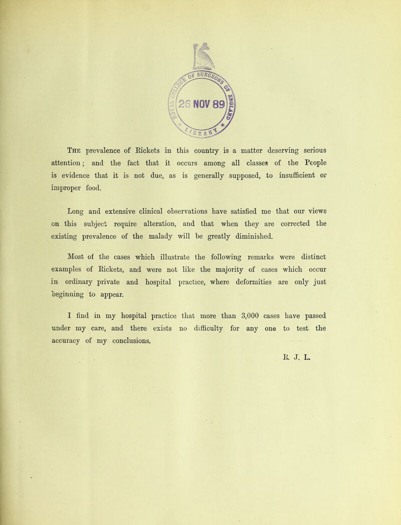 The prevalence of Eickets in this country is a matter deserving serious attention; and the fact that it occurs among all classes of the People is evidence that it is not due, as is generally supposed, to insufficient or improper food. Long and extensive clinical observations have satisfied me that our views on this subject require alteration, and that when they are corrected the existing prevalence of the malady will be greatly diminished. Most of the cases which illustrate the following remarks were distinct examples of Eickets, and were not like the majority of cases which occur in ordinary private and hospital practice, where deformities are only just oeginning to appear. I find in my hospital practice that more than 3,000 cases have passed under my care, and there exists no difficulty for any one to test the accuracy of my conclusions. E. J. L.