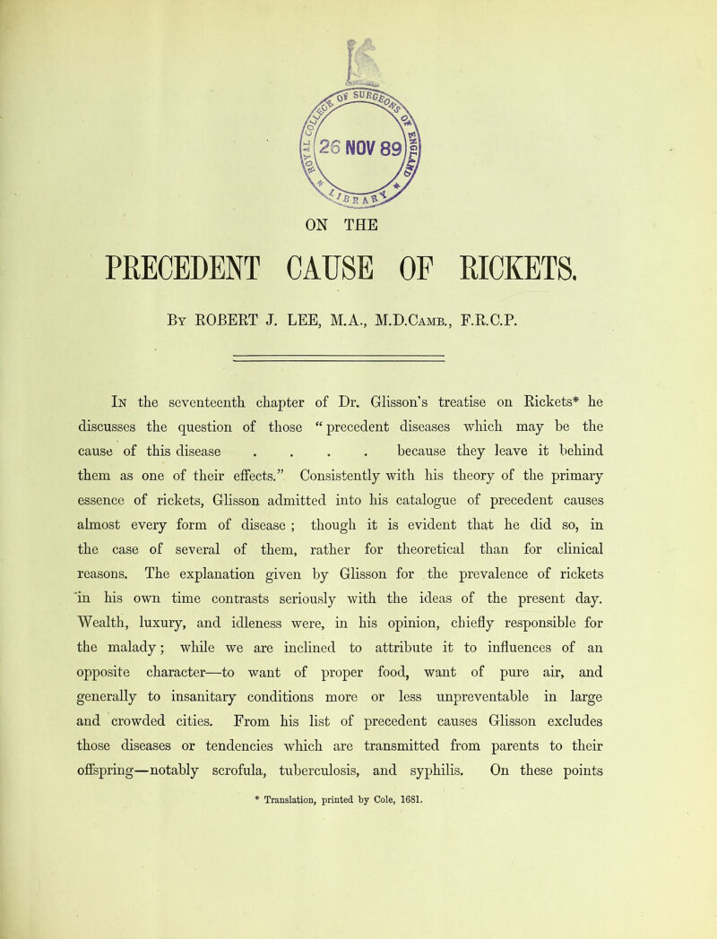 ON THE PRECEDENT CAUSE OF RICKETS. By ROBERT J. LEE, M.A., M.D.Camb., F.R.C.R In the seventeenth chapter of Dr. GlissoiTs treatise on Rickets* he discusses the question of those “ precedent diseases which may be the cause of this disease .... because they leave it behind them as one of their effects.” Consistently with his theory of the primary essence of rickets, Glisson admitted into his catalogue of precedent causes almost every form of disease ; though it is evident that he did so, in the case of several of them, rather for theoretical than for clinical reasons. The explanation given by Glisson for the prevalence of rickets ‘in his own time contrasts seriously with the ideas of the present day. Wealth, luxury, and idleness were, in his opinion, chiefly responsible for the malady; while we are inclined to attribute it to influences of an opposite character—to want of proper food, want of pure air, and generally to insanitary conditions more or less unpreventable in large and crowded cities. From his list of precedent causes Glisson excludes those diseases or tendencies which are transmitted from parents to their offspring—notably scrofula, tuberculosis, and syphilis. On these points Translation, printed by Cole, 1681.