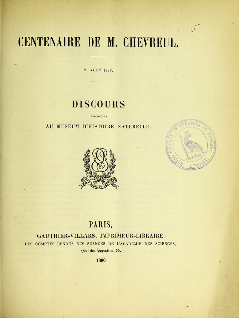 CENTENAIRE DE M. CHEVREUL. 31 AOUT 1886. DISCOURS PRONONCÉS AU MUSÉUM D’HISTOIRE NATURELLE. PARIS, GAUTHIER-VILLARS, IMPRIMEUR-LIBRAIRE DES COMPTES RENDUS DES SÉANCES DE L’ACADÉMIE DES SCIENCES, Quai des Augustins, 55. 1886