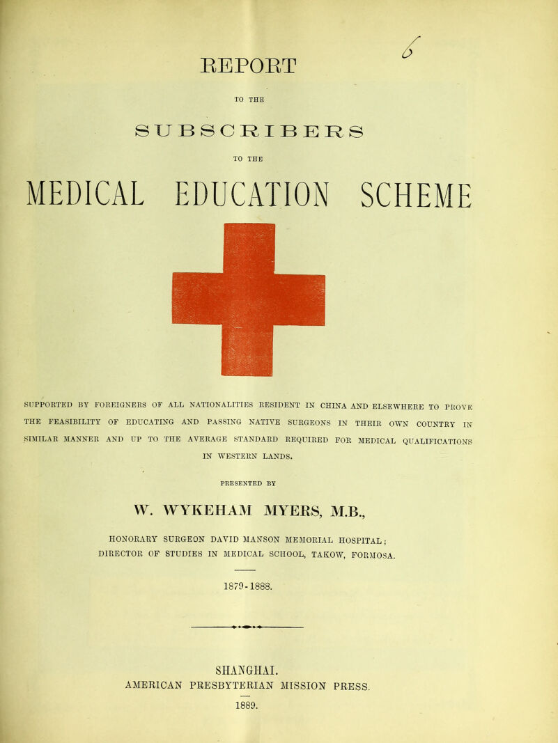 EEPOET SUBSCRIBERS TO THE MEDICAL EDUCATION SCHEME SUPPORTED BY FOREIGNERS OF ALL NATIONALITIES RESIDENT IN CHINA AND ELSEWHERE TO PROVE THE FEASIBILITY OF EDUCATING AND PASSING NATIVE SURGEONS IN THEIR OWN COUNTRY IN SIMILAR MANNER AND UP TO THE AVERAGE STANDARD REQUIRED FOR MEDICAL QUALIFICATIONS IN WESTERN LANDS. PRESENTED BY W. WYKEHAM MYERS, M.B., HONORARY SURGEON DAVID MANSON MEMORIAL HOSPITAL; DIRECTOR OF STUDIES IN MEDICAL SCHOOL, TAKOW, FORMOSA. 1879-1888. SHANGHAI. AMERICAN PRESBYTERIAN MISSION PRESS.