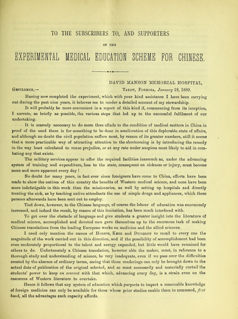 TO THE SUBSCRIBERS TO, AND SUPPORTERS OF THE EXPERIMENTAL MEDICAL EDUCATION SCHEME FOR CHINESE. DAVID MAN SON MEMORIAL HOSPITAL, Gentlemen,— Takow, Formosa, January 18, 1889. Having now completed the experiment, which with your kind assistance I have been carrying out during the past nine years, it behoves me to render a detailed account of my stewardship. It will probably be more convenient in a report of this kind if, commencing from its inception, I narrate, as briefly as possible, the various steps that led up to the successful fulfilment of our undertaking. It is scarcely necessary to do more than allude to the condition of medical matters in China in proof of the need there is for something to he done in amelioration of this deplorable state of affairs, and although no doubt the civil population suffers most, by reason of its greater numbers, still it seem3 that a more practicable way of attracting attention to the shortcoming is by introducing the remedy in the way least calculated to rouse prejudice, or at any rate under auspices most likely to aid in com- bating any that exists. The military services appear to offer the required facilities inasmuch as, under the advancing system of training and expenditure, loss to the state, consequent on sickness or injury, must become more and more apparent every day ! No doubt for many years, in fact ever since foreigners have come to China, efforts have been made to show the natives of this country the benefits of Western medical science, and none have been more indefatigable in this work than the missionaries, as well by setting up hospitals and directly treating the sick, as by teaching native attendants the use of simple drugs and appliances, which these persons afterwards have been sent out to employ. Tied down, however, to the Chinese language, of course the labour of education was enormously increased, and indeed the result, by reason of this limitation, has been much interfered with. To get over the obstacle of language and give students a greater insight into the literature of medical science, accomplished and devoted men gave themselves up to the enormous task of making Chinese translations from the leading European works on medicine and the allied sciences. I need only mention the names of Hobson, Kerr and Dudgeon to recall to every one the magnitude of the work carried out in this direction, and if the possibility of accomplishment had been even moderately pi’oportional to the talent and energy expended, but little would have remained for others to do. Unfortunately a Chinese translation, however able the maker, must, in reference to a thorough study and understanding of science, be very inadequate, even if we pass over the difficulties created by the absence of ordinary terms, seeing that these renderings can only be brought down to the actual date of publication of the original selected, and so must necessarily and materially curtail the students’ power to keep au courant with that which, advancing every day, is a strain even on the resources of Western literature to overtake. Hence it follows that any system of education which purports to impart a reasonable knowledge of foreign medicine can only bo available for those whose prior studies enable them to command, first hand, all the advantages such capacity affords.