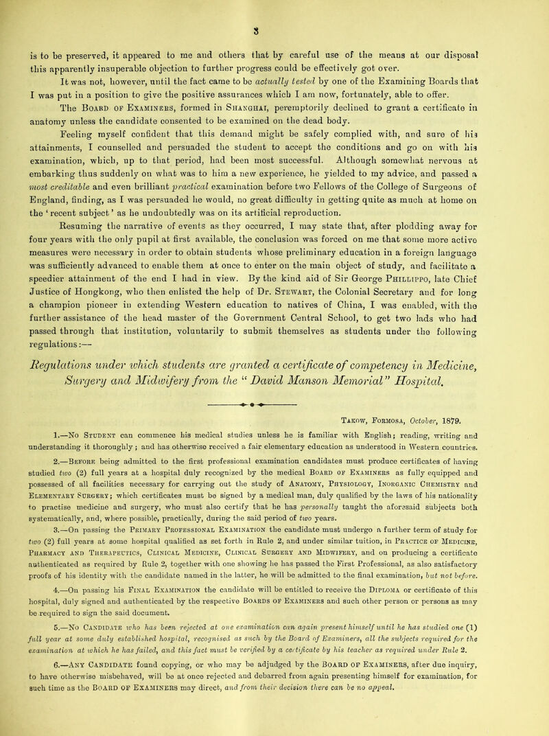 is to be preserved, it appeared to me and others that by careful use of the means at our disposal this apparently insuperable objection to further progress could be effectively got over. It was not, however, until the fact came to bo actually tested by one of the Examining Boards that I was put in a position to give the positive assurances which I am now, fortunately, able to offer. The Board op Examiners, formed in Shanghai, peremptorily declined to grant a certificate in anatomy unless the candidate consented to be examined on the dead body. Feeling myself confident that this demand might be safely complied with, and sure of his attainments, I counselled and persuaded the student to accept the conditions and go on with his examination, which, up to that period, had been most successful. Although somewhat nervous at embarking thus suddenly on what was to him a new experience, he yielded to my advice, and passed a most creditable and even brilliant practical examination before two Fellows of the College of Surgeons of England, finding, as I was persuaded he would, no great difficulty in getting quite as much at home on the ‘ recent subject ’ as he undoubtedly was on its artificial reproduction. Resuming the narrative of events as they occurred, I may state that, after plodding away for four years with the only pupil at first available, the conclusion was forced on me that some more active measures were necessary in order to obtain students whose preliminary education in a foreign language was sufficiently advanced to enable them at once to enter on the main object of study, and facilitate a speedier attainment of the end I had in view. By the kind aid of Sir George Phillippo, late Chief Justice of Hongkong, who then enlisted the help of Dr. Stewart, the Colonial Secretary and for long a champion pioneer in extending Western education to natives of China, I was enabled, with the further assistance of the head master of the Government Central School, to get two lads who had passed through that institution, voluntarily to submit themselves as students under the following regulations:— Regulations under ivhich students are granted a certificate of competency in Medicine, Surgery and Midwifery from the u David Manson Memorial ” Hospital, Takow, Formosa, October, 1879. 1. —No Student can commence bis medical studies unless he is familiar with. English; reading, writing and understanding it thoroughly ; and has otherwise received a fair elementary education as understood in Western countries. 2. —Before being admitted to the first professional examination candidates must produce certificates of having studied tivo (2) full years at a hospital duly recognized by the medical Board op Examiners as fully equipped and possessed of all facilities necessary for carrying out the study of Anatomy, Physiology, Inorganic Chemistry and Elementary Surgery; which certificates must be signed by a medical man, duly qualified by the laws of his nationality to practise medicine and surgery, who must also certify that he has personally taught the aforesaid subjects both systematically, and, where possible, practically, during the said period of two years. 3. —On passing the Primary Professional Examination the candidate must undergo a further term of study for two (2) full years at some hospital qualified as set forth in Rule 2, and under similar tuition, in Practice of Medicine, Pharmacy and Therapeutics, Clinical Medicine, Clinical Surgery and Midwifery, and on producing a certificate authenticated as required by Rule 2, together with one showing he has passed the First Professional, as also satisfactory proofs of his identity with the candidate named in the latter, he will be admitted to the final examination, but not before. 4. —On passing his Pinal Examination the candidate will be entitled to receive the Diploma or certificate of this hospital, duly signed and authenticated by the respective Boards OF Examiners and such other person or persons as may be required to sign the said document. 5. —No Candidate who has been rejected at one examination can again present himself until he has studied one (1) full year at some duly established hospital, recognised as such by the Board of Examiners, all the subjects required, for the examination at which he has failed, and this fact must be verified by a certificate by his teacher as required under Rule 2. 6. —Any Candidate found copying, or who may be adjudged by the Board of Examiners, after due inquiry, to have otherwise misbehaved, will be at once rejected and debarred from again presenting himself for examination, for such time as the Board OF Examiners may direct, and from their decision there can be no appeal.