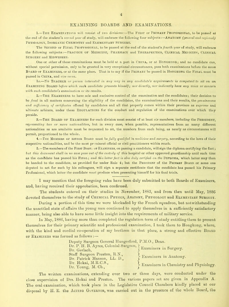 EXAMINING BOARDS AND EXAMINATIONS. 1. —The Examinations will consist of two divisionsThe First or Primary Professional, to be passed at the end of the student’s second year of study, will embrace the following four subjectsANATOMY (general and regional) Physiology, Inorganic Chemistry and Elementary Surgery. The Second or Final Professional, to be passed at the end of the student’s fourth year of study, will embrace the following subjectsPractice of Medicine, Pharmacy aud Therapeutics, Clinical Medicine, Clinical Surgery and Midwifery. One or other of these examinations must be held at a port in China, or at Hongkong; and no candidate can, without special permission, only to be granted in very exceptional circumstances, pass both examinations before the same Board of Examiners, or at the same place. That is to say if the Primary be passed in Hongkong the Final must be passed in CHINA, and vice versa. lu.—Mo TEACHER or person interested in any way in any candidate’s acquirements is competent to sit on an Examining Board before which such candidate presents himself; nor directly, nor indirectly have any voice or concern ivith such candiclates’s examination or its results. 2. —The EXAMINERS to have sole and exclusive control of the examination aud the candidates; their decision to be final in all matters concerning the eligibility of the candidates, the examinations and their results, the genuineness and sufficiency of certificates offered by candidates and all that properly comes within their province as supreme and ultimate arbiters, under these Regulations for the conduct and regulation of the examinations over which they preside. 3. —The Board of Examiners for each division must consist of at least six members, including the President, representing two or more nationalities, but in every case, when possible, representatives from as many different nationalities as are available must be requested to sit, the numbers from each being, as nearly as circumstances will permit, proportioned to the whole. 4. —The Members of either Board must he fully qualified in medicine and surgery, according to the laws of their respective nationalities, and be the most prominent official or civil practitioners within reach. 5. —The members of the First Board of Examiners, on passing a candidate, will sign the diploma certifying the fact; but this document shall in no case pass out of the custody of this hospital or other approved guardianship until such time as the canchdate has passed his Final; and this latter fact is also duly certified on the Diploma, which latter may then be handed to the candidate, as provided for under Rule 4; but the President of the Primary Board or some on© deputed to act for such by his colleagues, will sign a separate certificate that the candidate has passed his Primary Professional, which latter the candidate must produce when presenting himself for his fiual trials. I may mention that the foregoing rules have been duly submitted to both Boards of Examiners, and, having received their approbation, been confirmed. The students entered on their studies in November, 1883, and from then until May, 1886 devoted themselves to the study of Chemical Physics, Anatomy, Physiology and Elementary Surgery. During a portion of this time we were blockaded by the French squadron, but notwithstanding the unsettled state of affairs the young men continued to apply themselves in a sufficiently satisfactory manner, being also able to have some little insight into the requirements of military service. In May, 1886, having more than completed the regulation term of stud}' entitling them to present themselves for their primary scientific and professional examination, I took them to Hongkong, where, with the kind and cordial co-operation of my brethren in that place, a strong and effective Board of Examiners was formed as follows :— Deputy Surgeon General Hungerford, P.M.O., Dean. Dr. P. H. B. Ayres, Colonial Surgeon, 1 . . _ Dr. Gerlach, j Examiners in Surgery. Staff Surgeon Preston, R.N., ) „ . . Dr. Patrick Manson, LL D, f Exanmiers m Anatomy. Dr. Hokai, M.R.C.S., 1 Dr. Young, M. Ch., j Examiners in Chemistry and Physiology. The written examinations, extending over two or three days, were conducted under the close supervision of Drs. Hokai and Preston. The various papers set are given in Appendix A. The oral examination, which took place in the Legislative Council Chambers kindly placed at our disposal by H. E. the Acting Governor, was carried out in the presence of the whole Board, the