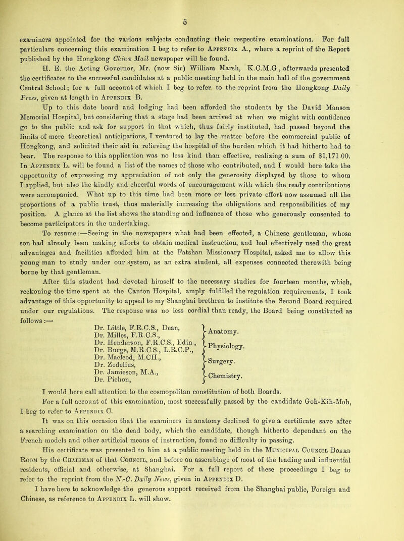 examiners appointed for the various subjects conducting their respective examinations. For full particulars concerning this examination I beg to refer to Appendix A., where a reprint of the Report published by the Hongkong China Mail newspaper will be found. IT. B. the Acting Governor, Mr. (now Sir) William Marsh, K.C.M.G., afterwards presented the certificates to the successful candidates at a public meeting held in the main hall of the government Central School; for a full account of which I beg to refer. to the reprint from the Hongkong Daily Press, given at length in Appendix B. Up to this date board and lodging had been afforded the students by the David Manson Memorial Hospital, but considering that a stage had been arrived at when we might with confidence go to the public and ask for support in that which, thus fairly instituted, had passed beyond the limits of mere theoretical anticipations, I ventured to lay the matter before the commercial public of Hongkong, and solicited their aid in relieving the hospital of the burden which it had hitherto had to bear. The response to this application was no less kind than effective, realizing a sum of §1,171.00. In Appendix L. will be found a list of the names of those who contributed, and I would here take the opportunity of expressing my appi’eciation of not only the generosity displayed by those to whom I applied, but also the kindly and cheerful words of encouragement with which the ready contributions were accompanied. What up to this time had been more or less private effort now assumed all the proportions of a public trust, thus materially increasing the obligations and responsibilities of my position. A glance at the list shows the standing and influence of those who generously consented to become participators in the undertaking. To resume:—Seeing in the newspapers what had been effected, a Chinese gentleman, whose son had already been making efforts to obtain medical instruction, and had effectively used tho great advantages and facilities afforded him at the Fatshan Missionary Hospital, asked me to allow this young man to study under our system, as an extra student, all expenses connected therewith being borne by that gentleman. After this student had devoted himself to the necessary studies for fourteen months, which, reckoning the time spent at the Canton Hospital, amply fulfilled the regulation requirements, I took advantage of this opportunity to appeal to my Shanghai brethren to institute the Second Board required under our regulations. The response was no less cordial than ready, the Board being constituted as follows :— Dr. Little, F.R.C.S., Dean, Dr. Milles, F.R.C.S., Dr. Henderson, F.R.C.S., Edin., Dr. Burge, M.R.C.S., L.R.C.P., Dr. Macleod, M.CH., Dr. Zedelius, Dr. Jamieson, M.A., Dr. Pichon, Anatomy. | Physiology. ySurgery. > Chemistry. I would here call attention to the cosmopolitan constitution of both Boards. For a full account of this examination, most successfully passed by the candidate Goh-Kih-Moh, I beg to refer to Appendix C. It was on this occasion that the examiners in anatomy declined to give a certificate save after a searching examination on the dead body, which the candidate, though hitherto dependant on the French models and other artificial means of instruction, found no difficulty in passing. His certificate was presented to him at a public meeting held in the Municipal Council Board Room by the Chairman of that Council, and before an assemblage of most of the leading and influential residents, official and otherwise, at Shanghai. For a full report of these proceedings I beg to refer to the reprint from the N.-C. Daily News, given in Appendix D. I have here to acknowledge the generous support received from the Shanghai public, Foreign and Chinese, as reference to Appendix L. will show.