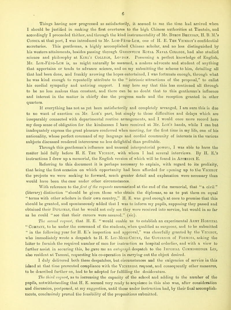 Thing3 having now progressed so satisfactorily, it seemed to me the time had arrived when I should be justified in making the first overtures to the high Chinese authorities at Tientsin, and accordingly I proceeded thither, and through the kind instrumentality of Mr. Byron Brennan, H. B. M.’s Consul at that port, I was introduced to Mr. Loh-Feng-Luh, one of H. E. The Viceroy’s confidential secretaries. This gentleman, a highly accomplished Chinese scholar, and no less distinguished by his western attainments, besides passing through Greenwich Royal Naval College, had also studied science and philosophy at King’s College, London. Possessing a perfect knowledge of English, Mr. Loh-Feng-Luh is, as might naturally be assumed, a zealous advocate and student of anything that appertains or tends to advance science, and on my submitting the scheme to him, detailing all that had been done, and frankly avowing the hopes entertained, I was fortunate enough, through what he was kind enough to repeatedly attribute to the “ intrinsic attractions of the proposal,” to enlist his cordial sympathy and untiring support. I may here say that this has continued all through to be no less zealous than constant, and there can be no doubt that to this gentleman’s influence and interest in the matter is chiefly due the progress made and the l’eception granted in other quarters. If everything has not as yet been satisfactorily and completely arranged, I am sure this is due to no want of exertion on Mr. Loh’s part, but simply to those difficulties and delays which are inseparably connected with departmental routine arrangements, and I would once more record here my deep sense of obligation for the kindnesses I have received at Mr. Loh’s hands, while I can but inadequately express the great pleasure conferred when meeting, for the first time in my life, one of his nationality, whose perfect command of my language and cordial community of interests in the various subjects discussed rendered intercourse no less delightful than profitable. Through this gentleman’s influence and unusual interpretorial powers, I was able to have the matter laid fully before H. E. The Viceroy, with whom I had several interviews. By H. E.’s instructions I drew up a memorial, the English version of which will be found in Appendix E. Referring to this document it is perhaps necessary to explain, with regard to its prolixity, that being the first occasion on which opportunity had been afforded for opening up to the Viceroy the projects we were seeking to forward, much greater detail and explanation were necessary than would have been the case under other circumstances. With reference to the first of the requests summarized at the end of the memorial, that “a civil” (literary) distinction “should be given those who obtain the diplomas, so as to put them on equal “ terms with other scholars in their own country,” H. E. was good enough at once to promise that this should be granted, and spontaneously added that I was to inform my pupils, supposing they passed and obtained their Diplomas, that he would not only see they were received into service, but would in so far as he could “see that their careers were assured.” (sic). The second request, that H. E. “ would enable us to establish an experimental Army Hospital “ Company, to be under the command of the students, when qualified as surgeons, and to be submitted “ in the following year for H. E.’s inspection and approval,” was cheerfully granted by the Viceroy, who immediately wrote a despatch to H. E. Liu-Ming-Chuan, the Governor of Formosa, asking the latter to furnish the required number of men for instruction as hospital orderlies, and with a view to further assist in securing this, he gave me an autograph despatch to the Imperial Commissioner Lin, also resident at Tamsui, requesting his co-operation in carrying out the object desired. I duly delivered both these despatches, but circumstances and the exigencies of service in this island at that time prevented compliance with the Viceregal request, and consequently other measures, to be described further on, had to be adopted for fulfilling the desideratum. The third request, as to increasing the capacity of the school and adding to the number of the pupils, notwithstanding that H. E. seemed very ready to acquiesce in this also was, after consideration and discussion, postponed, at my suggestion, until those under instruction had, by their final accomplish- ments, conclusively proved the feasibility of the propositions submitted.