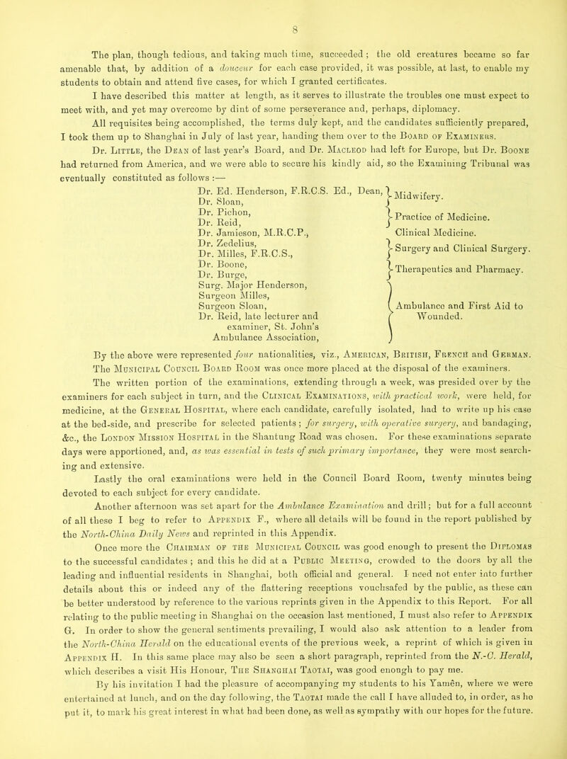 The plan, thought tedious, and taking much time, succeeded ; the old creatures became so far amenable that, by addition of a douceur for each case provided, it was possible, at last, to enable my students to obtain and attend five cases, for which I granted certificates. I have described this matter at length, as it serves to illustrate the troubles one must expect to meet with, and yet may overcome by dint of some perseverance and, perhaps, diplomacy. All requisites being accomplished, the terms duly kept, and the candidates sufficiently prepared, I took them up to Shanghai in July of last year, handing them over to the Board of Examiners. Dr. Little, the Dean of last year’s Board, and Dr. Macleod had left for Europe, but Dr. Boone had returned from America, and we were able to secure his kindly aid, so the Examining Tribunal wa3 eventually constituted as follows :— Dr. Ed. Henderson, F.R.C.S. Ed., Dr. Sloan, Dr. Pichon, Dr. Reid, Dr. Jamieson, M.R.C.P., Dr. Zedelius, Dr. Mi lies, F.R.C.S., Dr. Boone, Dr. Burge, Surg. Major Henderson, Surgeon Milles, Surgeon Sloan, Dr. Reid, late lecturer and examiner, St. John’s Ambulance Association, Dean, ^ Midwifery. j- Practice of Medicine. Clinical Medicine, j- Surgery and Clinical Surgery. j- Therapeutics and Pharmacy. (Ambulance and First Aid to ( Wounded. By the above were represented four nationalities, viz., American, British, French and German. The Municipal Council Board Room was once more placed at the disposal of the examiners. The written portion of the examinations, extending through a week, was presided over by the examiners for each subject in turn, and the Clinical Examinations, with practical worlc, were held, for medicine, at the General Hospital, where each candidate, carefully isolated, had to write up his case at the bed-side, and prescribe for selected patients ; for surgery, with operative surgery, and bandaging, &c., the London Mission Hospital in the Shantung Road was chosen. For these examinations separate days were apportioned, and, as was essential in tests of such primary importance, they were most search- ing and extensive. Lastly the oral examinations were held in the Council Board Room, twenty minutes being devoted bo each subject for every candidate. Another afternoon was set apart for the Ambulance Examination and drill; but for a full account of all these I beg to refer to Appendix F., where all details will be found in the report published by the North-China Daily Neivs and reprinted in this Appendix. Once more the Chairman of the Municipal Council was good enough to present the Diplomas to the successful candidates ; and this he did at a Public Meeting, crowded to the doors by all the leading and influential residents in Shanghai, both official and general. I need not enter into further details about this or indeed any of the flattering receptions vouchsafed by the public, as these can be better understood by reference to the various reprints given in the Appendix to this Report. For all relating to the public meeting in Shanghai on the occasion last mentioned, I must also refer to Appendix G. In order to show the general sentiments prevailing, I would also ask attention to a leader from the North-China Herald on the educational events of the previous week, a reprint of which is given in Appendix H. In this same place may also be seen a short paragraph, reprinted from the N.-C. Herald, which describes a visit His Honour, The Shanghai Taotai, was good enough to pay me. By his invitation I had the pleasure of accompanying my students to his Yarnen, where we were entertained at lunch, and on the day following, the Taotai made the call I have alluded to, in order, as he put it, to mark his great interest in what had been done, as well as sympathy with our hopes for the future.