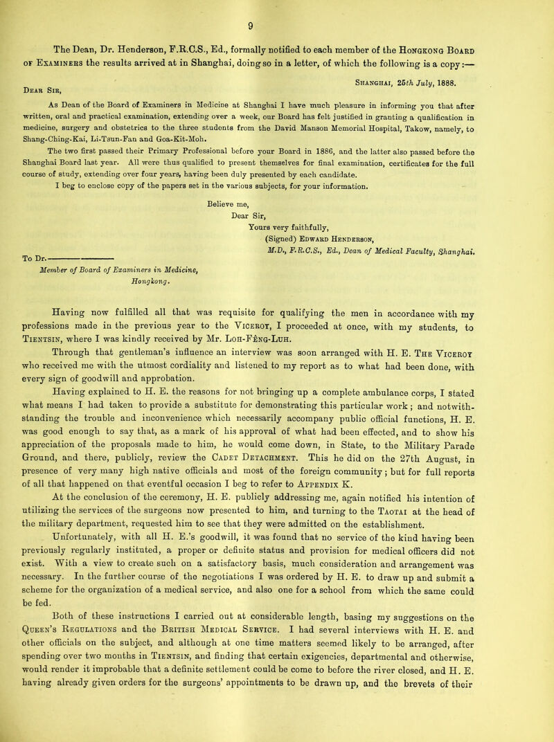 The Dean, Dr. Henderson, F.R.C.S., Ed., formally notified to each member of the Hongkong Board of Examinees the results arrived at in Shanghai, doing so in a letter, of which the following is a copy:— Shanghai, 25th July, 1888. Dear Sir, As Dean of the Board of Examiners in Medicine at Shanghai I have much pleasure in informing you that after written, oral and practical examination, extending over a week, our Board has felt justified in granting a qualification in medicine, surgery and obstetrics to the three students from the David Manson Memorial Hospital, Takow, namely, to Shang-Ching-Kai, Li-Tsun-Fan and Goa-Kit-Moh. The two first passed their Primary Professional before your Board in 1886, and the latter also passed before the Shanghai Board last year. All were thus qualified to present themselves for final examination, certificates for the full course of study, extending over four years, having been duly presented by each candidate. I beg to enclose copy of the papers set in the various subjects, for your information. Believe me, Dear Sir, Yours very faithfully, (Signed) Edward Henderson, M.D., F, R.C.S., Ed., Dean of Medical Faculty, Shanghai, To Dr. Member of Board of Examiners in Medicine, Hongkong. Having now fulfilled all that was requisite for qualifying the men in accordance with my professions made in the previous year to the Viceroy, I proceeded at once, with my students, to Tientsin, where I was kindly received by Mr. Loh-Feng-Luh. Through that gentleman’s influence an interview was soon arranged with H. E. The Viceroy who received me with the utmost cordiality and listened to my report as to what had been done, with every sign of goodwill and approbation. Having explained to H. E. the reasons for not bringing up a complete ambulance corps, I stated what means I had taken to provide a substitute for demonstrating this particular work; and notwith- standing the trouble and inconvenience which necessarily accompany public official functions, H. E. was good enough to say that, as a mark of his approval of what had been effected, and to show his appreciation of the proposals made to him, he would come down, in State, to the Military Parade Ground, and there, publicly, review the Cadet Detachment. This he did od the 27th August, in presence of very many high native officials and most of the foreign community; but for full reports of all that happened on that eventful occasion I beg to refer to Appendix K. At the conclusion of the ceremony, H. E. publicly addressing me, again notified his intention of utilizing the services of the surgeons now presented to him, and turning to the Taotai at the head of the military department, requested him to see that they were admitted on the establishment. Unfortunately, with all H. E.’s goodwill, it was found that no service of the kind having been previously regularly instituted, a proper or definite status and provision for medical officers did not exist. With a view to create such on a satisfactory basis, much consideration and arrangement was necessary. In the further course of the negotiations I was ordered by H. E. to draw up and submit a scheme for the organization of a medical service, and also one for a school from which the same could be fed. Both of these instructions I carried out at considerable length, basing my suggestions on the Qoeen’s Regulations and the British Medical Service. I had several interviews with H. E. and other officials on the subject, and although at one time matters seemed likely to be arranged, after spending over two months in Tientsin, and finding that certain exigencies, departmental and otherwise, would render it improbable that a definite settlement could be come to before the river closed, and H. E. having already given orders for the surgeons’ appointments to be drawn up, and the brevets of their