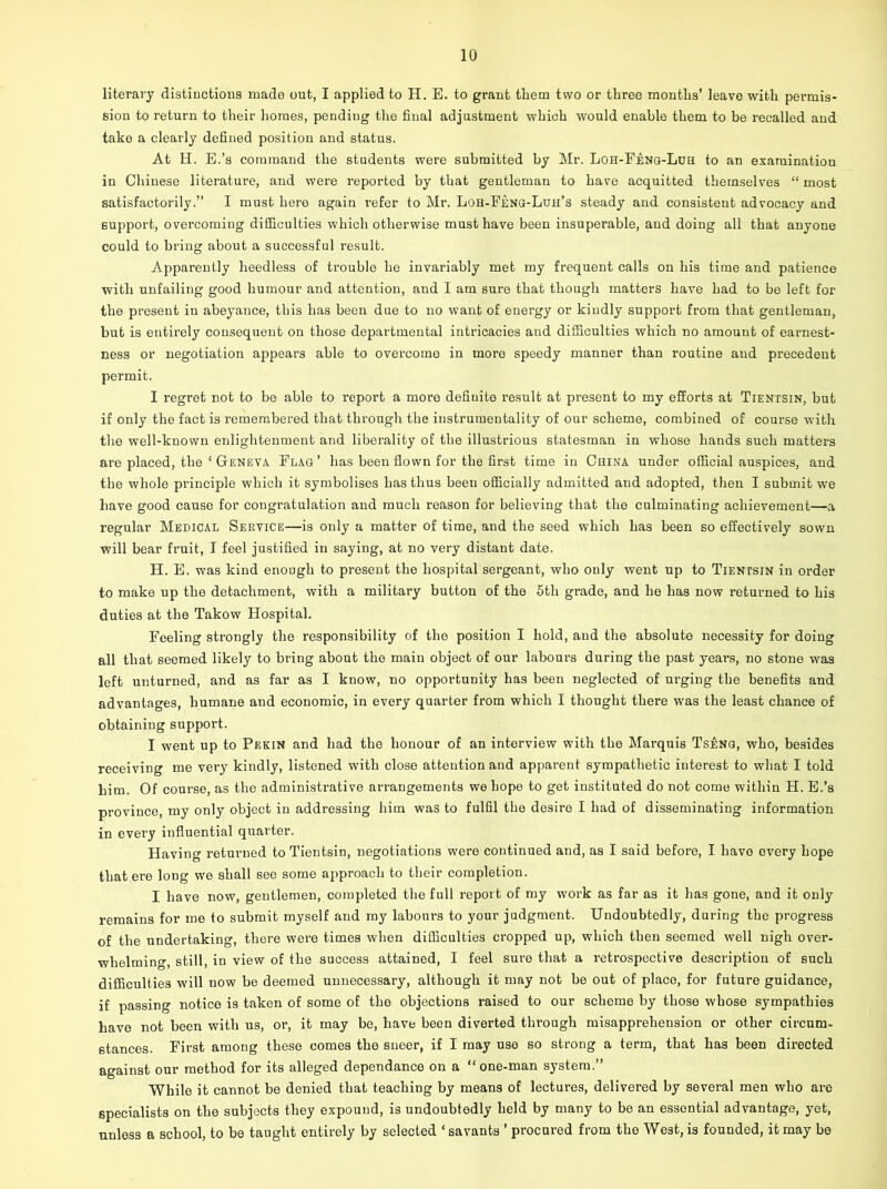 literary distinctions made out, I applied to H. E. to grant them two or three months’ leave with permis- sion to return to their homes, pending the final adjustment which would enable them to be recalled and take a clearly defined position and status. At H. E.’s command the students were submitted by Mr. Loh-Feng-Luh to an examination in Chinese literature, and were reported by that gentleman to have acquitted themselves “ most satisfactorily.” I must here again refer to Mr. Loh-Feng-Luh’s steady and consistent advocacy and support, overcoming difficulties which otherwise must have been insuperable, and doing all that anyone could to bring about a successful result. Apparently heedless of trouble he invariably met my frequent calls on his time and patience with unfailing good humour and attention, and I am sure that though matters have had to be left for the present in abeyance, this has been due to no want of energy or kindly support from that gentleman, but is entirely consequent on those departmental intricacies and difficulties which no amount of earnest- ness or negotiation appears able to overcome in more speedy manner than routine and precedent permit. I regret not to be able to report a more defiuito result at present to my efforts at Tientsin, but if only the fact is remembered that through the instrumentality of our scheme, combined of course with the well-known enlightenment and liberality of the illustrious statesman in whose hands such matters are placed, the ‘ Geneva Flag’ has been flown for the first time in China under official auspices, and the whole principle which it symbolises has thus been officially admitted and adopted, then I submit wre have good cause for congratulation and much reason for believing that the culminating achievement—a regular Medical Service—is only a matter of time, and the seed which has been so effectively sown will bear fruit, I feel justified in saying, at no very distant date. H. E. was kind enough to present the hospital sergeant, who only went up to Tientsin in order to make up the detachment, with a military button of the 5th grade, and he has now returned to his duties at the Takow Hospital. Feeling strongly the responsibility of the position I hold, and the absolute necessity for doing all that seemed likely to bring about the main object of our labours during the past years, no stone was left unturned, and as far as I know, no opportunity has been neglected of urging the benefits and advantages, humane and economic, in every quarter from which I thought there wras the least chance of obtaining support. I went up to Pekin and had the honour of an interview with the Marquis Tseng, who, besides receiving me very kindly, listened with close attention and apparent sympathetic interest to what I told him. Of course, as the administrative arrangements we hope to get instituted do not come within H. E.’s province, my only object in addressing him was to fulfil the desire I had of disseminating information in every influential quarter. Having returned to Tientsin, negotiations were continued and, as I said before, I have every hope that ere long we shall see some approach to their completion. I have now, gentlemen, completed the full report of my work as far as it has gone, and it only remains for me to submit myself and my labours to your judgment. Undoubtedly, during the progress of the undertaking, there were times when difficulties cropped up, which then seemed well nigh over- whelming, still, in view of the success attained, I feel sure that a retrospective description of such difficulties will now be deemed unnecessary, although it may not be out of place, for future guidance, if passing notice is taken of some of the objections raised to our scheme by those whose sympathies have not been with us, or, it may be, have been diverted through misapprehension or other circum- stances. First among these comes the sneer, if I may use so strong a term, that has been directed against our method for its alleged dependance on a “one-man system.” While it cannot be denied that teaching by means of lectures, delivered by several men who are specialists on the subjects they expound, is undoubtedly held by many to be an essential advantage, yet, unless a school, to be taught entirely by selected ‘ savants ’ procured from the West, is founded, it may be
