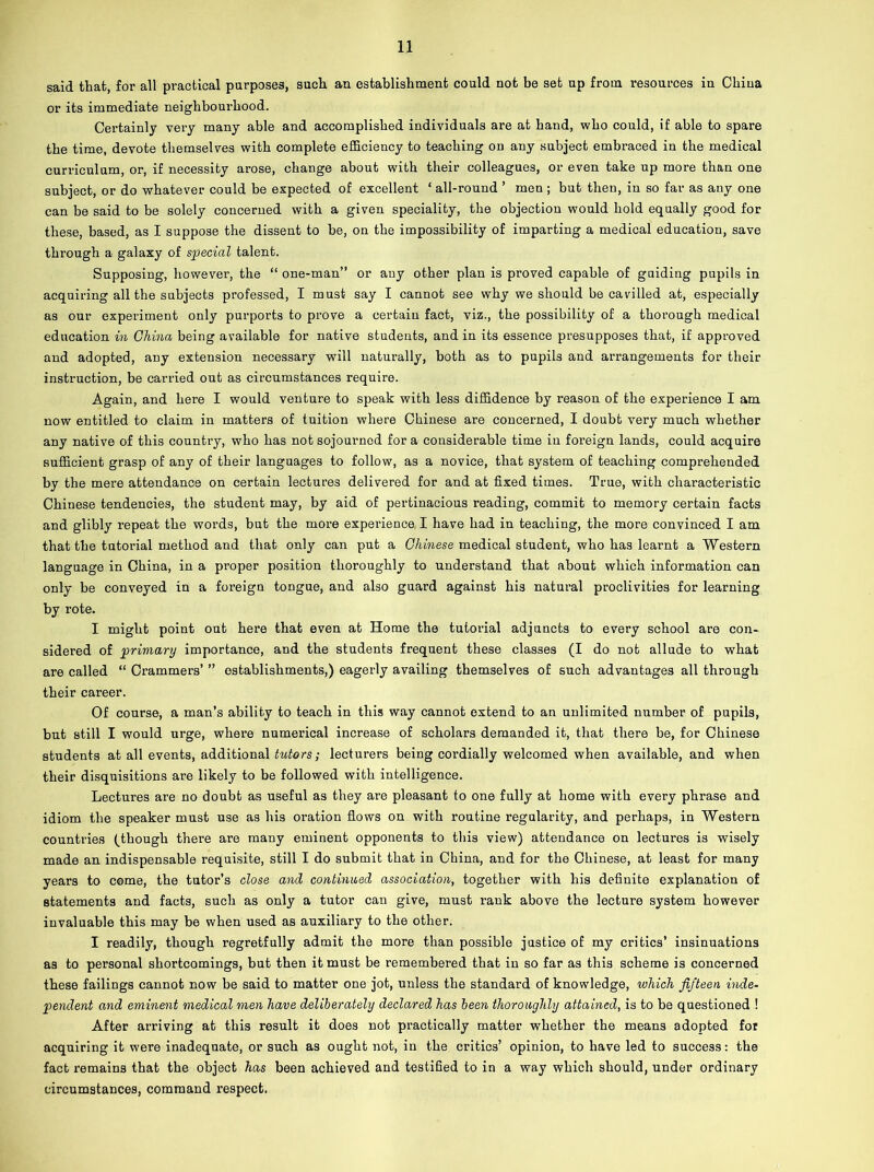 said that, for all practical purposes, such an establishment could not be set up from resources in China or its immediate neighbourhood. Certainly very many able and accomplished individuals are at hand, who could, if able to spare the time, devote themselves with complete efficiency to teaching on any subject embraced in the medical curriculum, or, if necessity arose, change about with their colleagues, or even take up more than one subject, or do whatever could be expected of excellent ‘ all-round ’ men ; but then, in so far as any one can be said to be solely concerned with a given speciality, the objection would hold equally good for these, based, as I suppose the dissent to be, on the impossibility of imparting a medical education, save through a galaxy of special talent. Supposing, however, the “ one-man” or any other plan is proved capable of guiding pupils in acquiring all the subjects professed, I must say I cannot see why we should be cavilled at, especially as our experiment only purports to prove a certain fact, viz., the possibility of a thorough medical education in China being available for native students, and in its essence presupposes that, if approved and adopted, any extension necessary will naturally, both as to pupils and arrangements for their instruction, be carried out as circumstances require. Again, and here I would venture to speak with less diffidence by reason of the experience I am now entitled to claim in matters of tuition where Chinese are concerned, I doubt very much whether any native of this country, who has not sojourned for a considerable time in foreign lands, could acquire sufficient grasp of any of their languages to follow, as a novice, that system of teaching comprehended by the mere attendance on certain lectures delivered for and at fixed times. True, with characteristic Chinese tendencies, the student may, by aid of pertinacious reading, commit to memory certain facts and glibly repeat the words, but the more experience, I have had in teaching, the more convinced I am that the tutorial method and that only can put a Chinese medical student, who has learnt a Western language in China, in a proper position thoroughly to understand that about which information can only be conveyed in a foi’eign tongue, and also guard against his natural proclivities for learning by rote. I might point out here that even at Home the tutorial adjuncts to every school are con- sidered of primary importance, and the students frequent these classes (I do not allude to what are called “ Crammers’ ” establishments,) eagerly availing themselves of such advantages all through their career. Of course, a man’s ability to teach in this way cannot extend to an unlimited number of pupils, but still I would urge, where numerical increase of scholars demanded it, that there be, for Chinese students at all events, additional tutors; lecturers being cordially welcomed when available, and when their disquisitions are likely to be followed with intelligence. Lectures are no doubt as useful as they are pleasant to one fully at home with every phrase and idiom the speaker must use as his oration flows on with routine regularity, and perhaps, in Western countries (though there are many eminent opponents to this view) attendance on lectures is wisely made an indispensable requisite, still I do submit that in China, and for the Chinese, at least for many years to come, the tutor’s close and continued association, together with his definite explanation of statements and facts, such as only a tutor can give, must rank above the lecture system however invaluable this may be when used as auxiliary to the other. I readily, though regretfully admit the more than possible justice of my critics’ insinuations as to personal shortcomings, but then it must be remembered that in so far as this scheme is concerned these failings cannot now be said to matter one jot, unless the standard of knowledge, which fifteen hide- pendent and eminent medical men have deliberately declared has been thoroughly attained, is to be questioned ! After arriving at this result it does not practically matter whether the means adopted for acquiring it were inadequate, or such as ought not, in the critics’ opinion, to have led to success: the fact remains that the object has been achieved and testified to in a way which should, under ordinary circumstances, command respect.