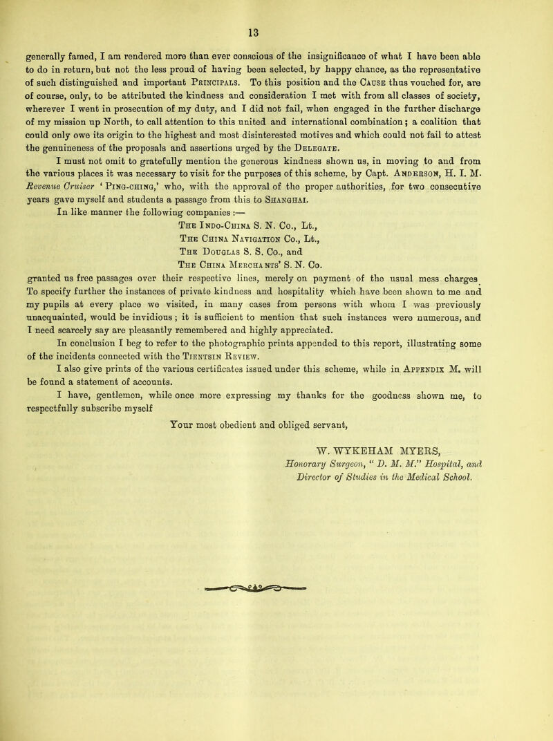 generally famed, I am rendered more than ever conscious of the insignificance of what I have been able to do in return, but not the less proud of having been selected, by happy chance, as the representative of such distinguished and important Principals. To this position and the Cause thus vouched for, are of course, only, to be attributed the kindness and consideration I met with from all classes of society, wherever I went in prosecution of my duty, and I did not fail, when engaged in the further discharge of my mission up North, to call attention to this united and international combination; a coalition that could only owe its origin to the highest and most disinterested motives and which could not fail to attest the genuineness of the proposals and assertions urged by the Delegate. I must not omit to gratefully mention the generous kindness shown us, in moving to and from the various places it was necessary to visit for the purposes of this scheme, by Capt. Anderson, H. I. M. Revenue, Cruiser ‘ Ping-ching,’ who, with the approval of the proper authorities, for two consecutive years gave myself and students a passage from this to Shanghai. In like manner the following companies :— The Indo-China S. N. Co., Lt., The China Navigation Co., Lt., The Douglas S. S. Co., and The China Merchants’ S. N. Co. granted us free passages over their respective lines, merely on payment of the usual mess charges To specify further the instances of private kindness and hospitality which have been shown to me and my pupils at every place we visited, in many cases from persons with whom I was previously unacquainted, would be invidious ; it is sufficient to mention that such instances were numerous, and I need scarcely say are pleasantly remembered and highly appreciated. In conclusion I beg to refer to the photographic prints appended to this report, illustrating some of the incidents connected with the Tientsin Review. I also give prints of the various certificates issued under this scheme, while in Appendix M. will be found a statement of accounts. I have, gentlemen, while once more expressing my thanks for the goodness shown me, to respectfully subscribe myself Your most obedient and obliged servant, W. WYKEHAM MYERS, Honorary Surgeon, “ D. M. M.” Hospital, and Director of Studies in the Medical School.