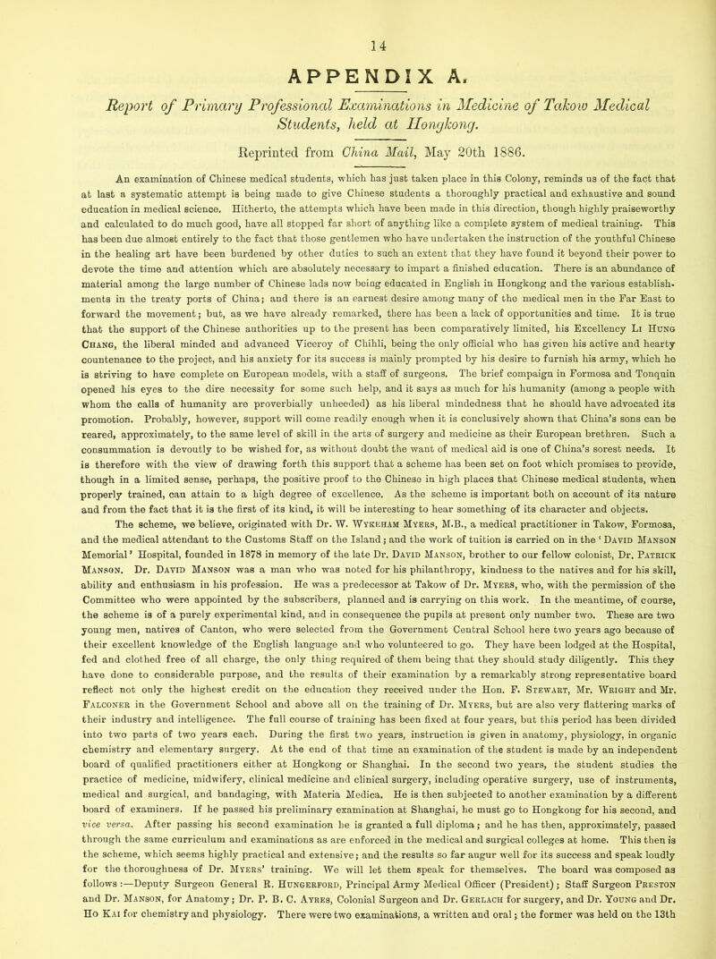 APPENDIX A, Report of Primary Professional Examinations in Medicine of Takow Medical Students, held at Hongkong. Reprinted from China Mail, May 20th 1886. An examination of Chinese medical students, which has just taken place in this Colony, reminds us of the fact that at last a systematic attempt is being made to give Chinese students a thoroughly practical and exhaustive and sound education in medical science. Hitherto, the attempts which have been made in this direction, though highly praiseworthy and calculated to do much good, have all stopped far short of anything like a complete system of medical training. This has been due almost entirely to the fact that those gentlemen who have undertaken the instruction of the youthful Chinese in the healing art have been burdened by other duties to such an extent that they have found it beyond their power to devote the time and attention which are absolutely necessary to impart a finished education. There is an abundance of material among the large number of Chinese lads now being educated in English in Hongkong and the various establish, ments in the treaty ports of China; and there is an earnest desire among many of the medical men in the Far East to forward the movement; but, as we have already remarked, there has been a lack of opportunities and time. It is true that the support of the Chinese authorities up to the present has been comparatively limited, his Excellency Li Hung Chang, the liberal minded and advanced Viceroy of Chihli, being the only official who has given his active and hearty countenance to the project, and his anxiety for its success is mainly prompted by his desire to furnish his army, which he is striving to have complete on European models, with a staff of surgeons. The brief compaign in Formosa and Tonquin opened his eyes to the dire necessity for some such help, and it says as much for his humanity (among a people with whom the calls of humanity are proverbially unheeded) as his liberal mindedness that he should have advocated its promotion. Probably, however, support will come readily enough when it is conclusively shown that China’s sons can be reared, approximately, to the same level of skill in the arts of surgery and medicine as their European brethren. Such a consummation is devoutly to be wished for, as without doubt the want of medical aid is one of China’s sorest needs. It is therefore with the view of drawing forth this support that a scheme has been set on foot which promises to provide, though in a limited sense, perhaps, the positive proof to the Chinese in high places that Chinese medical students, when properly trained, can attain to a high degree of excellence. As the scheme is important both on account of its nature and from the fact that it is the first of its kind, it will be interesting to hear something of its character and objects. The scheme, we believe, originated with Dr. W. Wykeham Myers, M.B., a medical practitioner in Takow, Formosa, and the medical attendant to the Customs Staff on the Island ; and the work of tuition is carried on in the 1 David Manson Memorial ’ Hospital, founded in 1878 in memory of the late Dr. David Manson, brother to our fellow colonist, Dr. Patrick Manson. Dr. David Manson was a man who was noted for his philanthropy, kindness to the natives and for his skill, ability and enthusiasm in his profession. He was a predecessor at Takow of Dr. Myers, who, with the permission of the Committee who were appointed by the subscribers, planned and is carrying on this work. In the meantime, of course, the soheme is of a purely experimental kind, and in consequence the pupils at present only number two. These are two young men, natives of Canton, who were selected from the Government Central School here two years ago because of their excellent knowledge of the English language and who volunteered to go. They have been lodged at the Hospital, fed and clothed free of all charge, the only thing required of them being that they should study diligently. This they have done to considerable purpose, and the results of their examination by a remarkably strong representative board reflect not only the highest credit on the education they received under the Hon. F. Stewart, Mr. Wright and Mr. Falconer in the Government School and above all on the training of Dr. Myers, but are also very flattering marks of their industry and intelligence. The full course of training has been fixed at four years, but this period has been divided into two parts of two years each. During the first two years, instruction is given in anatomy, physiology, in organic chemistry and elementary surgery. At the end of that time an examination of the student is made by an independent board of qualified practitioners either at Hongkong or Shanghai. In the second two years, the student studies the practice of medicine, midwifery, clinical medicine and clinical surgery, including operative surgery, use of instruments, medical and surgical, and bandaging, with Materia Medica. He is then subjected to another examination by a different board of examiners. If he passed his preliminary examination at Shanghai, he must go to Hongkong for his second, and vice versa. After passing his second examination he is granted a full diploma; and he has then, approximately, passed through the same curriculum and examinations as are enforced in the medical and surgical colleges at home. This then is the scheme, which seems highly practical and extensive; and the results so far augur well for its success and speak loudly for the thoroughness of Dr. Myers’ training. We will let them speak for themselves. The board was composed as follows :—Deputy Surgeon General R. Hungerford, Principal Army Medical Officer (President) ; Staff Surgeon Preston and Dr. Manson, for Anatomy; Dr. P. B. C. Ayres, Colonial Surgeon and Dr. Gerlach for surgery, and Dr. Young and Dr. Ho Kai for chemistry and physiology. There were two examinations, a written and oral; the former was held on the 13th