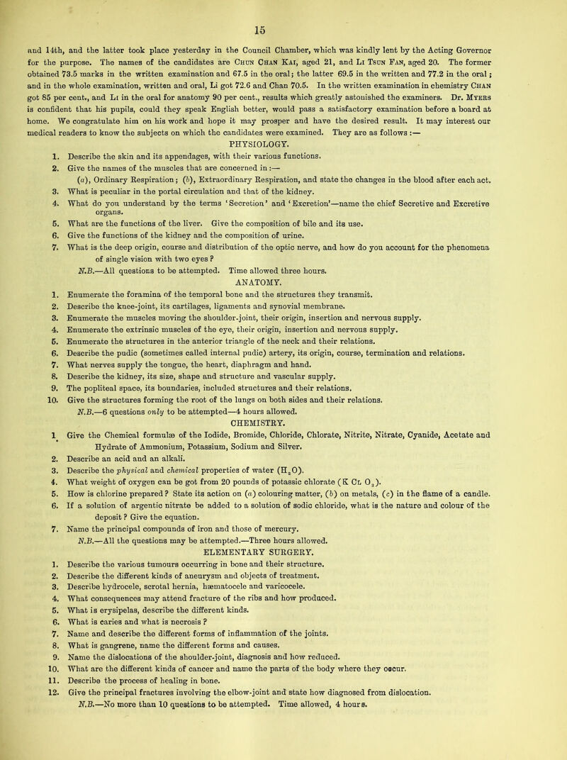 and 14th, and the latter took place yesterday in the Council Chamber, which was kindly lent by the Acting Governor for the purpose. The names of the candidates are Chun Chan Kai, aged 21, and Li Tsun Fan, aged 20. The former obtained 73.5 marks in the written examination and 67.5 in the oral; the latter 69.5 in the written and 77.2 in the oral; and in the whole examination, written and oral, Li got 72.6 and Chan 70.5. In the written examination in chemistry Chan got 85 per cent., and Li in the oral for anatomy 90 per cent., results which greatly astonished the examiners. Dr. Myers is confident that his pupils, could they speak English better, would pass a satisfactory examination before a board at home. We congratulate him on his work and hope it may prosper and have the desired result. It may interest our medical readers to know the subjects on which the candidates were examined. They are as follows :— PHYSIOLOGY. 1. Describe the skin and its appendages, with their various functions. 2. Give the names of the muscles that are concerned in;— (a), Ordinary Respiration; (b), Extraordinary Respiration, and state the changes in the blood after each act. 3. What is peculiar in the portal circulation and that of the kidney. 4. What do you understand by the terms 1 Secretion ’ and ‘ Excretion’—name the chief Secretive and Excretive organs. 5. What are the functions of the liver. Give the composition of bile and its use. 6. Give the functions of the kidney and the composition of urine. 7. What is the deep origin, course and distribution of the optic nerve, and how do you account for the phenomena of single vision with two eyes ? N.B.—All questions to be attempted. Time allowed three hours. ANATOMY. 1. Enumerate the foramina of the temporal bone and the structures they transmit. 2. Describe the knee-joint, its cartilages, ligaments and synovial membrane. 3. Enumerate the muscles moving the shoulder-joint, their origin, insertion and nervous supply. 4. Enumerate the extrinsic muscles of the eye, their origin, insertion and nervous supply. 5. Enumerate the structures in the anterior triangle of the neck and their relations. 6. Describe the pudic (sometimes called internal pudic) artery, its origin, course, termination and relations. 7. What nerves supply the tongue, the heart, diaphragm and hand. 8. Describe the kidney, its size, shape and structure and vascular supply. 9. The popliteal space, its boundaries, included structures and their relations. 10. Give the structures forming the root of the lungs on both sides and their relations. N.B.—6 questions only to be attempted—4 hours allowed. CHEMISTRY. 1 Give the Chemical formulae of the Iodide, Bromide, Chloride, Chlorate, Nitrite, Nitrate, Cyanide, Acetate and Hydrate of Ammonium, Potassium, Sodium and Silver. 2. Describe an acid and an alkali. 3. Describe the physical and chemical properties of water (H20). 4. What weight of oxygen can be got from 20 pounds of potassic chlorate ( K Cl 03). 5. How is chlorine prepared ? State its action on (a) colouring matter, (b) on metals, (c) in the flame of a candle. 6. If a solution of argentic nitrate be added to a solution of sodic chloride, what is the nature and colour of the deposit ? Give the equation. 7. Name the principal compounds of iron and those of mercury. N.B.—All the questions may be attempted.—Three hours allowed. ELEMENTARY SURGERY. 1. Describe the various tumours occurring in bone and their structure. 2. Describe the different kinds of aneurysm and objects of treatment. 3. Describe hydrocele, scrotal hernia, hsematocele and varicocele. 4. What consequences may attend fracture of the ribs and how produced. 5. What is erysipelas, describe the different kinds. 6. What is caries and what is necrosis ? 7. Name and describe the different forms of inflammation of the joints. 8. What is gangrene, name the different forms and causes. 9. Name the dislocations of the shoulder-joint, diagnosis and how reduced. 10. What are the different kinds of cancer and name the parts of the body where they occur. 11. Describe the process of healing in bone. 12. Give the principal fractures involving the elbow-joint and state how diagnosed from dislocation. N.B.—No more than 10 questions to be attempted. Time allowed, 4 hours.