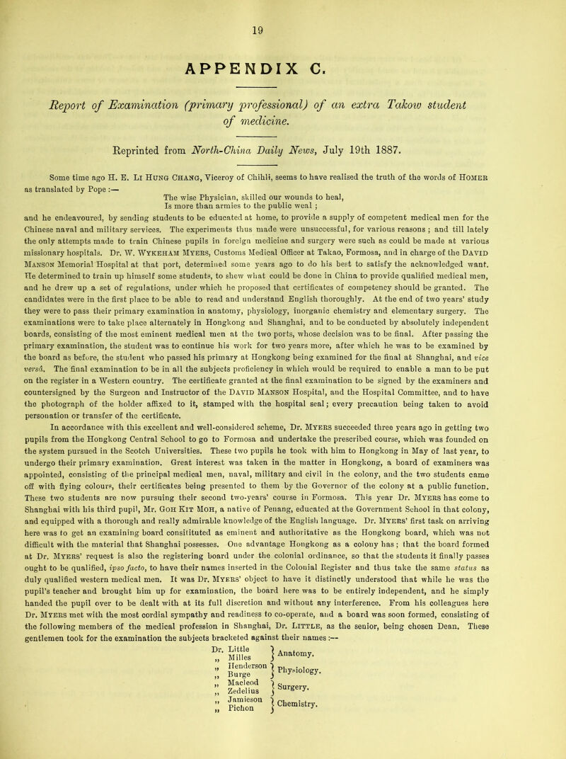APPENDIX C. Report of Examination (primary professional) of an extra TaJcow student of medicine. Reprinted from North-China Daily News, July 19th 1887. Some time ago H. E. Li Hung Chang, Viceroy of Chihli, seems to have realised the truth of the words of Homer as translated by Pope :— The wise Physician, skilled our wounds to heal, Is more than armies to the public weal ; and he endeavoured, by sending students to be educated at home, to provide a supply of competent medical men for the Chinese naval and military services. The experiments thus made were unsuccessful, for various reasons ; and till lately the only attempts made to train Chinese pupils in foreign medicine and surgery were such as could be made at various missionary hospitals. Dr. W. Wykeham Myers, Customs Medical Officer at Takao, Formosa, and in charge of the David Manson Memorial Hospital at that port, determined some years ago to do his best to satisfy the acknowledged want. He determined to train up himself some students, to shew what could be done in China to provide qualified medical men, and he drew up a set of regulations, under which he proposed that certificates of competency should be granted. The candidates were in the first place to be able to read and understand English thoroughly. At the end of two years’ study they were to pass their primary examination in anatomy, physiology, inorganic chemistry and elementary surgery. The examinations were to take place alternately in Hongkong and Shanghai, and to be conducted by absolutely independent boards, consisting of the most eminent medical men at the two ports, whose decision was to be final. After passing the primary examination, the student was to continue his work for two years more, after which he was to be examined by the board as before, the student who passed his primary at Hongkong being examined for the final at Shanghai, and vice versd. The final examination to be in all the subjects proficiency in which would be required to enable a man to be put on the register in a Western country. The certificate granted at the final examination to be signed by the examiners and countersigned by the Surgeon and Instructor of the David Manson Hospital, and the Hospital Committee, and to have the photograph of the holder affixed to it, stamped with the hospital seal; every precaution being taken to avoid personation or transfer of the certificate. In accordance with this excellent and well-considered scheme, Dr. Myers succeeded three years ago in getting two pupils from the Hongkong Central School to go to Formosa and undertake the prescribed course, which was founded on tbe system pursued in the Scotch Universities. These two pupils he took with him to Hongkong in May of last year, to undergo their primary examination. Great interest was taken in the matter in Hongkong, a board of examiners was appointed, consisting of tbe principal medical men, naval, military and civil in (he colony, and the two students came off with flying colours, their certificates being presented to them by tbe Governor of the colony at a public function. These two students are now pursuing their second two-years’ course in Formosa. This year Dr. Myers has come to Shanghai with his third pupil, Mr. Goh Kit Moh, a native of Penang, educated at tbe Government School in that colony, and equipped with a thorough and really admirable knowledge of the English language. Dr. Myers’ first task on arriving here was to get an examining boavd consitituted as eminent and authoritative as the Hongkong board, which was not difficult with tbe material that Shanghai possesses. One advantage Hongkong as a colony has ; that the board formed at Dr. Myers’ request is also the registering board under the colonial ordinance, so that the students it finally passes ought to be qualified, ipso facto, to have their names inserted in the Colonial register and thus take the same status as duly qualified western medical men. It was Dr. Myers’ object to have it distinctly understood that while he was the pupil’s teacher and brought him up for examination, the board here was to be entirely independent, and he simply handed tbe pupil over to be dealt with at its full discretion and without any interference. From his colleagues here Dr. Myers met with the most cordial sympathy and readiness to co-operate, and a board was soon formed, consisting of the following members of the medical profession in Shanghai, Dr. Little, as the senior, being chosen Dean. These gentlemen took for the examination the subjects bracketed against their names:— Dr- Si j *»•»■*. H..*™ | p„y,|ology. Macleod ) e Zedelius y S y- Jamieson | Chemistry> Pichon