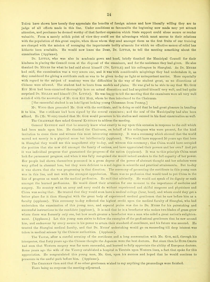 Tseng have shown how keenly they appreciate the benefits of foreign science and how liberally willing they are to judge of all efforts made in this line. Under conditions so favourable the beginning now made may yet attract attention, and perchance be deemed worthy of that further expansion which State support could alone secure or render valuable. From a merely selfish point of view they could see the advantages which must accrue to their relations with the population of this great empire, when those whom they send amongst them as the first fruits of our training are charged with the mission of assuaging the importunate bodily ailments for which no effective means of relief has hitherto been available. He would now leave the Dean, Dr. Little, to tell the meeting something about the examination (Applause). Dr. Little, who was also in academic gown and hood, briefly thanked the Municipal Council for their kindness in placing the Council room at the disposal of the examiners, and for the assistance they had given. He also thanked Dr. Myers for what he had said about himself (Dr. Little) and his colleagues in Shanghai. As Dr. Myers had said, the examination was a very severe one, and it was with considerable misgivings they had undertaken it, as they considered the giving a certificate such as was to be given to-day no light or unimportant matter. More especially with regard to the subject of anatomy were the difficulties in the way of the student great, as no dissections of Chinese were allowed. The student had to learn from models and plates. He w’as glad to be able to say that Mr. Goh Kit Moh had been examined thoroughly here on actual dissections and had acquitted himself very well, and had quite surprised Dr. Milles and himself (Dr. Little). He was happy to tell the meeting that the examiners were all very well satisfied with the answering of Mr. Goh Kit Moh, whom he then introduced to the Chairman. [I he successful student is an intelligent looking young Chinaman from Penang.] Mr. Wood then presented Mr. Goh with the certificate, and in doing so said that he had great pleasure in handing it to him. The certificate had been signed by the several examiners; and the seal of the Municipality had also been affixed. He (Mr. Wood) trusted that Mr. Goh would persevere in his studies and succeed in his final examination as well. The Chairman then asked General Kennedy to address the meeting. General Kennedy said that he scarcely knew what exactly to say upon this occasion in response to the call which had been made upon him. He thanked the Chairman, on behalf of his colleagues who were present, for the kind invitation to come there and witness this most interesting ceremony. It was a ceremony which showed that the world moved not merely in a physical sense but intellectually (applause). Who would have supposed 50 years ago that here in Shanghai they would see this magnificent city to-day, and witness this ceremony; that China would have occupied the position that she now did amongst the family of nations, and have appreciated their powers and her own? And yet it was individual progress that guaranteed the progress of the nation (applause). It was to this principle China must look for j ermanent progress, and when it was fully recognised she would indeed awaken to the full capacity of her power. Her people had shown themselves possessed in a great degree of the power of abstract thought and her scholars were very gifted in classical lore, but they were deficient to a sad degree in scientific and practical attainments. Bat to-day it was shown that she was progressing in that direction. The ceremony of presenting the certificate to this young man was in this line, and met with the strongest approbation. There was no profession that would tend to put China in the line of progress as much as the medical profession. He said that advisedly. He would not speak of its dignity or rank amongst the learned professions. He would direct their attention for one moment to the importance of medicine and surgery. No country with an army and navy could do without experienced and skilful surgeons and physicians and China was seeing that. He trusted that they would soon have a medical college (hear, hear), and where could they get a better place for it than Shanghai with the great body of experienced medical gentlemen that he saw before him as a faculty (applause). This ceremony to-day reflected the highest credit upon the medical faculty of Shanghai, who had undertaken the examination of this young man, and especial praise was due to Dr. Myers for his painstaking and successful instructions to the candidate (applause). It is said that he is a benefactor who makes two blades of grass grow where there was formerly only one, but how much greater a benefactor was a man who aided a great nation’s enlighten- ment. (Applause.) Let this young man strive to follow the examples of the professional gentlemen that he saw around him, and endeavour by every means in his power to attain their standard of excellence, and his future was assured. He trusted the Shanghai medical faculty, and that Dr. Myers’ undertaking would go on succeeding till deep interest was taken in medical science by the Chinese authorities. (Applause). The Taotai, after a careful scrutiny of the certificate and a long conversation with Mr. Goh, said, through his interpreter, that forty years ago the Chinese thought the Japanese were the best doctors. But since then Li IIcng Chang had seen that Western surgery was far more successful, and learned to fully appreciate the ability of European doctors. Some years ago the wife of the Viceroy established a hospital in Tientsin upon Western lines, a fact that spoke for this appreciation. He congratulated this young man, Mr. Goh, upon his success and hoped that he would continue to persevere in the useful path before him. (Applause). The Chairman then said that if no other gentlemen wished to say anything the proceedings were finished. There being no response the meeting adjourned.