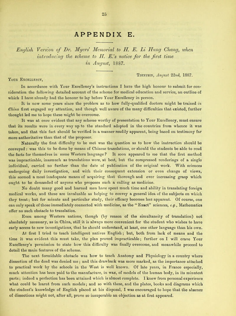 APPENDIX E. English Version of Dr. Myers’ Memorial to H. E. Li Ilung Chang, when introducing the scheme to LI. E.’s notice for the first time in August, 1887. Tientsin, August 22nd, 1887. Your Excellency, In accordance with Your Excellency’s instructions I have the high honour to submit for con- sideration the following detailed account of the scheme for medical education and service, an outline of which I have already had the honour to lay before Your Excellency in person. It is now some years since the problem as to how fully-qualified doctors might be trained in China first engaged my attention, and though well aware of the many difficulties that existed, further thought led me to hope these might be overcome. It was at once evident that any scheme worthy of presentation to Your Excellency, must ensure that its results were in every way up to the standard adopted in the countries from whence it was taken, and that this fact should be verified in a manner readily apparent, being based on testimony far more authoritative than that of the proposer. Naturally the first difficulty to be met was the question as to how the instruction should be conveyed : was this to be done by means of Chinese translations, or should the students be able to read the facts for themselves in some Western language ? It soon appeared to me that the first method was impracticable, inasmuch as translations were, at best, but the compressed renderings of a single individual, carried no further than the date of publication of the original work. With sciences undergoing daily investigation, and with their consequent extension or even change of views, this seemed a most inadequate means of acquiring that thorough and ever increasing grasp which ought to be demanded of anyone who proposes such a calling as medicine. No doubt many good and learned men have spent much time and ability in translating foreign medical works, and these are invaluable as helping to convey a general idea of the subjects on which they treat; but for minute and particular study, their efficacy becomes less apparent. Of course, one can only speak of those immediately connected with medicine, as the “Exact” sciences, e.g., Mathematics offer no such obstacle to translation. Even among Western nations, though (by reason of the simultaneity of translation) not absolutely necessary, as in China, still it is always more convenient for the student who wishes to have early access to new investigations, that he should understand, at least, one other language than his own. At first I tried to teach intelligent natives English ; but, both from lack of means and the time it was evident this must take, the plan proved impracticable; further on I will crave Your Excellency’s permission to state how this difficulty was finally overcome, and meanwhile proceed to detail the main features of the scheme. The next formidable obstacle was how to teach Anatomy and Physiology in a country where dissection of the dead was denied me; and this drawback was more marked, as the importance attached to practical work by the schools in the West is well known. Of late years, in France especially, much attention has been paid to the manufacture, in wax, of models of the human body, in its minutest parts ; indeed a perfection has been attained which is almost complete. I knew from personal experience what could be learnt from such models; and so with these, and the plates, books and diagrams which the student’s knowledge of English placed at his disposal, I was encouraged to hope that the absence of dissections might not, after all, prove so insuperable an objection as at first appeared.