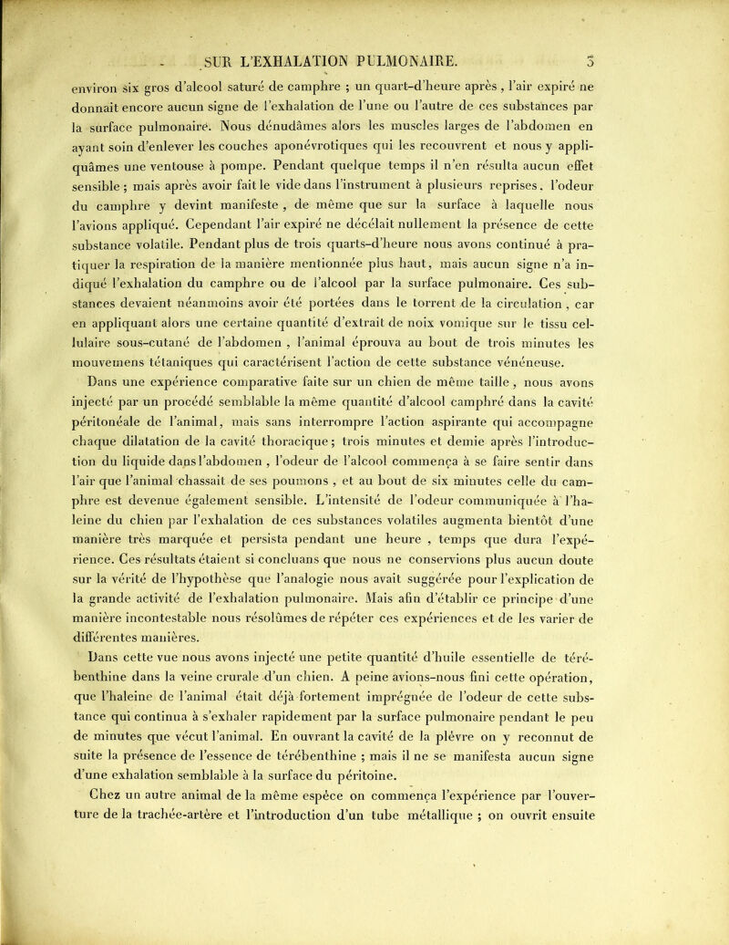 environ six gros d’alcool saturé de camphre ; un quart-d’heure après, l’air expiré ne donnait encore aucun signe de l’exhalation de l’une ou l’autre de ces substances par la surface pulmonaire. Nous dénudâmes alors les muscles larges de l’abdomen en ayant soin d’enlever les couches aponévrotiques qui les recouvrent et nous y appli- quâmes une ventouse à pompe. Pendant quelque temps il n’en résulta aucun effet sensible; mais après avoir fait le vide dans l’instrument à plusieurs reprises, l’odeur du camphre y devint manifeste , de même que sur la surface à laquelle nous l’avions appliqué. Cependant l’air expiré ne décélait nullement la présence de cette substance volatile. Pendant plus de trois quarts-d’heure nous avons continué à pra- tiquer la respiration de la manière mentionnée plus haut, mais aucun signe n’a in- diqué l’exhalation du camphre ou de l’alcool par la surface pulmonaire. Ces sub- stances devaient néanmoins avoir été portées dans le torrent,de la circulation, car en appliquant alors une certaine quantité d’extrait de noix vomique sur le tissu cel- lulaire sous-cutané de l’abdomen , l’animal éprouva au bout de trois minutes les mouvemens tétaniques qui caractérisent l’action de cette substance vénéneuse. Dans une expérience comparative faite sur un chien de même taille, nous avons injecté par un procédé semblable la même quantité d’alcool camphré dans la cavité péritonéale de l’animal, mais sans interrompre l’action aspirante qui accompagne chaque dilatation de la cavité thoracique ; trois minutes et demie après l’introduc- tion du liquide dans l’abdomen , l’odeur de l’alcool commença à se faire sentir dans l’air que l’animal chassait de ses poumons , et au bout de six minutes celle du cam- phre est devenue également sensible. L’intensité de l’odeur communiquée à'l'ha- leine du chien par l’exhalation de ces substances volatiles augmenta bientôt d’une manière très marquée et persista pendant une heure , temps que dura l’expé- rience. Ces résultats étaient si concluans que nous ne conservions plus aucun doute sur la vérité de l’hypothèse que l’analogie nous avait suggérée pour l’explication de la grande activité de l’exhalation pulmonaire. Mais afin d’établir ce principe d’une manière incontestable nous résolûmes de répéter ces expériences et de les varier de différentes manières. Dans cette vue nous avons injecté une petite quantité d’huile essentielle de téré- benthine dans la veine crurale d’un chien. A peine avions-nous fini cette opération, que l’haleine de l’animal était déjà fortement imprégnée de l’odeur de cette subs- tance qui continua à s’exhaler rapidement par la surface pulmonaire pendant le peu de minutes que vécut l’animal. En ouvrant la cavité de la plèvre on y reconnut de suite la présence de l’essence de térébenthine ; mais il ne se manifesta aucun signe d’une exhalation semblable à la surface du péritoine. Chez un autre animal de la même espèce on commença l’expérience par l’ouver- ture de la trachée-artère et l’introduction d’un tube métallique ; on ouvrit ensuite