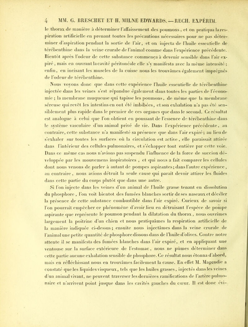 le thorax de manière à déterminer l’affaissement des poumons , et on pratiqua la ins- piration artificielle en prenant toutes les précautions nécessaires pour ne pas déter- miner d’aspiration pendant la sortie de l’air, et on injecta de l’huile essentielle de térébenthine dans la veine crurale de l’animal comme dans l’expérience précédente. Bientôt après l’odeur de cette substance commença à devenir sensible dans l’air ex- piré , mais en ouvrant la cavité péritonéale elle s’y manifesta avec la même intensité ; enfin, en incisant les muscles de la cuisse nous les trouvâmes également imprégnés de l’odeur de térébenthine. Nous voyons donc que dans cette expérience l’huile essentielle de térébenthine injectée dans les veines s’est répandue également dans toutes les parties de l’écono- mie ; la membrane muqueuse qui tapisse les poumons, de même que la membrane séreuse qui revêt les intestins en ont été imbibées, et son exhalation n’a pas été sen- siblement plus rapide dans le premier de ces organes que dans le second. Ce résultat est analogue à celui que l’on obtient en poussant de l’essence de térébenthine dans le système vasculaire d’un animal privé de vie. Dans l’expérience précédente, au contraire, cette substance n’a manifesté sa présence que dans l’air expiré; au lieu de s’exhaler sur toutes les surfaces où la circulation est active , elle paraissait attirée dans l’intérieur des cellules pulmonaires, et s’échapper tout entière par cette voie. Dans ce même cas nous n’avions pas suspendu l’influence de la force de succion dé- veloppée par les mouvemens inspiratoires , et qui nous a fait comparer les cellules dont nous venons de parler à autant de pompes aspirantes ; dans l’autre expérience , au contraire , nous avions détruit la seule cause qui paraît devoir attirer les fluides dans cette partie du corps plutôt que dans une autre. Si l’on injecte dans les veines d’un animal de l’huile grasse tenant en dissolution du phosphore , l’on voit bientôt des fumées blanches sortir de ses naseaux et décéler la présence de cette substance combustible dans l’air expiré. Curieux de savoir si l’on pourrait empêcher ce phénomène d’avoir lieu en détruisant l’espèce de pompe aspirante que représente le poumon pendant la dilatation du thorax , nous ouvrîmes largement la poitrine d’un chien et nous pratiquâmes la respiration artificielle de la manière indiquée ci-dessus; ensuite nous injectâmes dans la veine crurale de l’animal une petite quantité de phosphore dissous dans de l’huile d’olives. Contre notre attente il se manifesta des fumées blanches dans l’air expiré, et en appliquant une ventouse sur la surface extérieure de l’estomac, nous ne pûmes déterminer dans cette partie aucune exhalation sensible de phosphore. Ce résultat nous étonna d’abord, mais en réfléchissant nous en trouvâmes facilement la cause. En effet M. Magendie a constaté que les liquides visqueux, tels que les huiles grasses, injectés dans les veines d’un animal vivant, ne peuvent traverser les dernières ramifications de l’artère pulmo- naire et n’arrivent point jusque dans les cavités gauches du cœur. Il est donc évi-