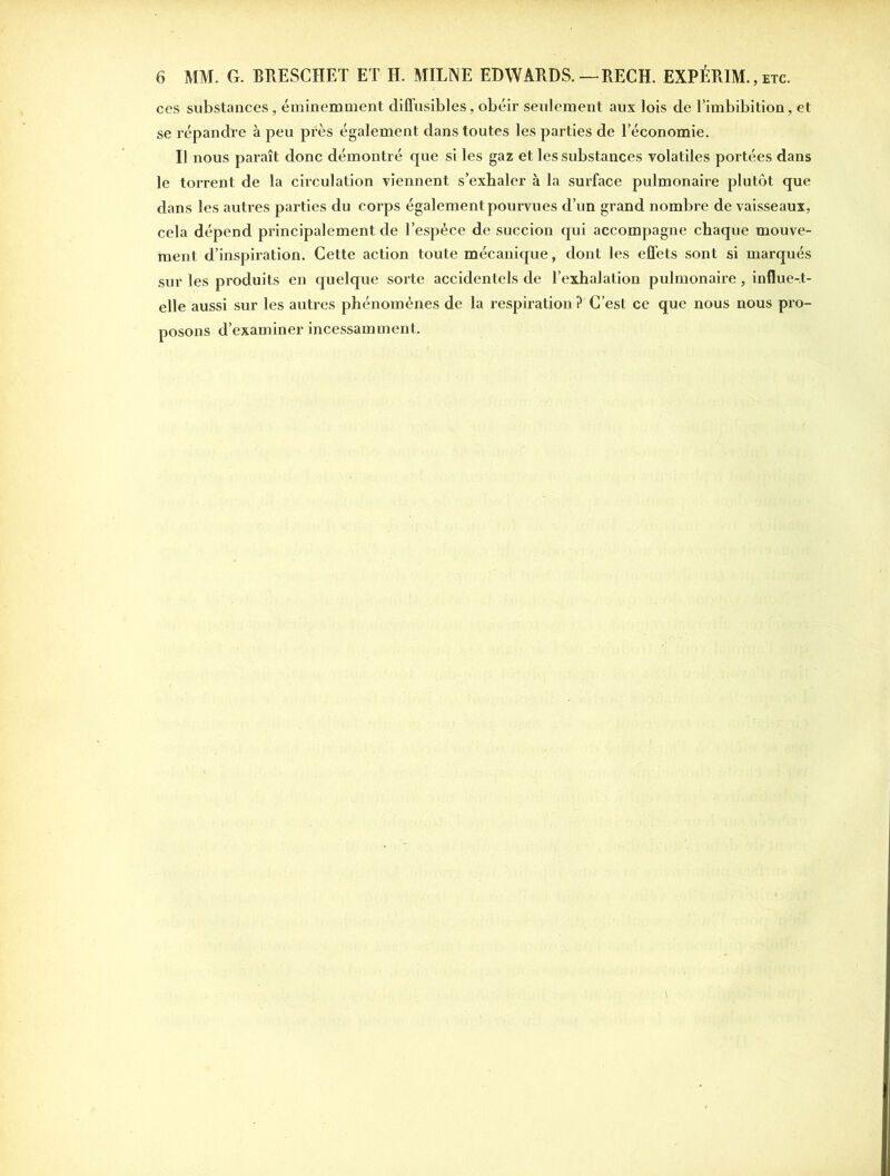 ces substances, éminemment diffusibles, obéir seulement aux lois de l’imbibition, et se répandre à peu près également dans toutes les parties de l’économie. Il nous paraît donc démontré que si les gaz et les substances volatiles portées dans le torrent de la circulation viennent s’exhaler à la surface pulmonaire plutôt que dans les autres parties du corps également pourvues d’un grand nombre de vaisseaux, cela dépend principalement de l’espèce de succion qui accompagne chaque mouve- ment d’inspiration. Cette action toute mécanique, dont les effets sont si marqués sur les produits en quelque sorte accidentels de l’exhalation pulmonaire, influe-.t- elle aussi sur les autres phénomènes de la respiration ? C’est ce que nous nous pro- posons d’examiner incessamment.