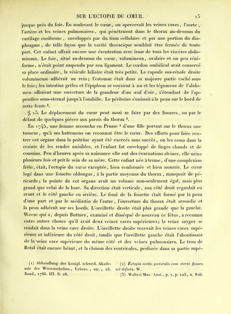jusque près du foie. En soulevant le cœur, on apercevait les veines caves, l’aorte , l’artère et les veines pulmonaires , qui pénétraient dans le thorax au-dessous du cartilage ensiforme , enveloppés par du tissu cellulaire et par une portion du dia- phragme , de telle façon que la cavité thoracique semblait être fermée de toute part. Cet enfant offrait encore une éventration avec issue de tous les viscères abdo- minaux. Le foie, situé au-dessous du cœur, volumineux, ovalaire et un peu réni- forme, n’était point suspendu par son ligament. Le cordon ombilical avait conservé sa place ordinaire, la vésicule biliaire était très petite. La capsule sus-rénale droite volumineuse adhérait au rein ; l’estomac était dans sa majeure partie caché sous le foie ; les intestins grêles et l’épiploon se voyaient à nu et les tégumens de l’abdo- men offraient une ouverture de la grandeur d’un œuf d’oie , s’étendant de l’ap- pendice sous-sternal jusqu’à l’ombilic. Le péritoine s’unissait à la peau sur le bord de cette fente L § i3. Le déplacement du cœur peut aussi se faire par des fissures, ou par le défaut de quelques pièces aux parois du thorax 1 2. En 1745, une femme accoucha en Prusse 3 d’une fille portant sur le thorax une tumeur, qu’à ses battemens on reconnut être le cœur. Des efforts pour faire ren- trer cet organe dans la poitrine ayant été exercés sans succès, on les cessa dans la crainte de les rendre nuisibles, et l’enfant fut enveloppé de linges chauds et de coussins. Peu d’heures après sa naissance elle eut des évacuations alvines, elle urina plusieurs fois et prit le sein de sa mère. Cette enfant née à terme, d’une complexion frêle, était, l’ectopie du cœur exceptée, bien conformée et bien nourrie. Le cœur logé dans une fossette oblongue, à la partie moyenne du thorax, manquait de pé- ricarde ; la pointe de cet organe avait un volume non-seulement égal, mais plus grand que celui de la base. Sa direction était verticale, son côté droit regardait en avant et le côté gauche en arrière. Le fond de la fossette était formé par la peau d’une part et par le inédiastin de l’autre, l’ouverture du thorax était arrondie et la peau adhérait sur ses bords. L’oreillette droite était plus grande que la gauche. Weese qui a, depuis Buttner, examiné et disséqué de nouveau ce fétus, a reconnu entre autres choses qu’il avait deux veines caves supérieures; la veine azygos se rendait dans la veine cave droite. L’oreillette droite recevait les veines caves supé- rieure et inférieure du côté droit, tandis que l’oreillette gauche était l’aboutissant de la veine cave supérieure du même côté et des veines pulmonaires. Le trou de Botal était encore béant, et la cloison des ventricules, perforée dans sa partie supé- (1) Abhandlung der kônigl. schwed. Akade- (2) Ectopia cordis pectoralis cam sterni fissura mie der Wissenschaften , Uebers. , etc., 25. vel defectu. W. Band, 1766. III. S. 28. (3) Walteri Mus. Anat., p. 1, p. 125, n. 826.