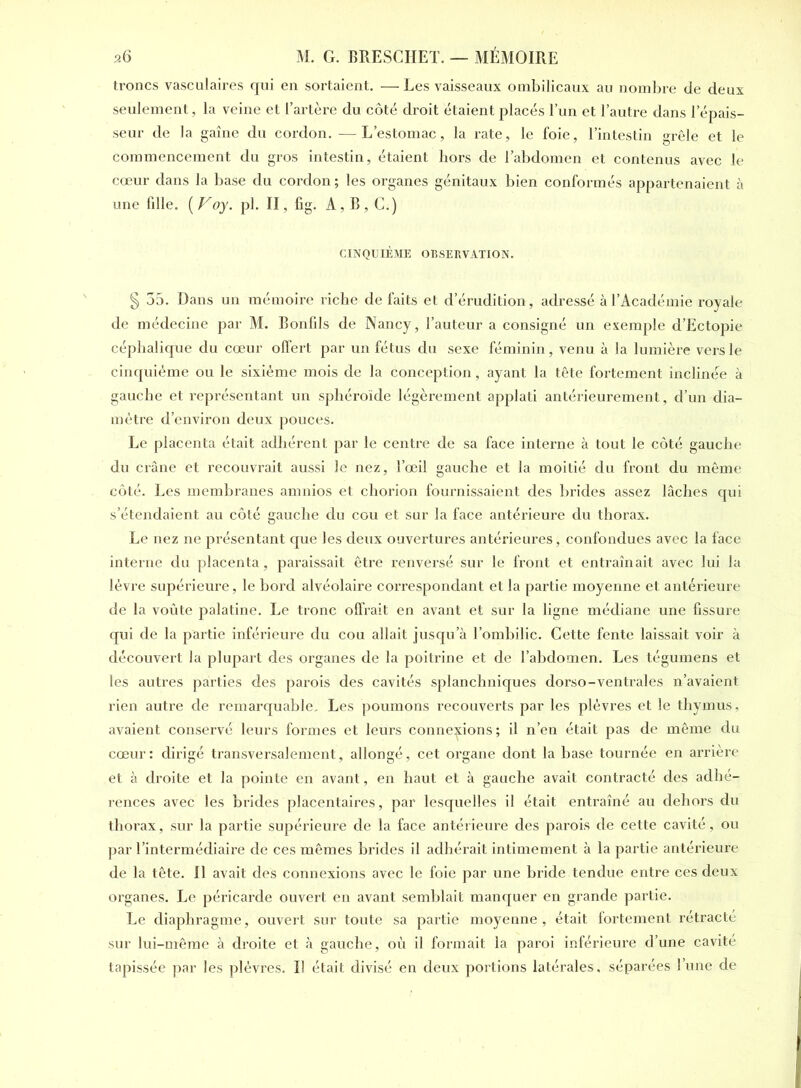 troncs vasculaires qui en sortaient. — Les vaisseaux ombilicaux au nombre de deux seulement, la veine et l’artère du côté droit étaient placés l’un et l’autre dans l'épais- seur de la gaine du cordon. —L’estomac, la rate, le foie, l’intestin grêle et le commencement du gros intestin, étaient hors de l’abdomen et contenus avec le cœur dans la base du cordon ; les organes génitaux bien conformés appartenaient à une fille. (Voy. pl. II. fig. A, B , C.) CINQUIÈME OBSERVATION. § 35. Dans un mémoire riche de faits et d’érudition, adressé à l’Académie royale de médecine par M. Bonfils de Nancy, l’auteur a consigné un exemple d’Ectopie céphalique du cœur offert par un fétus du sexe féminin, venu à la lumière vers le cinquième ou le sixième mois de la conception, ayant la tête fortement inclinée à gauche et représentant un sphéroïde légèrement applati antérieurement, d’un dia- mètre d’environ deux pouces. Le placenta était adhérent par le centre de sa face interne à tout le côté gauche du crâne et recouvrait aussi le nez, l’œil gauche et la moitié du front du même côté. Les membranes amnios et chorion fournissaient des brides assez lâches qui s’étendaient au côté gauche du cou et sur la face antérieure du thorax. Le nez ne présentant que les deux ouvertures antérieures, confondues avec la face interne du placenta, paraissait être renversé sur le front et entraînait avec lui la lèvre supérieure, le bord alvéolaire correspondant et la partie moyenne et antérieure de la voûte palatine. Le tronc offrait en avant et sur la ligne médiane une fissure qui de la partie inférieure du cou allait jusqu’à l’ombilic. Cette fente laissait voir à découvert la plupart des organes de la poitrine et de l’abdomen. Les tégumens et les autres parties des parois des cavités splanchniques dorso-ventrales n’avaient rien autre de remarquable. Les poumons recouverts par les plèvres et le thymus, avaient conservé leurs formes et leurs connexions; il n’en était pas de même du cœur: dirigé transversalement, allongé, cet organe dont la base tournée en arrière et à droite et la pointe en avant, en haut et à gauche avait contracté des adhé- rences avec les brides placentaires, par lesquelles il était entraîné au dehors du thorax, sur la partie supérieure de la face antérieure des parois de cette cavité, ou par l’intermédiaire de ces mêmes brides il adhérait intimement à la partie antérieure de la tête. Il avait des connexions avec le foie par une bride tendue entre ces deux organes. Le péricarde ouvert en avant semblait manquer en grande partie. Le diaphragme, ouvert sur toute sa partie moyenne, était fortement rétracté sur lui-même à droite et à gauche, où il formait la paroi inférieure d’une cavité tapissée par les plèvres. Il était divisé en deux portions latérales, séparées l’une de