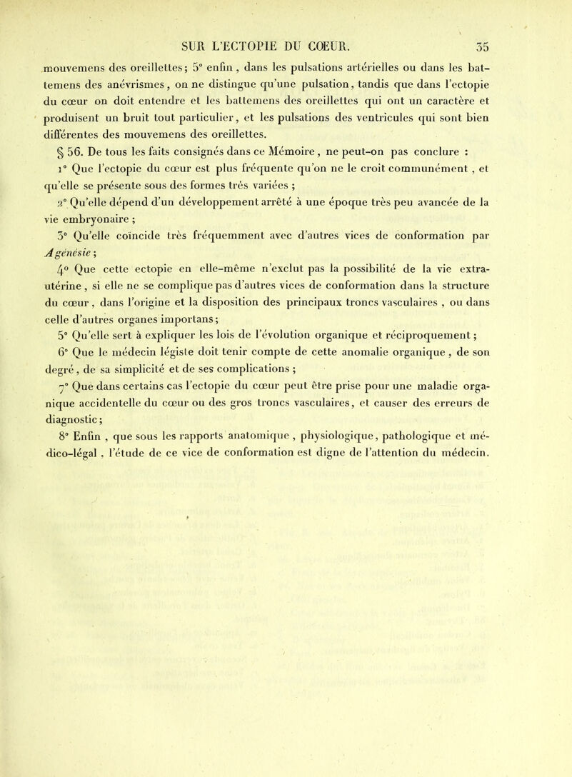 mouvemens des oreillettes ; 5° enfin, dans les pulsations artérielles ou dans les bat- temens des anévrismes, on ne distingue qu’une pulsation, tandis que dans l’ectopie du cœur on doit entendre et les battemens des oreillettes qui ont un caractère et produisent un bruit tout particulier, et les pulsations des ventricules qui sont bien différentes des mouvemens des oreillettes. § 56. De tous les faits consignés dans ce Mémoire , ne peut-on pas conclure : i° Que l’ectopie du cœur est plus fréquente qu’on ne le croit communément , et qu’elle se présente sous des formes très variées ; 2° Qu’elle dépend d’un développement arrêté à une époque très peu avancée de la vie embryonaire ; 3° Qu’elle coïncide très fréquemment avec d’autres vices de conformation par Agénésie ; 4° Que cette ectopie en elle-même n’exclut pas la possibilité de la vie extra- utérine , si elle ne se complique pas d’autres vices de conformation dans la structure du cœur , dans l’origine et la disposition des principaux troncs vasculaires , ou dans celle d’autres organes importans ; 5° Qu’elle sert à expliquer les lois de l’évolution organique et réciproquement ; 6° Que le médecin légiste doit tenir compte de cette anomalie organique, de son degré, de sa simplicité et de ses complications ; 7° Que dans certains cas l’ectopie du cœur peut être prise pour une maladie orga- nique accidentelle du cœur ou des gros troncs vasculaires, et causer des erreurs de diagnostic ; 8° Enfin , que sous les rapports anatomique , physiologique, pathologique et mé- dico-légal , l’étude de ce vice de conformation est digne de l’attention du médecin.