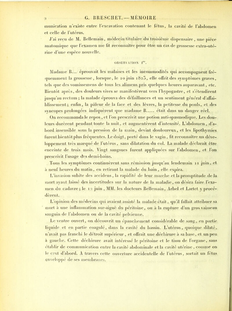munication n’existe entre l’excavation contenant le fétus, la cavité de l’abdomen et celle de l’utérus. J’ai reçu de M. Bellemain, médecin titulaire du troisième dispensaire , une pièce anatomique que l’examen me fit reconnaître pour être un cas de grossesse extra-uté- rine d’une espèce nouvelle.. OBSERVATION Ire. Madame B... éprouvait les malaises et les incommodités qui accompagnent fré- quemment la grossesse, lorsque, le 10 juin 1823, elle offrit des symptômes graves, tels que des vomissemens de tous les alimens pris quelques heures auparavant, etc. Bientôt apres, des douleurs vives se manifestèrent vers l’fiypogastre, et s’étendirent jusqu’au rectum ; la malade éprouva des défaillances et un sentiment général d’affai- blissement; enfin, la pâleur de la face et des lèvres, la petitesse du pouls, et des syncopes prolongées indiquèrent que madame B était dans un danger réel. On recommanda le repos , et l’on prescrivit une potion anti-spasmodique. Les dou- leurs durèrent pendant toute la nuit, et augmentèrent d’intensité. L’abdomen, d’a- bord insensible sous la pression de la main, devint douloureux, et les lipothymies furent bientôt plus fréquentes. Le doigt, porté dans le vagin, fit reconnaître un déve- loppement très marqué de l’utérus, sans dilatation du col. La malade déclai’ait être enceinte de trois mois. Vingt sangsues furent appliquées sur l’abdomen , et l’on prescrivit l’usage (l'es demi-bains. Tous les symptômes continuèrent sans rémission jusqu’au lendemain 11 juin, et à neuf heures du matin, en retirant la malade du bain, elle expira. L’invasion subite des accidens , la rapidité de leur marche et la promptitude de la mort ayant laissé des incertitudes sur la nature de la maladie, on désira faire l’exa- men du cadavre ; le 12 juin , MM. les docteurs Bellemain, Arbel et Lartet y procé- dèrent. L’opinion des médecins qui avaient assisté la malade était, qu’il fallait attribuer sa mort à une inflammation sur-aiguë du péritoine, ou à la rupture d’un gros:vaisseau sanguin de l’abdomen ou de la cavité pelvienne. Le ventre ouvert, on découvrit un épanchement considérable de sang, en partie liquide et en partie coagulé, dans la cavité du bassin. L’utérus, quoique dilaté, n’avait pas franchi le détroit supérieur, et offrait une déchirure à sa base, et un peu à gauche. Cette déchirure avait intéressé le péritoine et le tissu de l’organe, sans établir de communication entre la cavité abdominale et la cavité utérine , comme on le crut d’abord. A travers cette ouverture accidentelle de l’utérus, sortait un fétus enveloppé de ses membranes.
