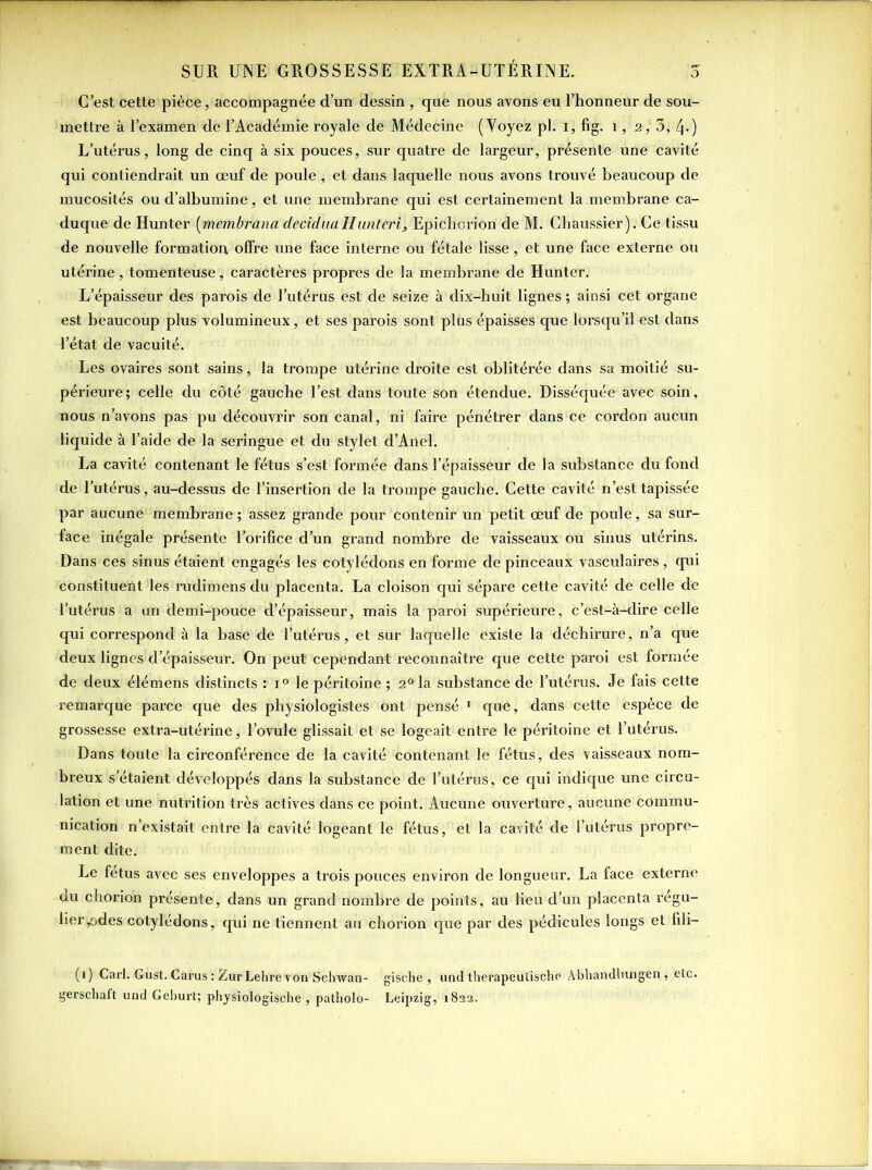 C’est cette pièce, accompagnée d’un dessin , que nous avons eu l’honneur de sou- mettre à l’examen de l’Académie royale de Médecine (Voyez pl. i, fig. 1, 2,' 3, 4*) L’utérus, long de cinq à six pouces, sur quatre de largeur, présente une cavité qui contiendrait un œuf de poule, et dans laquelle nous avons trouvé beaucoup de mucosités ou d’albumine, et une membrane qui est certainement la membrane ca- duque de Hunter (membrana deciduciHunteri, Epichorion de M. Chaussier). Ce tissu de nouvelle formation offre une face interne ou fétale lisse, et une face externe ou utérine, tomenteuse, caractères propres de la membrane de Hunter. L’épaisseur des parois de l’utérus est de seize à dix-huit lignes ; ainsi cet organe est beaucoup plus volumineux, et ses parois sont plus épaisses que lorsqu’il est dans l’état de vacuité. Les ovaires sont sains, la trompe utérine droite est oblitérée dans sa moitié su- périeure; celle du côté gauche l’est dans toute son étendue. Disséquée avec soin, nous n’avons pas pu découvrir son canal, ni faire pénétrer dans ce cordon aucun liquide à l’aide de la seringue et du stylet d’Anel. La cavité contenant le fétus s’est formée dans l’épaisseur de la substance du fond de l’utérus, au-dessus de l’insertion de la trompe gauche. Cette cavité n’est tapissée par aucune membrane; assez grande pour contenir un petit œuf de poule, sa sur- face inégale présente l’orifice d’un grand nombre de vaisseaux ou sinus utérins. Dans ces sinus étaient engagés les cotylédons en forme de pinceaux vasculaires, qui constituent les radimens du placenta. La cloison qui sépare cette cavité de celle de l’utérus a un demi-pouce d’épaisseur, mais la paroi supérieure, c’est-à-dire celle qui correspond à la base de l’utérus, et sur laquelle existe la déchirure, n’a que deux lignes d’épaisseur. On peut cependant reconnaître que cette paroi est formée de deux élémens distincts : i° le péritoine ; 2°la substance de l’utérus. Je fais cette remarque parce que des physiologistes ont pensé 1 que, dans cette espèce de grossesse extra-utérine, l’ovule glissait et se logeait entre le péritoine et l’utérus. Dans toute la circonférence de la cavité contenant le fétus, des vaisseaux nom- breux s étaient développés dans la substance de l’utérus, ce qui indique une circu- lation et une nutrition très actives dans ce point. Aucune ouverture, aucune commu- nication n’existait entre la cavité logeant le fétus, et la cavité de l’utérus propre- ment dite. Le fétus avec ses enveloppes a trois pouces environ de longueur. La face externe du chorion présente, dans un grand nombre de points, au lieu d’un placenta régu- lier ,odes cotylédons, qui ne tiennent au chorion que par des pédicules longs et fili- (1) Cari. Gùst. Carus : ZurLehre von Schwan- gische , und therapeutischc Abhandlungen,, etc. gerschaft und Geburt; physiologische , patholo- Leipzig, 1832.