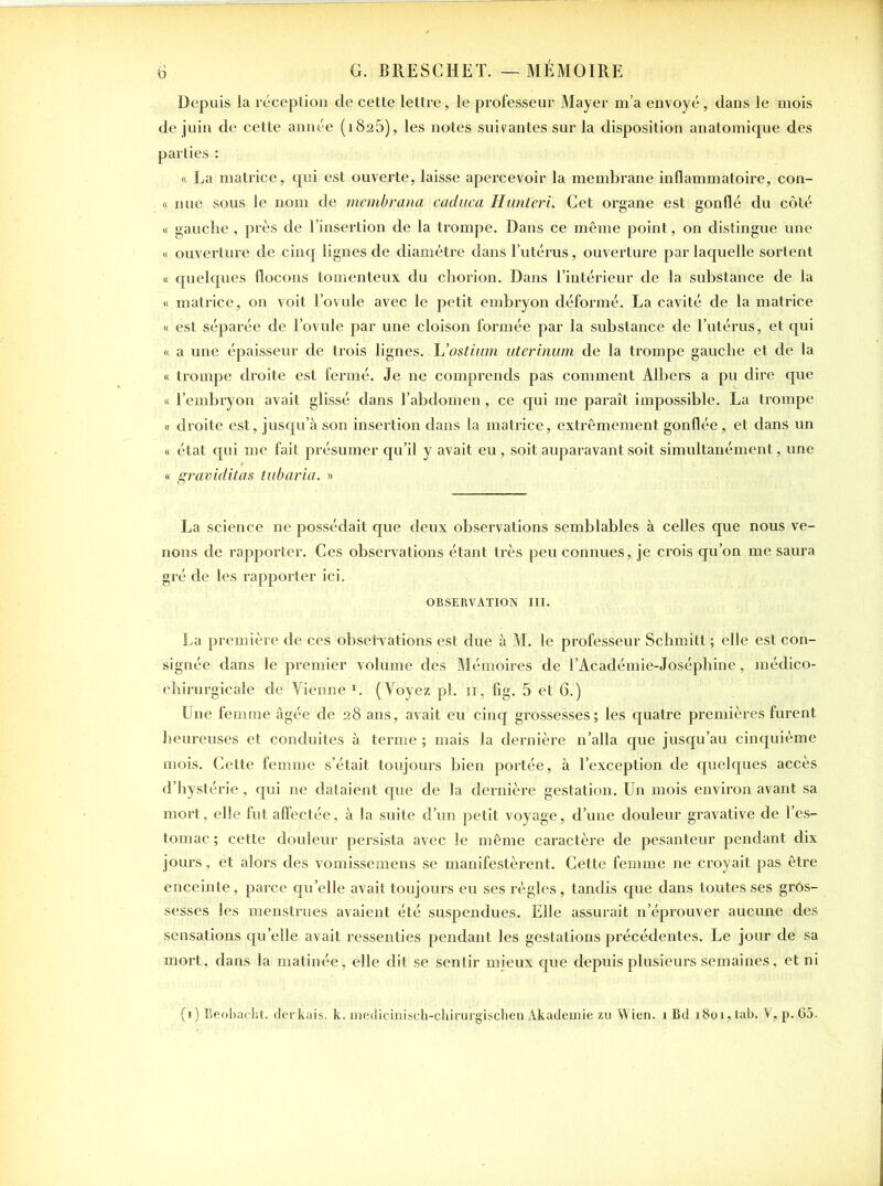 Depuis la réception de cette lettre, le professeur Mayer m’a envoyé, dans le mois de juin de cette année (1825), les notes suivantes sur la disposition anatomique des parties : « La matrice, qui est ouverte, laisse apercevoir la membrane inflammatoire, con- « nue sous le nom de membrana cacluca Huntëri. Cet organe est gonflé du côté « gauche , près de l’insertion de la trompe. Dans ce même point, on distingue une « ouverture de cinq lignes de diamètre dans l’utérus, ouverture par laquelle sortent « quelques flocons tomenteux du chorion. Dans l’intérieur de la substance de la « matrice, on voit l’ovule avec le petit embryon déformé. La cavité de la matrice « est séparée de l’ovule par une cloison formée par la substance de l’utérus, et qui « a une épaisseur de trois lignes. L’ostium utcrinum de la trompe gauche et de la « trompe droite est fermé. Je ne comprends pas comment Albers a pu dire que « l’embryon avait glissé dans l’abdomen, ce qui me paraît impossible. La trompe « droite est, jusqu’à son insertion dans la matrice, extrêmement gonflée, et dans un « état qui me fait présumer qu’il y avait eu, soit auparavant soit simultanément, une « graviditas tabaria. » La science ne possédait que deux observations semblables à celles que nous ve- nons de rapporter. Ces observations étant très peu connues, je crois qu’on me saura gré de les rapporter ici. OBSERVATION III. La première de ces obsei'vations est due à M. le professeur Schmitt ; elle est con- signée dans le premier volume des Mémoires de l’Académie-Joséphine, médico- chirurgicale de Tienne I. (Voyez pl. n, fig. 5 et 6.) Une femme âgée de 28 ans, avait eu cinq grossesses; les quatre premières furent heureuses et conduites à terme ; mais la dernière n’alla que jusqu’au cinquième mois. Cette femme s’était toujours bien portée, à l’exception de quelques accès d’hystérie, qui ne dataient que de la dernière gestation. Un mois environ avant sa mort, elle fut affectée, à la suite d’un petit voyage, d’une douleur gravative de l’es- tomac ; cette douleur persista avec le même caractère de pesanteur pendant dix jours, et alors des vomissemens se manifestèrent. Cette femme ne croyait pas être enceinte, parce quelle avait toujours eu ses régies, tandis que dans toutes ses grôs- sesses les menstrues avaient été suspendues. Elle assurait n’éprouver aucune des sensations qu’elle avait ressenties pendant les gestations précédentes. Le jour de sa mort, dans la matinée, elle dit se sentir mieux que depuis plusieurs semaines, et ni (x) Beobacht. derkais. k. medicinisch-chirurgischen Akademie zu Wien. 1 Bd 1801, tab. V, p. 65.