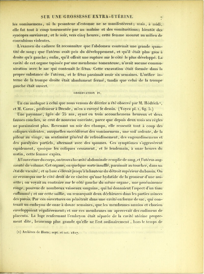 les vomissemens, ni la pesanteur d’estomac ne se manifestèrent; mais, à midi, elle fut tout à coup tourmentée par un malaise et des vomituritions ; bientôt des syncopes survinrent, et le soir, vers cinq heures, cette femme mourut au milieu de convulsions violentes. L’examen du cadavre fit reconnaître que l’abdomen contenait une grande quan- tité de sang ; que l’utérus avait pris du développement, et qu’il était plus gros à droite qu’à gauche ; enfin, qu’il offrait une rupture sur le côté le plus développé. La cavité de cet organe tapissée par une membrane tomenteuse, n’avait aucune commu- nication avec le sac qui contenait le fétus. Cette excavation était formée dans la propre substance de l’utérus, et le fétus paraissait avoir six semaines. L’orifice in- terne de la trompe droite était absolument fermé, tandis que celui de la trompe gauche était ouvert. OBSERVATION IV. Un cas analogue à celui que nous venons de décrire a été observé par M. Hédrich1, et M. Carus, professeur à Dresde, m’en a envoyé le dessin. (Yoyez pl. i, fig. 5.) Une paysanne, âgée de 35 ans, ayant eu trois accouchemens heureux et deux fausses couches, se crut de nouveau enceinte, parce que depuis deux mois ses règles ne paraissaient plus. Revenant un soir des champs, elle ressentit tout à coup des coliques violentes, auxquelles succédèrent des vomissemens, une soif ardente, de la pâleur au visage, un sentiment général de refroidissement, des engourdissemens et des paralysies partiels, alternant avec des spasmes. Ces symptômes s’aggravèrent rapidement, quoique lés coliques cessassent, et le lendemain, à onze heures du matin, cette femme expira. A l’ouverture du corps, on trouva la c avité abdominale remplie de sang, et l’utérus aug- menté de volume. Cet organe, en quelque sorte insufflé, paraissait au toucher, dans un étatde vacuité, et sa hase S’élevait jusqu’à lahauteur du détroit supérieur dubassin. On ne remarqua sur le côté droit de ce viscère qu’une hydatide de la grosseur d’une noi- sette ; on voyait au contraire sur le côté gauche du même organe, une proéminence rouge, pourvue de nombi’eux vaisseaux sanguins, qui lui donnaient l’aspect d’un tissu enflammé ; et sur cette saillie, on remarquait deux déchirures dans les parties minces des parois. Par ces ouvertures on pénétrait dans une cavité en forme de sac, qui con- tenait un embryon de onze à douze semaines, que les membranes amnios et chorion enveloppaient régulièrement ; et sur ces membranes on apercevait des rudimens de placenta. La loge renfermant l’embryon était séparée de la cavité utérine propre- ment dite, beaucoup plus grande quelle ne l’est ordinairement , hors le temps de (i) Archives de Horn ; sept, et oct. 1817.