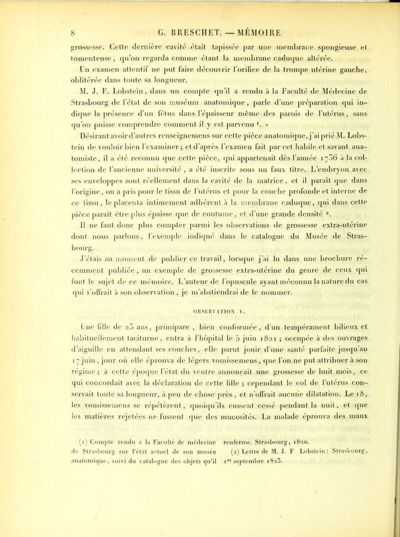 grossesse. Cette dernière cavité était tapissée par une membrane spongieuse et tomenteuse, qu’on regarda comme étant la membrane caduque altérée. Un examen attentif ne put faire découvrir l’orifice de la trompe utérine gauche, oblitérée dans toute sa longueur. M. J. F. Lobstein, dans un compte qu’il a rendu à la Faculté de Médecine de Strasbourg de l’état de son muséum anatomique, parle d’une préparation qui in- dique la présence d’un fétus dans l’épaisseur même des parois de l’utérus, sans qu’on puisse comprendre comment il y est parvenu L » Désirant avoir d’autres renseignemens sur cette pièce anatomique, j’ai prié M. Lobs- tein de vouloir bien l’examiner ; et d’après l’examen fait par cet habile et savant ana- tomiste, il a été reconnu que cette pièce, qui appartenait dès l’année iy36 à la col- lection de l’ancienne université , a été inscrite sous un faux titre. L’embryon avec ses enveloppes sont réellement dans la cavité de la matrice , et il paraît que dans l’origine, on a pris pour le tissu de l’utérus et pour la couche profonde et interne de ce tissu, le placenta intimement adhérent à la membrane caduque, qui dans cette pièce paraît être plus épaisse que de coutume, et d’une grande densité 1 2. Il ne faut donc plus compter parmi les observations de grossesse extra-utérine dont nous parlons, l’exemple indiqué dans le catalogue du Musée de Stras- bourg. J’étais au moment de publier ce travail, lorsque j’ai lu dans une brochure ré- cemment publiée, un exemple de grossesse extra-utérine du genre de ceux qui font le sujet de ce mémoire. L’auteur de l’opuscule ayant méconnu la nature du cas qui s’offrait à son observation , je m’abstiendrai de le nommer. OBSERVATION V. Une fille de 20 ans, primipare , bien conformée, d’un tempérament bilieux et habituellement taciturne, entra à l’hôpital le 5 juin 1821 ; occupée à des ouvrages d’aiguille en attendant ses couches, elle parut jouir d’une santé parfaite jusqu’au 17 juin , jour où elle éprouva de légers vomissemens, que l’on ne put attribuer à son régime ; à cette époque l’état du ventre annonçait une grossesse de huit mois, ce qui concordait avec la déclaration de cette fille ; cependant le col de l’utérus con- servait toute sa longueur, à peu de chose près , et n’offrait aucune dilatation. Le 18, les vomissemens se répétèrent, quoiqu’ils eussent cessé pendant la nuit, et que les matières rejetées ne fussent que des mucosités. La malade éprouva des maux (1) Compte rendu à la Faculté de médecine renferme. Strasbourg, 1820. de Strasbourg sur l’état actuel de son musée (2) Lettre de M. J. F Lobstein: Strasbourg, anatomique, suivi du catalogue des objets qu’il 1 septembre 1823.