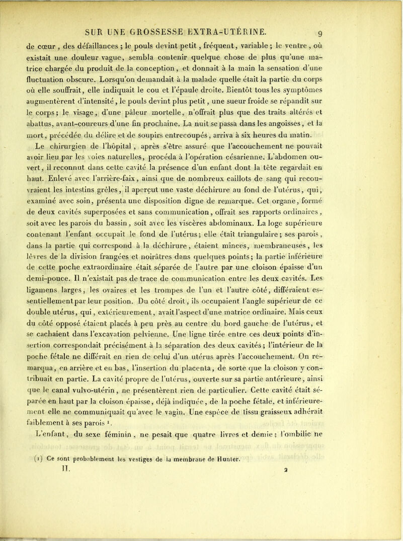 de cœur , des défaillances ; le pouls devint petit, fréquent, variable ; le ventre , où existait une douleur vague, sembla contenir quelque chose de plus qu’une ma- trice chargée du produit de la conception, et donnait à la main la sensation d’une fluctuation obscure. Lorsqu’on demandait à la malade quelle était la partie du corps où elle souffrait, elle indiquait le cou et l’épaule droite. Bientôt tous les symptômes augmentèrent d’intensité, le pouls devint plus petit, une sueur froide se répandit sur le corps; le visage, d’une pâleur mortelle, n’offrait plus que des traits altérés et abattus, avant-coureurs d’une fin prochaine. La nuit se passa dans les angoisses, et la mort, précédée du délire et de soupirs entrecoupés, arriva à six heures du matin. Le chirurgien de l’hôpital , après s’être assuré que l’accouchement ne pouvait avoir lieu par les voies naturelles, procéda à l’opération césarienne. L’abdomen ou- vert, il reconnut dans cette cavité la présence d’un enfant dont la tête regardait en haut. Enlevé avec l’arrière-faix, ainsi que de nombreux caillots de sang qui recou- vraient les intestins grêles, il aperçut une vaste déchirure au fond de l’utérus, qui, examiné avec soin, présenta une disposition digne de remarque. Cet organe, formé de deux cavités superposées et sans communication, offrait ses rapports ordinaires, soit avec les parois du bassin, soit avec les viscères abdominaux. La loge supérieure contenant l’enfant occupait le fond de l’utérus; elle était triangulaire ; ses parois, dans la partie qui correspond à la déchirure, étaient minces, membraneuses, les lèvres de la division frangées et noirâtres dans quelques points; la partie inférieure de cette poche extraordinaire était séparée de l’autre par une cloison épaisse d’un demi-pouce. Il n’existait pas de trace de communication entre les deux cavités. Les ligamens larges, les ovaires et les trompes de l’un et l’autre côté, différaient es- sentiellement par leur position. Du côté droit, ils occupaient l’angle supérieur de ce double utérus, qui, extérieurement, avait l’aspect d’une matrice ordinaire. Mais ceux du côté opposé étaient placés à peu près au centre du bord gauche de l’utérus, et se cachaient dans l’excavation pelvienne. Une ligne tirée entre ces deux points d’in- sertion correspondait précisément à la séparation des deux cavités ; l’intérieur de la poche fétale ne différait en rien de celui d’un utérus après l’accouchement. On re- marqua , en arrière et en bas, l’insertion du placenta, de sorte que la cloison y con- tribuait en partie. La cavité propre de l’utérus, ouverte sur sa partie antérieure, ainsi que le canal vulvo-utérin, ne présentèrent rien de particulier. Cette cavité était sé- parée en haut par la cloison épaisse, déjà indiquée, de la poche fétale, et inférieure- ment elle ne communiquait qu’avec le vagin. Une espèce de tissu graisseux adhérait faiblement à ses parois l. L’enfant, du sexe féminin , ne pesait que quatre livres et demie ; l’ombilic ne (1) Ce sont probablement les vestiges de la membrane de Hunter. IT.