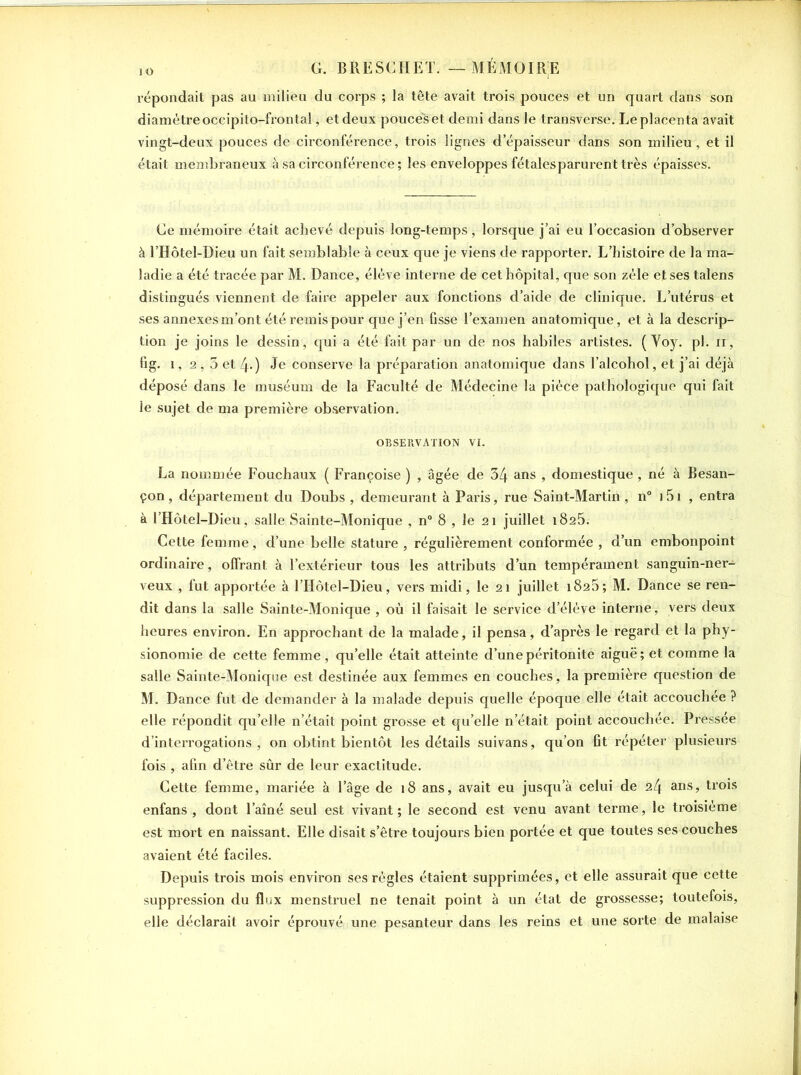 répondait pas au milieu du corps ; la tête avait trois pouces et un quart dans son diamètre occipito-frontal, et deux pouces et demi dans le transverse. Le placenta avait vingt-deux pouces de circonférence, trois lignes d’épaisseur dans son milieu , et il était membraneux à sa circonférence; les enveloppes fétalesparurent très épaisses. Ge mémoire était achevé depuis long-temps, lorsque j’ai eu l’occasion d’observer à l’Hôtel-Dieu un fait semblable à ceux que je viens de rapporter. L’histoire de la ma- ladie a été tracée par M. Dance, élève interne de cet hôpital, que son zèle et ses talens distingués viennent de faire appeler aux fonctions d’aide de clinique. L’utérus et ses annexesm’ont été remis pour que j’en fisse l’examen anatomique, et à la descrip- tion je joins le dessin, qui a été fait par un de nos habiles artistes. ( Yoy. pl. n, fig. 1, 2,3 et 4-) Je conserve la préparation anatomique dans l’alcohol, et j’ai déjà déposé dans le muséum de la Faculté de Médecine la pièce pathologique qui fait le sujet de ma première observation. OBSERVATION VI. La nommée Fouchaux ( Françoise ) , âgée de 34 ans , domestique , né à Besan- çon, département du Doubs , demeurant à Paris, rue Saint-Martin , n° 151 , entra à l’Hôtel-Dieu, salle Sainte-Monique , n° 8 , le 21 juillet 1825. Cette femme, d’une belle stature , régulièrement conformée , d’un embonpoint ordinaire, offrant à l’extérieur tous les attributs d’un tempérament sanguin-ner- veux , fut apportée à l’IIôtel-Dieu, vers midi, le 21 juillet 1826; M. Dance se ren- dit dans la salle Sainte-Monique , où il faisait le service d’élève interne, vers deux heures environ. En approchant de la malade, il pensa, d’après le regard et la phy- sionomie de cette femme, qu’elle était atteinte d’une péritonite aiguë; et comme la salle Sainte-Monique est destinée aux femmes en couches, la première question de M. Dance fut de demander à la malade depuis quelle époque elle était accouchée ? elle répondit quelle n’était point grosse et qu’elle n’était point accouchée. Pressée d’interrogations, on obtint bientôt les détails suivans, qu’on fit répéter plusieurs fois , afin d’être sûr de leur exactitude. Cette femme, mariée à l’âge de 18 ans, avait eu jusqu’à celui de 24 ans, trois enfans , dont l’aîné seul est vivant ; le second est venu avant terme, le troisième est mort en naissant. Elle disait s’être toujours bien portée et que toutes ses couches avaient été faciles. Depuis trois mois environ ses règles étaient supprimées, et elle assurait que cette suppression du flux menstruel ne tenait point à un état de grossesse; toutefois, elle déclarait avoir éprouvé une pesanteur dans les reins et une sorte de malaise