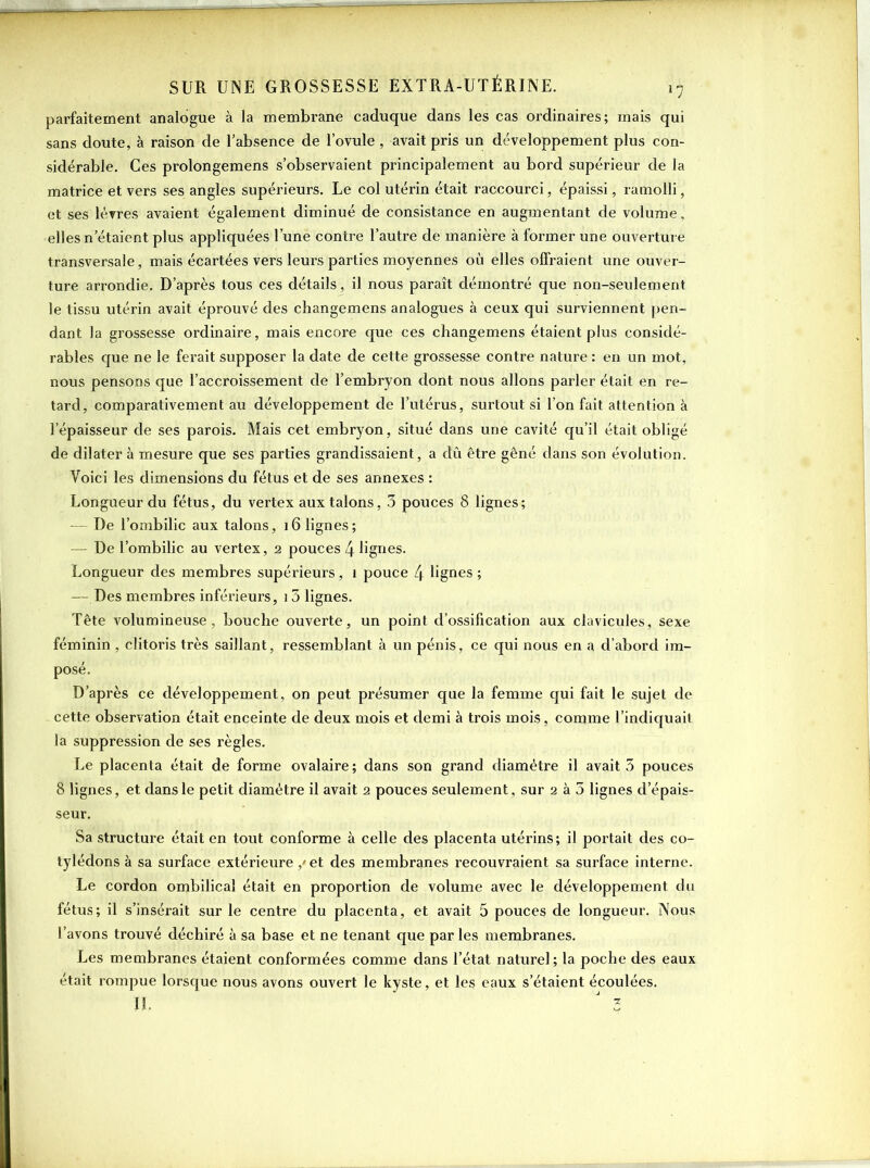 parfaitement analogue à la membrane caduque dans les cas ordinaires; mais qui sans doute, à raison de l’absence de l’ovule , avait pris un développement plus con- sidérable. Ces prolongemens s’observaient principalement au bord supérieur de la matrice et vers ses angles supérieurs. Le col utérin était raccourci, épaissi, ramolli, et ses lèvres avaient également diminué de consistance en augmentant de volume, elles n'étaient plus appliquées l’une contre l’autre de manière à former une ouverture transversale, mais écartées vers leurs parties moyennes où elles offraient une ouver- ture arrondie. D’après tous ces détails, il nous paraît démontré que non-seulement le tissu utérin avait éprouvé des changemens analogues à ceux qui surviennent pen- dant la grossesse ordinaire, mais encore que ces changemens étaient plus considé- rables que ne le ferait supposer la date de cette grossesse contre nature : en un mot, nous pensons que l’accroissement de l’embryon dont nous allons parler était en re- tard, comparativement au développement de l’utérus, surtout si l’on fait attention à l'épaisseur de ses parois. Mais cet embryon, situé dans une cavité qu’il était obligé de dilater à mesure que ses parties grandissaient, a dû être gêné dans son évolution. Voici les dimensions du fétus et de ses annexes : Longueur du fétus, du vertex aux talons, 3 pouces 8 lignes; — De l’ombilic aux talons, 16 lignes; — De l’ombilic au vertex, 2 pouces 4 lignes. Longueur des membres supérieurs, î pouce 4 lignes ; — Des membres inférieurs, 15 lignes. Tête volumineuse, bouche ouverte, un point d’ossification aux clavicules, sexe féminin , clitoris très saillant, ressemblant à un pénis, ce qui nous en a d’abord im- posé. D’après ce développement, on peut présumer que la femme qui fait le sujet de cette observation était enceinte de deux mois et demi à trois mois, comme l’indiquait la suppression de ses règles. Le placenta était de forme ovalaire; dans son grand diamètre il avait 5 pouces 8 lignes, et dans le petit diamètre il avait 2 pouces seulement , sur 2 à 5 lignes d’épais- seur. Sa structure était en tout conforme à celle des placenta utérins; il portait des co- tylédons à sa surface extérieure / et des membranes recouvraient sa surface interne. Le cordon ombilical était en proportion de volume avec le développement du fétus; il s’insérait sur le centre du placenta, et avait 5 pouces de longueur. Nous l’avons trouvé déchiré à sa base et ne tenant que parles membranes. Les membranes étaient conformées comme dans l’état naturel; la poche des eaux était rompue lorsque nous avons ouvert le kyste, et les eaux s’étaient écoulées.