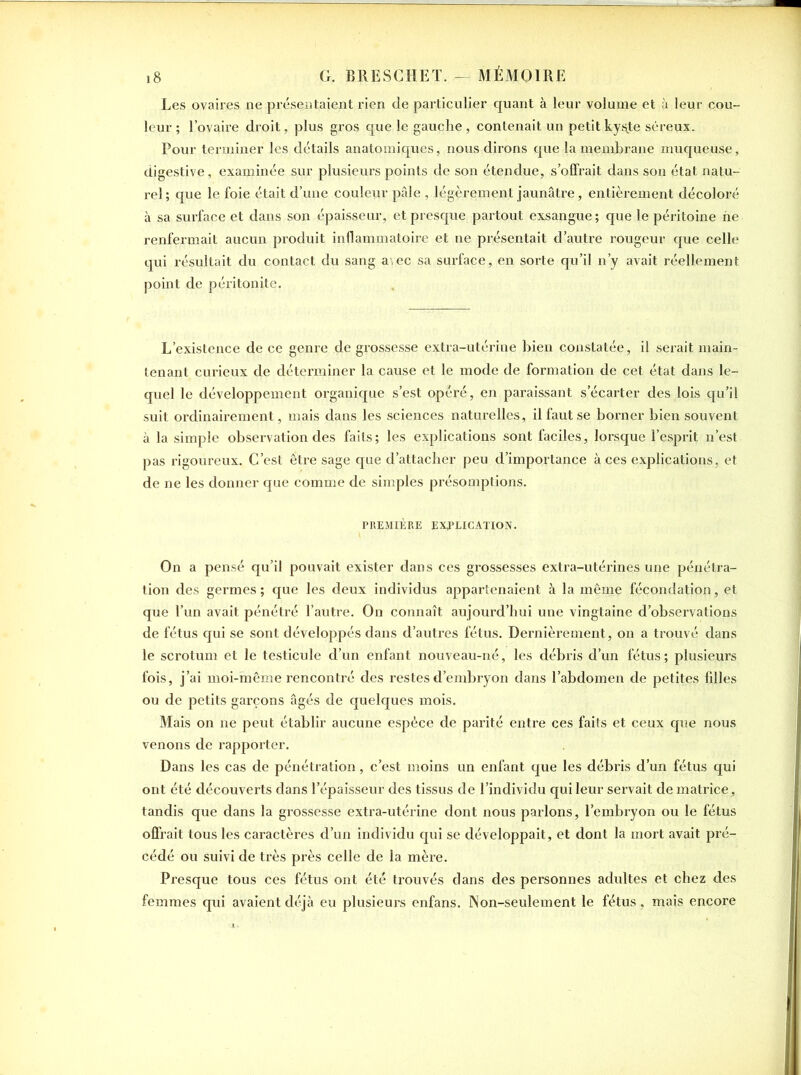 Les ovaires ne présentaient rien de particulier quant à leur volume et à leur cou- leur ; l’ovaire droit, plus gros que le gauche , contenait un petit ky$te séreux. Pour terminer les détails anatomiques, nous dirons que la membrane muqueuse, digestive, examinée sur plusieurs points de son étendue, s’offrait dans son état natu- rel; que le foie était d’une couleur pâle , légèrement jaunâtre, entièrement décoloré à sa surface et dans son épaisseur, et presque partout exsangue; que le péritoine ne renfermait aucun produit inflammatoire et ne présentait d’autre rougeur que celle qui résultait du contact du sang aiec sa surface, en sorte qu’il n’y avait réellement point de péritonite. L’existence de ce genre de grossesse extra-utérine bien constatée, il serait main- tenant curieux de déterminer la cause et le mode de formation de cet état dans le- quel le développement organique s’est opéré, en paraissant s’écarter des lois qu’il suit ordinairement, mais dans les sciences naturelles, il faut se borner bien souvent à la simple observation des faits; les explications sont faciles, lorsque l’esprit n’est pas rigoureux. C’est être sage que d’attacher peu d’importance à ces explications, et de ne les donner que comme de simples présomptions. PREMIÈRE EXPLICATION. On a pensé qu’il pouvait exister dans ces grossesses extra-utérines une pénétra- tion des germes ; que les deux individus appartenaient à la même fécondation, et que l’un avait pénétré l’autre. On connaît aujourd’hui une vingtaine d’observations de fétus qui se sont développés dans d’autres fétus. Dernièrement, on a trouvé dans le scrotum et le testicule d’un enfant nouveau-né, les débris d’un fétus; plusieurs fois, j’ai moi-même rencontré des restes d’embryon dans l’abdomen de petites filles ou de petits garçons âgés de quelques mois. Mais on ne peut établir aucune espèce de parité entre ces faits et ceux que nous venons de rapporter. Dans les cas de pénétration, c’est moins un enfant que les débris d’un fétus qui ont été découverts dans l’épaisseur des tissus de l’individu qui leur servait de matrice, tandis que dans la grossesse extra-utérine dont nous parlons, l’embryon ou le fétus offrait tous les caractères d’un individu qui se développait, et dont la mort avait pré- cédé ou suivi de très près celle de la mère. Presque tous ces fétus ont été trouvés dans des personnes adultes et chez des femmes qui avaient déjà eu plusieurs enfans. Non-seulement le fétus, mais encore
