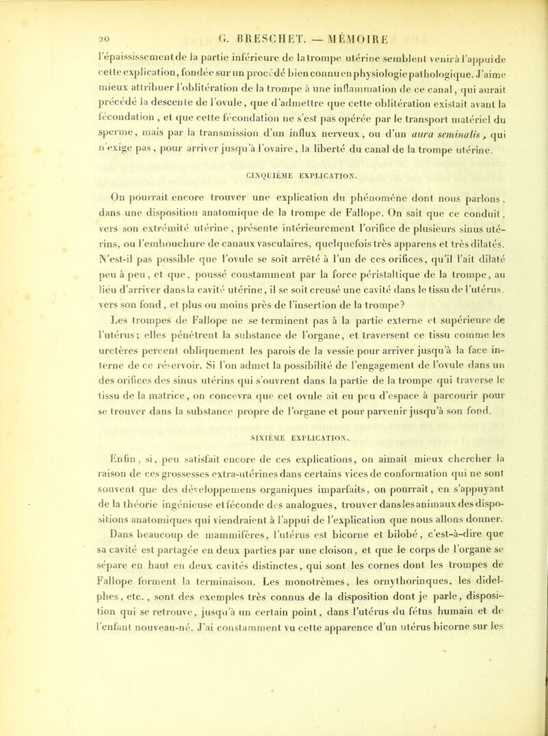 l’épaississement de la partie inférieure de la trompe utérine semblent venirà l’appui de cette explication, fondée sur un procédé bien connu en physiologie pathologique. J’aime mieux attribuer l’oblitération de la trompe à une inflammation de ce canal, qui aurait précédé la descente de l’ovule, que d’admettre que cette oblitération existait avant la fécondation , et que cette fécondation ne s’est pas opérée par le transport matériel du sperme, mais par la transmission d’un influx nerveux, ou d’un aura seminalis , qui n’exige pas , pour arriver jusqu’à l’ovaire, la liberté du canal de la trompe utérine. CINQUIÈME EXPLICATION. On pourrait encore trouver une explication du phénomène dont nous parlons, dans une disposition anatomique de la trompe de Fallope. On sait que ce conduit, vers son extrémité utérine, présente intérieurement l’orifice de plusieurs sinus uté- rins, ou l’embouchure de canaux vasculaires, quelquefois très apparens et très dilatés. N’est-il pas possible que l’ovule se soit arrêté à l’un de ces orifices, qu’il l’ait dilaté peu à peu, et que, poussé constamment par la force péristaltique de la trompe, au lieu d’arriver dans la cavité utérine, il se soit creusé une cavité dans le tissu de l’utérus, vers son fond, et plus ou moins près de l’insertion de la trompe? Les trompes de Fallope ne se terminent pas à la partie externe et supérieure de l’utérus; elles pénétrent la substance de l’organe, et traversent ce tissu comme les uretères percent obliquement les parois de la vessie pour arriver jusqu’à la face in- terne de ce réservoir. Si l’on admet la possibilité de l’engagement de l’ovule dans un des orifices des sinus utérins qui s’ouvrent dans la partie de la trompe qui traverse le tissu de la matrice, on concevra que cet ovule ait eu peu d’espace à parcourir pour se trouver dans la substance propre de l’organe et pour parvenir jusqu’à son fond. SIXIÈME EXPLICATION.. Enfin, si, peu satisfait encore de ces explications, on aimait mieux chercher la raison de ces grossesses extra-utérines dans certains vices de conformation qui ne sont souvent que des développemens organiques imparfaits, on pourrait, en s’appuyant de la théorie ingénieuse etféconde des analogues, trouver dans les animaux des dispo- sitions anatomiques qui viendraient à l’appui de l’explication que nous allons donner. Dans beaucoup de mammifères, l’utérus est bicorne et bilobé, c’est-à-dire que sa cavité est partagée en deux parties par une cloison, et que le corps de l’organe se sépare en haut en deux cavités distinctes, qui sont les cornes dont les trompes de Fallope forment la terminaison. Les monotrèmes, les ornythorinques, les didel- phes, etc., sont des exemples très connus de la disposition dont je parle, disposi- tion qui se retrouve, jusqu’à un certain point, dans l’utérus du fétus humain et de l’enfant nouveau-né. J’ai constamment vu cette apparence d’un utérus bicorne sur les