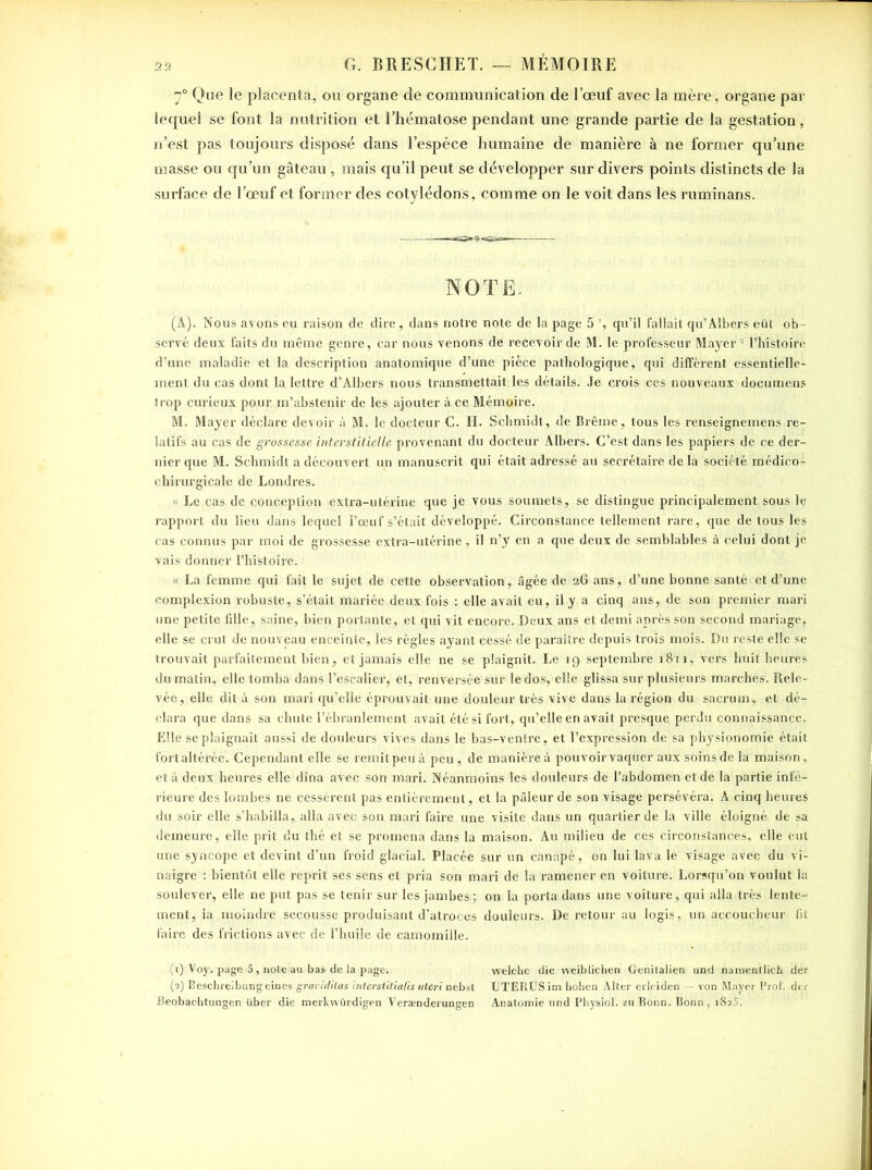 70 Que le placenta, ou organe de communication de l’œuf avec la mère, organe par lequel se font la nutrition et l’hématose pendant une grande partie de la gestation, n’est pas toujours disposé dans l’espèce humaine de manière à ne former qu’une masse ou qu’un gâteau , mais qu’il peut se développer sur divers points distincts de la surface de l’œuf et former des cotylédons, comme on le voit dans les ruminans. NOTE. (A). Nous avons eu raison de dire, dans notre note de la page 5 ', qu’il fallait qu’Albers eût ob- servé deux faits du même genre, car nous venons de recevoir de M. le professeur Mayer2 l’histoire d’une maladie et la description anatomique d’une pièce pathologique, qui diffèrent essentielle- ment du cas dont la lettre d’Albers nous transmettait les détails. Je crois ces nouveaux documens trop curieux pour m’abstenir de les ajouter à ce Mémoire. M. Mayer déclare devoir à M. le docteur C. H. Schmidt, de Brême, tous les renseignemens re- latifs au cas de grossesse interstitielle provenant du docteur Albers. C’est dans les papiers de ce der- nier que M. Schmidt a découvert un manuscrit qui était adressé au secrétaire de la société médico- chirurgicale de Londres. « Le cas de conception extra-utérine que jè vous soumets, se distingue principalement sous le rapport du lieu dans lequel l’œuf s’était développé. Circonstance tellement rare, que de tous les cas connus par moi de grossesse extra-utérine, il n’y en a que deux de semblables à celui dont je vais donner l’histoire. 1 « La femme qui fait le sujet de cette observation, âgée de 26 ans, d’une bonne santé et d’une complexion robuste, s’était mariée deux fois : elle avait eu, il y a cinq ans, de son premier mari une petite fille, saine, bien portante, et qui vit encore. Deux ans et demi après son second mariage, elle se crut de nouveau enceinte, les règles ayant cessé de paraître depuis trois mois. Du reste elle se trouvait parfaitement bien, et jamais elle ne se plaignit. Le 19 septembre 1811, vers huit heures du matin, elle tomba dans l’escalier, et, renversée sur le dos, elle glissa sur plusieurs marches. Rele- vée, elle dit à son mari qu’elle éprouvait une douleur très vive dans la région du sacrum, et dé- clara que dans sa chute l'ébranlement avait été si fort, qu’elle en avait presque, perdu connaissance. Elle se plaignait aussi de douleurs vives dans le bas-ventre, et l’expression de sa physionomie était fort altérée. Cependant elle se remit peu à peu , de manière à pouvoir vaquer aux soins de la maison, et à deux heures elle dîna avec son mari. Néanmoins les douleurs de l’abdomen et de la partie infé- rieure des lombes ne cessèrent pas entièrement, et la pâleur de son visage persévéra. A cinq heures du soir elle s’habilla, alla avec son mari faire une visite dans un quartier de la ville éloigné de sa demeure, elle prit du thé et se promena dans la maison. Au milieu de ces circonstances, elle eut une syncope et devint d’un froid glacial. Placée sur un canapé, on lui lava le visage avec du vi- naigre : bientôt elle reprit ses sens et pria son mari de la ramener en voiture. Lorsqu’on voulut la soulever, elle ne put pas se tenir sur les jambes; on la porta dans une voiture, qui alla très lente- ment, la moindre secousse produisant d’atroces douleurs. De retour au logis, un accoucheur fit faire des frictions avec de l’huile de camomille. (1) Voy. page 5 , note au bas de la page. welche die weiblichen Genitalien und namentlich der (2) Beschreibungeines gravidiias interstitialis uteri nebst UTERUS im bohen Alter erleiden — von Mayer Prof, dcr Beobachtungen über die merkwûrdigen Versenderungen Anatomie und Physiol. zu Bonn. Bonn, 1825.