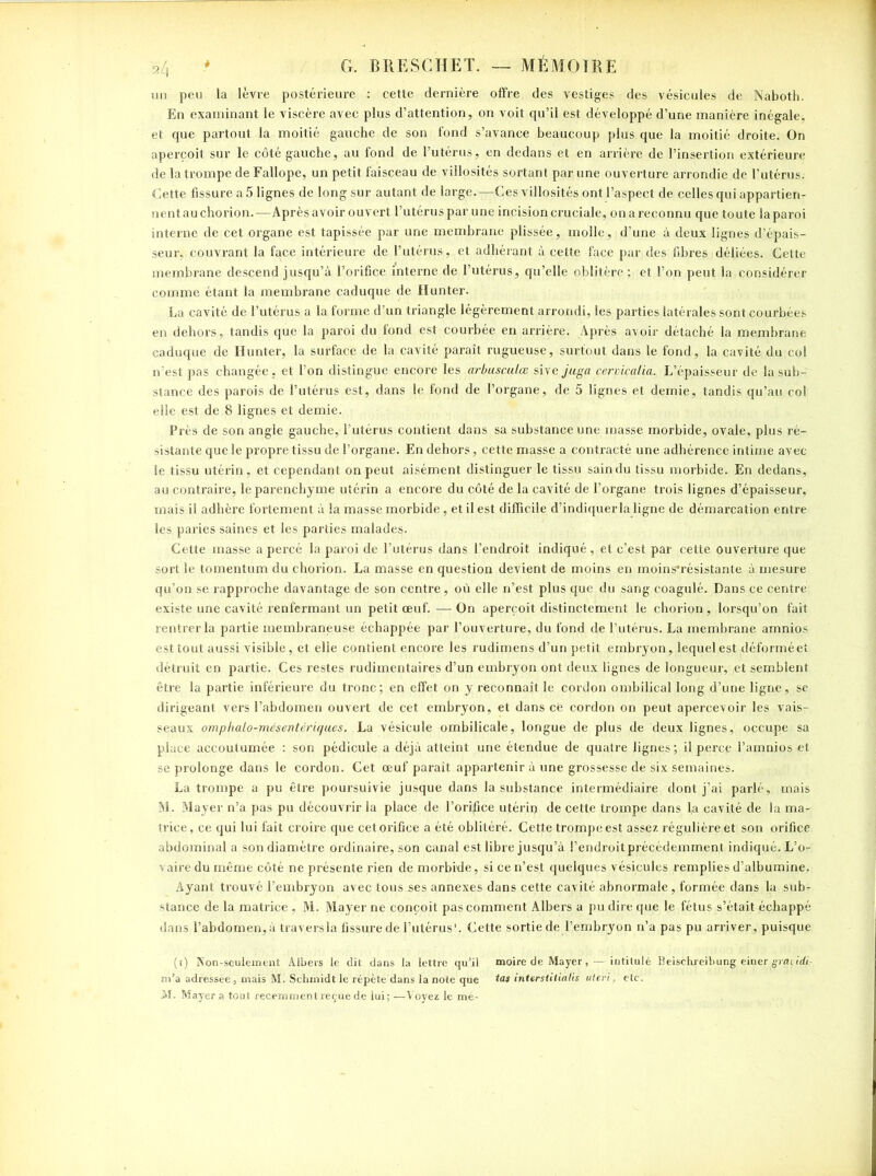 un peu la lèvre postérieure : cette dernière offre des vestiges des vésicules de Naboth. En examinant le viscère avec plus d’attention, on voit qu’il est développé d’une manière inégale, et que partout la moitié gauche de son fond s’avance beaucoup plus que la moitié droite. On aperçoit sur le côté gauche, au fond de l’utérus, en dedans et en arrière de l’insertion extérieure de la trompe de Fallope, un petit faisceau de villosités sortant par une ouverture arrondie de l’utérus. Cette fissure a 5 lignes de long sur autant de large.—Ces villosités ont l’aspect de celles qui appartien- nentauchorion.—Après avoir ouvert l’utéruspar une incision cruciale, onareconnu que toute laparoi interne de cet organe est tapissée par une membrane plissée, molle, d’une à deux lignes d’épais- seur, couvrant la face intérieure de l’utérus, et adhérant à cette face par des fibres déliées. Cette membrane descend jusqu’à l’orifice interne de l’utérus, qu’elle oblitère; et l’on peut la considérer comme étant la membrane caduque de Hunter- La cavité de l’utérus a la forme d’un triangle légèrement arrondi, les parties latérales sont courbées en dehors, tandis que la paroi du fond est courbée en arrière. Après avoir détaché la membrane caduque de Hunter, la surface de la cavité paraît rugueuse, surtout dans le fond, la cavité du col n'est pas changée , et l’on distingue encore les arbusculœ si\ejuga cervicalia. L’épaisseur de la sub- stance des parois de l’utérus est, dans le fond de l’organe, de 5 lignes et demie, tandis qu’au col elle est de 8 lignes et demie. Près de son angle gauche, l’utérus contient dans sa substance une masse morbide, ovale, plus ré- sistante que le propre tissu de l’organe. En dehors, cette masse a contracté une adhérence intime avec le tissu utérin , et cependant on peut aisément distinguer le tissu sain du tissu morbide. En dedans, au contraire, le parenchyme utérin a encore du côté de la cavité de l’organe trois lignes d’épaisseur, mais il adhère fortement à la masse morbide, et il est difficile d’indiquer la ligne de démarcation entre les paries saines et les parties malades. Cette masse a percé la paroi de l’utérus dans l’endroit indiqué , et c’est par cette ouverture que sort le tomentum du chôrion. La masse en question devient de moins en moins'résistante à mesure qu’on se rapproche davantage de son centre , où elle n’est plus que du sang coagulé. Dans ce centre existe une cavité renfermant un petit œuf. — On aperçoit distinctement le chorion, lorsqu’on fait rentrer la partie membraneuse échappée par l’ouverture, du fond de l’utérus. La membrane amnios est tout aussi visible, et elle contient encore les rudimens d’un petit embryon, lequel est déformé et détruit en partie. Ces restes rudimentaires d’un embryon ont deux lignes de longueur, et semblent être la partie inférieure du tronc; en effet on y reconnaît le cordon ombilical long d’une ligne, se dirigeant vers l’abdomen ouvert de cet embryon, et dans ce cordon on peut apercevoir les vais- seaux omplialo-mésentériques. La vésicule ombilicale, longue de plus de deux lignes,' occupe sa place accoutumée : son pédicule a déjà atteint une étendue de quatre lignes; il perce l’amnios et se prolonge dans le cordon. Cet œuf paraît appartenir à une grossesse de six semaines. La trompe a pu être poursuivie jusque dans la substance intermédiaire dont j’ai parlé, mais M. Mayer n’a pas pu découvrir la place de l’orffice utériq de cette trompe dans La cavité de la ma- trice, ce qui lui fait croire que cetorifice a été oblitéré. Cette trompe est assez régulière et son orifice abdominal a son diamètre ordinaire, son canal est libre jusqu’à l’endroit précédemment indiqué. L’o- vaire du même côté ne présente rien de morbide, si ce n’est quelques vésicules remplies d’albumine. Ayant trouvé l’embryon avec tous ses annexes dans cette cavité abnormale, formée dans la sub- stance de la matrice, M. Mayer ne conçoit pas comment Albers a pu dire que le fétus s’était échappé dans l’abdomen, à travers la fissure de Futérus'. Cette sortie de l’embryon n’a pas pu arriver, puisque (ï) Non-seulement Albers le dit dans la lettre qu’il moire de Mayer , —intitulé Beischreibung einer grandi m’a adressée j mais M. Schmidt le répète dans la note que tas interstitialis uteri, etc. M. Mayer a tout récemment reçue de lui; —Voyez le mé-