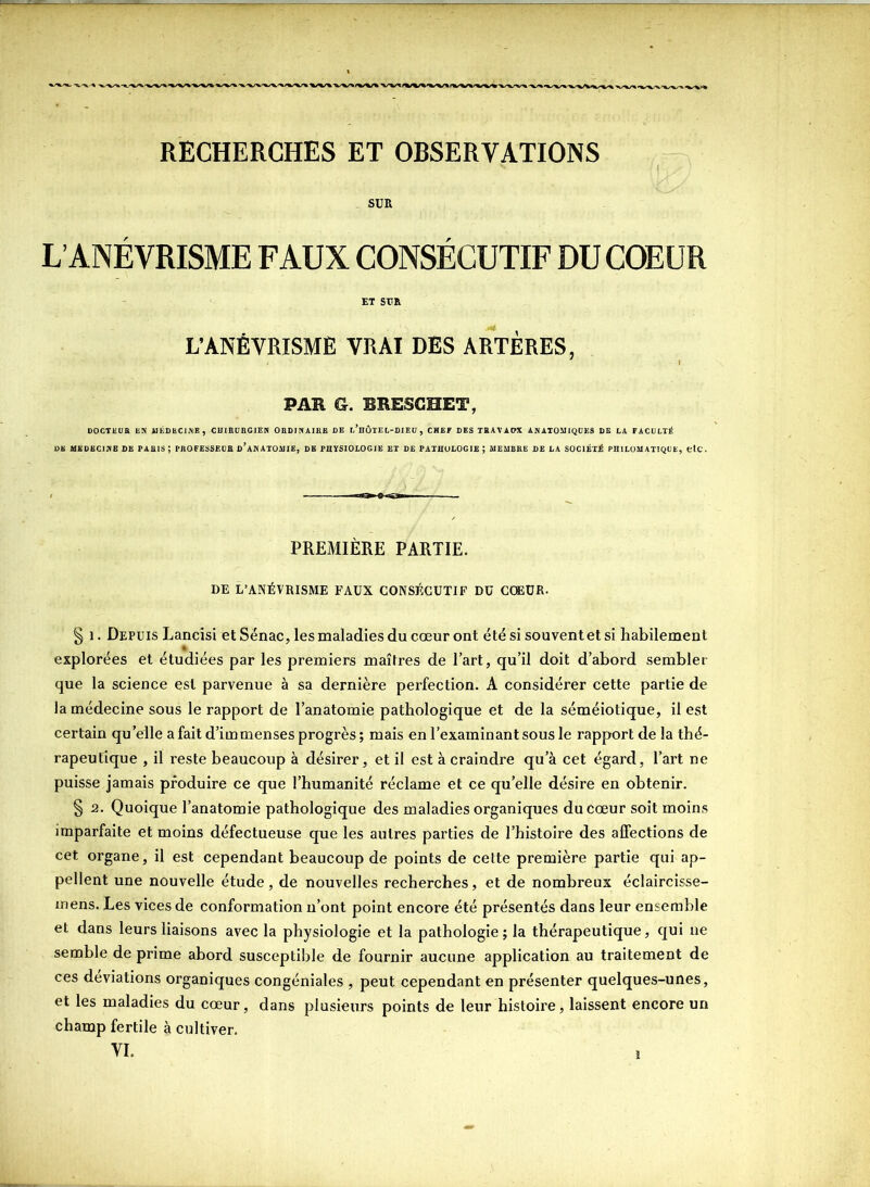 RECHERCHES ET OBSERVATIONS SUR L’ANÉVRISME FAUX CONSÉCUTIF DU COEUR et sm L’ANÉVRISME VRAI DES ARTÈRES, PAR G. BBESGHET, DOCTEUR EN MÉDECINE, CHIRURGIEN ORDINAIRE DE l’hÔTEL-DIEÜ , CHEF DES TRAVAUX ANATOMIQUES DE LA FACULTÉ DE MÉDECINE DE PARIS ; PROFESSEUR D’ANATOMIE, DE PHYSIOLOGIE ET DE PATHOLOGIE ; MEMBRE DE LA SOCIÉTÉ PHILOMATIQUE, etc. PREMIÈRE PARTIE. DE L’ANÉVRISME FAUX CONSÉCUTIF DU COEUR. § i. Depuis Lancisi et Sënac, les maladies du cœur ont été si souvent et si habilement explorées et étudiées par les premiers maîtres de l’art, qu’il doit d’abord sembler que la science est parvenue à sa dernière perfection. A considérer cette partie de la médecine sous le rapport de l’anatomie pathologique et de la séméiotique, il est certain qu’elle a fait d’immenses progrès; mais en l’examinant sous le rapport de la thé- rapeutique , il reste beaucoup à désirer, et il est à craindre qu’à cet égard, l’art ne puisse jamais produire ce que l’humanité réclame et ce quelle désire en obtenir. § 2. Quoique l’anatomie pathologique des maladies organiques du cœur soit moins imparfaite et moins défectueuse que les autres parties de l’histoire des affections de cet organe, il est cependant beaucoup de points de celte première partie qui ap- pellent une nouvelle étude, de nouvelles recherches, et de nombreux éclaircisse- mens. Les vices de conformation n’ont point encore été présentés dans leur ensemble et dans leurs liaisons avec la physiologie et la pathologie ; la thérapeutique, qui ne semble de prime abord susceptible de fournir aucune application au traitement de ces déviations organiques congéniales , peut cependant en présenter quelques-unes, et les maladies du cœur, dans plusieurs points de leur histoire, laissent encore un champ fertile à cultiver. VI.